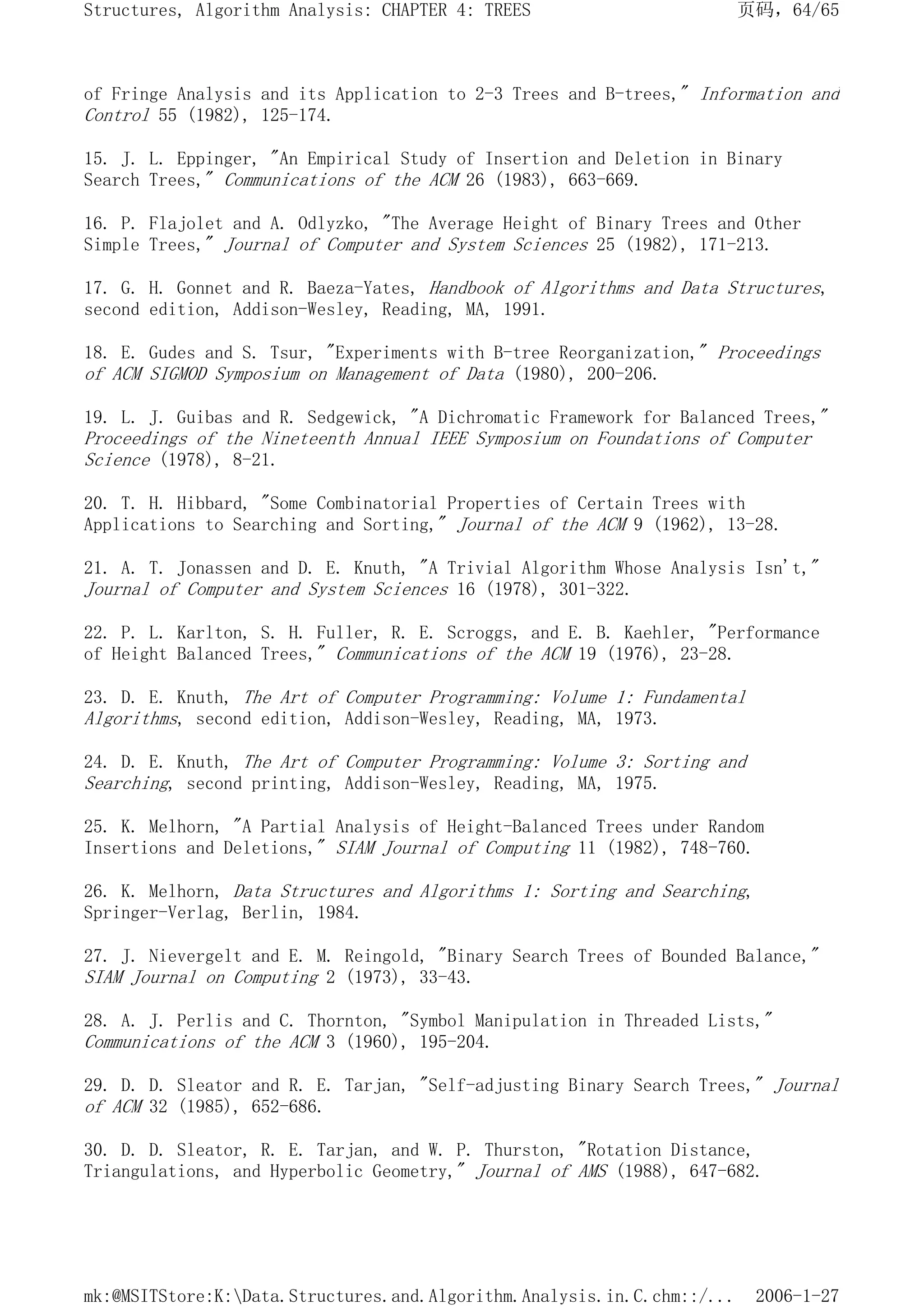 of Fringe Analysis and its Application to 2-3 Trees and B-trees," Information and
Control 55 (1982), 125-174.
15. J. L. Eppinger, "An Empirical Study of Insertion and Deletion in Binary
Search Trees," Communications of the ACM 26 (1983), 663-669.
16. P. Flajolet and A. Odlyzko, "The Average Height of Binary Trees and Other
Simple Trees," Journal of Computer and System Sciences 25 (1982), 171-213.
17. G. H. Gonnet and R. Baeza-Yates, Handbook of Algorithms and Data Structures,
second edition, Addison-Wesley, Reading, MA, 1991.
18. E. Gudes and S. Tsur, "Experiments with B-tree Reorganization," Proceedings
of ACM SIGMOD Symposium on Management of Data (1980), 200-206.
19. L. J. Guibas and R. Sedgewick, "A Dichromatic Framework for Balanced Trees,"
Proceedings of the Nineteenth Annual IEEE Symposium on Foundations of Computer
Science (1978), 8-21.
20. T. H. Hibbard, "Some Combinatorial Properties of Certain Trees with
Applications to Searching and Sorting," Journal of the ACM 9 (1962), 13-28.
21. A. T. Jonassen and D. E. Knuth, "A Trivial Algorithm Whose Analysis Isn't,"
Journal of Computer and System Sciences 16 (1978), 301-322.
22. P. L. Karlton, S. H. Fuller, R. E. Scroggs, and E. B. Kaehler, "Performance
of Height Balanced Trees," Communications of the ACM 19 (1976), 23-28.
23. D. E. Knuth, The Art of Computer Programming: Volume 1: Fundamental
Algorithms, second edition, Addison-Wesley, Reading, MA, 1973.
24. D. E. Knuth, The Art of Computer Programming: Volume 3: Sorting and
Searching, second printing, Addison-Wesley, Reading, MA, 1975.
25. K. Melhorn, "A Partial Analysis of Height-Balanced Trees under Random
Insertions and Deletions," SIAM Journal of Computing 11 (1982), 748-760.
26. K. Melhorn, Data Structures and Algorithms 1: Sorting and Searching,
Springer-Verlag, Berlin, 1984.
27. J. Nievergelt and E. M. Reingold, "Binary Search Trees of Bounded Balance,"
SIAM Journal on Computing 2 (1973), 33-43.
28. A. J. Perlis and C. Thornton, "Symbol Manipulation in Threaded Lists,"
Communications of the ACM 3 (1960), 195-204.
29. D. D. Sleator and R. E. Tarjan, "Self-adjusting Binary Search Trees," Journal
of ACM 32 (1985), 652-686.
30. D. D. Sleator, R. E. Tarjan, and W. P. Thurston, "Rotation Distance,
Triangulations, and Hyperbolic Geometry," Journal of AMS (1988), 647-682.
页码，64/65
Structures, Algorithm Analysis: CHAPTER 4: TREES
2006-1-27
mk:@MSITStore:K:Data.Structures.and.Algorithm.Analysis.in.C.chm::/...
 