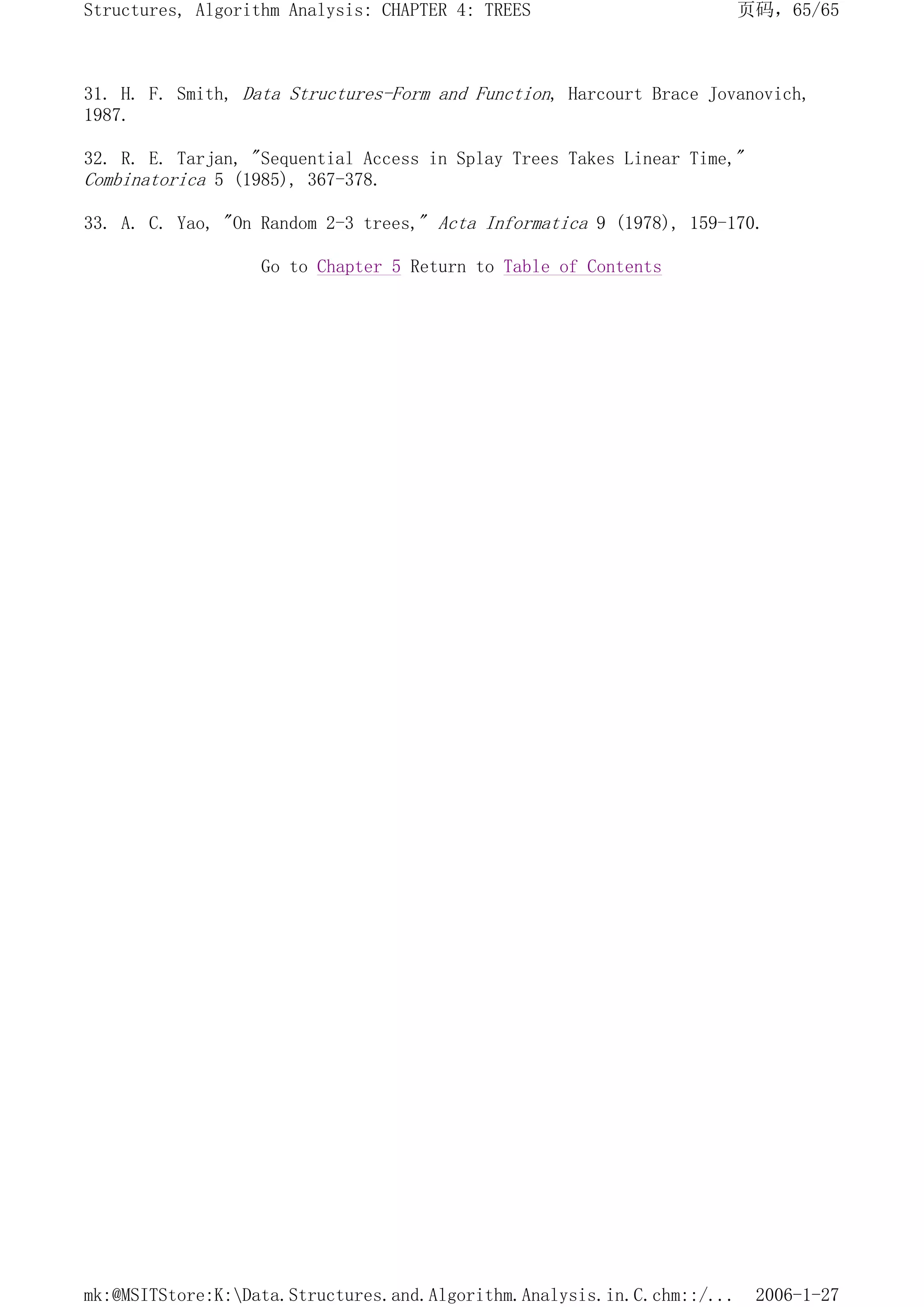 31. H. F. Smith, Data Structures-Form and Function, Harcourt Brace Jovanovich,
1987.
32. R. E. Tarjan, "Sequential Access in Splay Trees Takes Linear Time,"
Combinatorica 5 (1985), 367-378.
33. A. C. Yao, "On Random 2-3 trees," Acta Informatica 9 (1978), 159-170.
Go to Chapter 5 Return to Table of Contents
页码，65/65
Structures, Algorithm Analysis: CHAPTER 4: TREES
2006-1-27
mk:@MSITStore:K:Data.Structures.and.Algorithm.Analysis.in.C.chm::/...
 