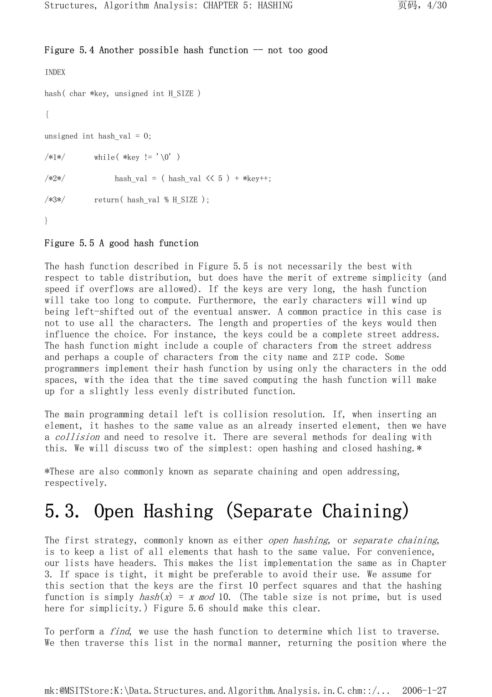 Figure 5.4 Another possible hash function -- not too good
INDEX
hash( char *key, unsigned int H_SIZE )
{
unsigned int hash_val = O;
/*1*/ while( *key != '0' )
/*2*/ hash_val = ( hash_val << 5 ) + *key++;
/*3*/ return( hash_val % H_SIZE );
}
Figure 5.5 A good hash function
The hash function described in Figure 5.5 is not necessarily the best with
respect to table distribution, but does have the merit of extreme simplicity (and
speed if overflows are allowed). If the keys are very long, the hash function
will take too long to compute. Furthermore, the early characters will wind up
being left-shifted out of the eventual answer. A common practice in this case is
not to use all the characters. The length and properties of the keys would then
influence the choice. For instance, the keys could be a complete street address.
The hash function might include a couple of characters from the street address
and perhaps a couple of characters from the city name and ZIP code. Some
programmers implement their hash function by using only the characters in the odd
spaces, with the idea that the time saved computing the hash function will make
up for a slightly less evenly distributed function.
The main programming detail left is collision resolution. If, when inserting an
element, it hashes to the same value as an already inserted element, then we have
a collision and need to resolve it. There are several methods for dealing with
this. We will discuss two of the simplest: open hashing and closed hashing.*
*These are also commonly known as separate chaining and open addressing,
respectively.
5.3. Open Hashing (Separate Chaining)
The first strategy, commonly known as either open hashing, or separate chaining,
is to keep a list of all elements that hash to the same value. For convenience,
our lists have headers. This makes the list implementation the same as in Chapter
3. If space is tight, it might be preferable to avoid their use. We assume for
this section that the keys are the first 10 perfect squares and that the hashing
function is simply hash(x) = x mod 10. (The table size is not prime, but is used
here for simplicity.) Figure 5.6 should make this clear.
To perform a find, we use the hash function to determine which list to traverse.
We then traverse this list in the normal manner, returning the position where the
页码，4/30
Structures, Algorithm Analysis: CHAPTER 5: HASHING
2006-1-27
mk:@MSITStore:K:Data.Structures.and.Algorithm.Analysis.in.C.chm::/...
 
