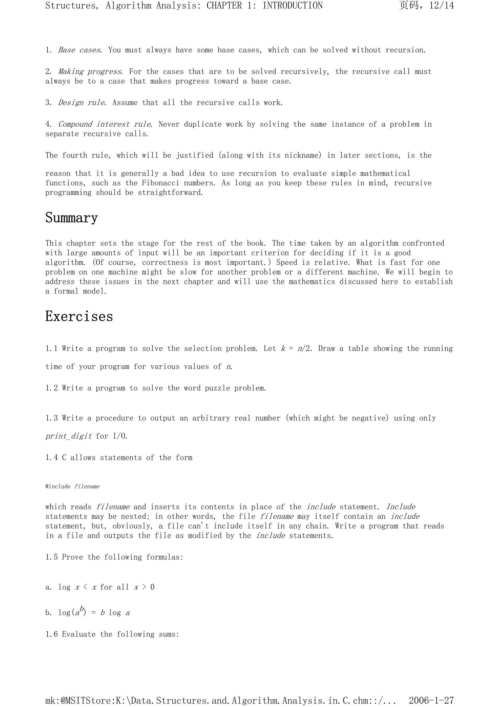 1. Base cases. You must always have some base cases, which can be solved without recursion.
2. Making progress. For the cases that are to be solved recursively, the recursive call must
always be to a case that makes progress toward a base case.
3. Design rule. Assume that all the recursive calls work.
4. Compound interest rule. Never duplicate work by solving the same instance of a problem in
separate recursive calls.
The fourth rule, which will be justified (along with its nickname) in later sections, is the
reason that it is generally a bad idea to use recursion to evaluate simple mathematical
functions, such as the Fibonacci numbers. As long as you keep these rules in mind, recursive
programming should be straightforward.
Summary
This chapter sets the stage for the rest of the book. The time taken by an algorithm confronted
with large amounts of input will be an important criterion for deciding if it is a good
algorithm. (Of course, correctness is most important.) Speed is relative. What is fast for one
problem on one machine might be slow for another problem or a different machine. We will begin to
address these issues in the next chapter and will use the mathematics discussed here to establish
a formal model.
Exercises
1.1 Write a program to solve the selection problem. Let k = n/2. Draw a table showing the running
time of your program for various values of n.
1.2 Write a program to solve the word puzzle problem.
1.3 Write a procedure to output an arbitrary real number (which might be negative) using only
print_digit for I/O.
1.4 C allows statements of the form
#include filename
which reads filename and inserts its contents in place of the include statement. Include
statements may be nested; in other words, the file filename may itself contain an include
statement, but, obviously, a file can't include itself in any chain. Write a program that reads
in a file and outputs the file as modified by the include statements.
1.5 Prove the following formulas:
a. log x < x for all x > 0
b. log(ab) = b log a
1.6 Evaluate the following sums:
页码，12/14
Structures, Algorithm Analysis: CHAPTER 1: INTRODUCTION
2006-1-27
mk:@MSITStore:K:Data.Structures.and.Algorithm.Analysis.in.C.chm::/...
 