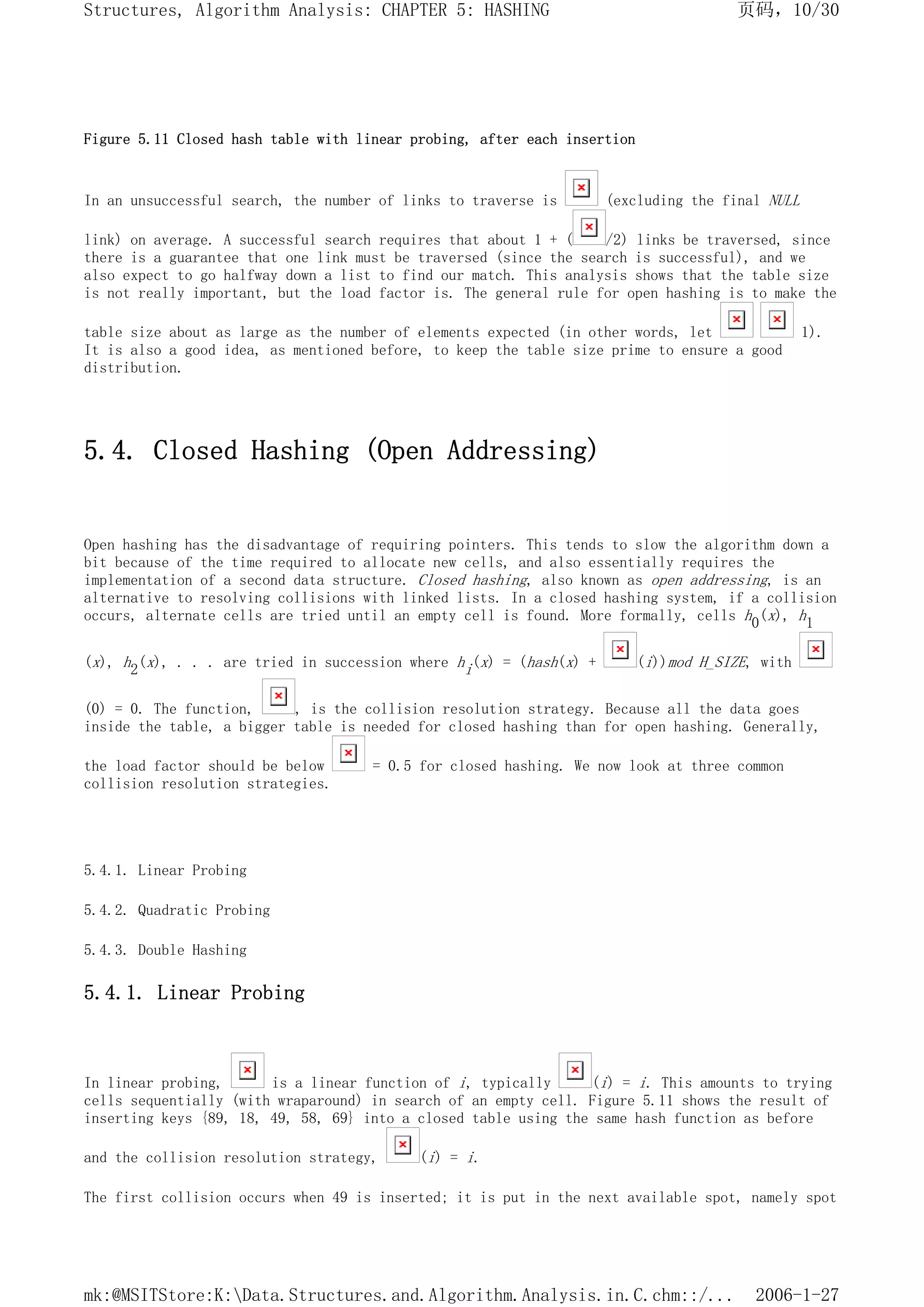 Figure 5.11 Closed hash table with linear probing, after each insertion
In an unsuccessful search, the number of links to traverse is (excluding the final NULL
link) on average. A successful search requires that about 1 + ( /2) links be traversed, since
there is a guarantee that one link must be traversed (since the search is successful), and we
also expect to go halfway down a list to find our match. This analysis shows that the table size
is not really important, but the load factor is. The general rule for open hashing is to make the
table size about as large as the number of elements expected (in other words, let 1).
It is also a good idea, as mentioned before, to keep the table size prime to ensure a good
distribution.
5.4. Closed Hashing (Open Addressing)
Open hashing has the disadvantage of requiring pointers. This tends to slow the algorithm down a
bit because of the time required to allocate new cells, and also essentially requires the
implementation of a second data structure. Closed hashing, also known as open addressing, is an
alternative to resolving collisions with linked lists. In a closed hashing system, if a collision
occurs, alternate cells are tried until an empty cell is found. More formally, cells h0(x), h1
(x), h2(x), . . . are tried in succession where hi(x) = (hash(x) + (i))mod H_SIZE, with
(0) = 0. The function, , is the collision resolution strategy. Because all the data goes
inside the table, a bigger table is needed for closed hashing than for open hashing. Generally,
the load factor should be below = 0.5 for closed hashing. We now look at three common
collision resolution strategies.
5.4.1. Linear Probing
5.4.2. Quadratic Probing
5.4.3. Double Hashing
5.4.1. Linear Probing
In linear probing, is a linear function of i, typically (i) = i. This amounts to trying
cells sequentially (with wraparound) in search of an empty cell. Figure 5.11 shows the result of
inserting keys {89, 18, 49, 58, 69} into a closed table using the same hash function as before
and the collision resolution strategy, (i) = i.
The first collision occurs when 49 is inserted; it is put in the next available spot, namely spot
页码，10/30
Structures, Algorithm Analysis: CHAPTER 5: HASHING
2006-1-27
mk:@MSITStore:K:Data.Structures.and.Algorithm.Analysis.in.C.chm::/...
 