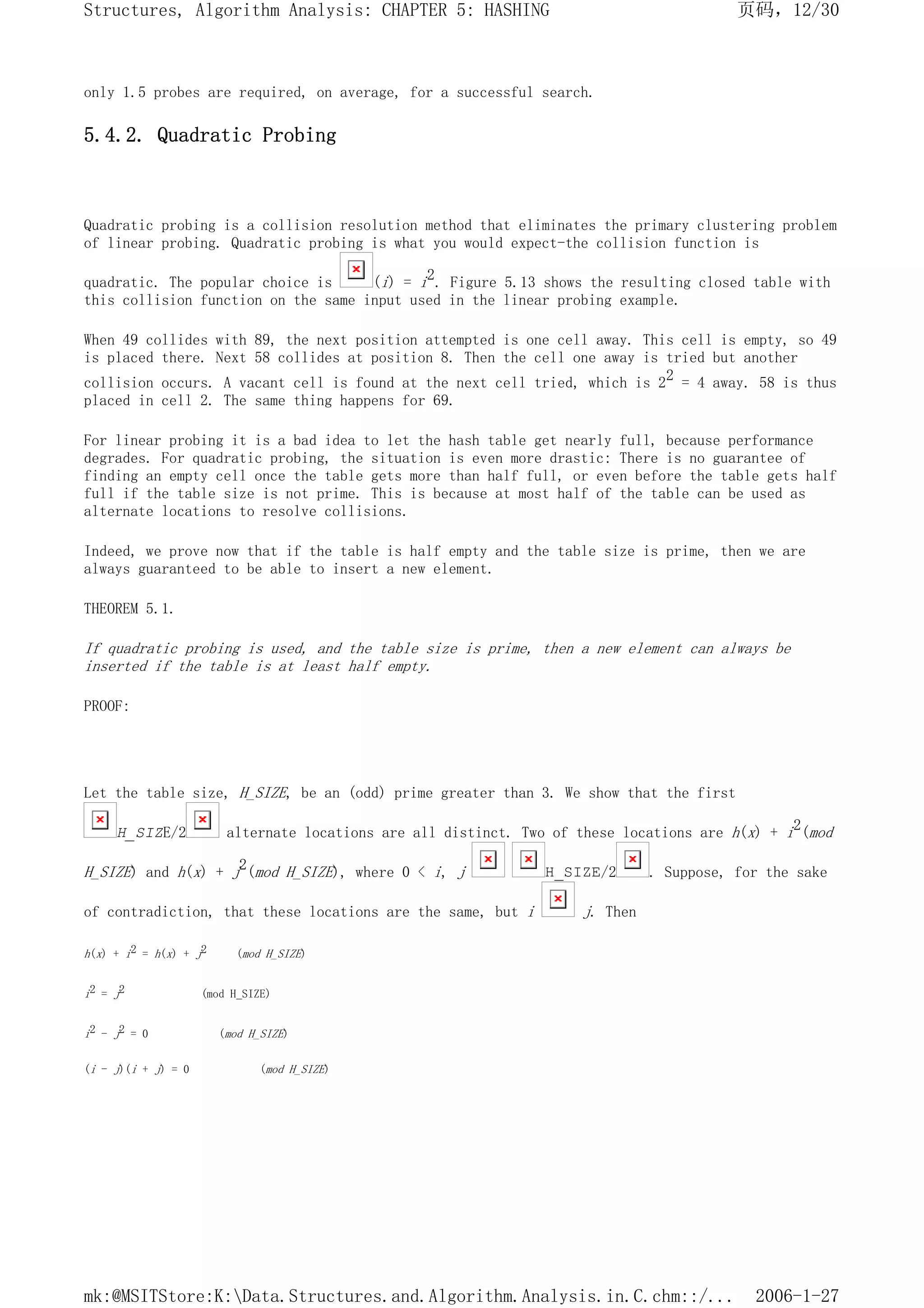 only 1.5 probes are required, on average, for a successful search.
5.4.2. Quadratic Probing
Quadratic probing is a collision resolution method that eliminates the primary clustering problem
of linear probing. Quadratic probing is what you would expect-the collision function is
quadratic. The popular choice is (i) = i2. Figure 5.13 shows the resulting closed table with
this collision function on the same input used in the linear probing example.
When 49 collides with 89, the next position attempted is one cell away. This cell is empty, so 49
is placed there. Next 58 collides at position 8. Then the cell one away is tried but another
collision occurs. A vacant cell is found at the next cell tried, which is 22 = 4 away. 58 is thus
placed in cell 2. The same thing happens for 69.
For linear probing it is a bad idea to let the hash table get nearly full, because performance
degrades. For quadratic probing, the situation is even more drastic: There is no guarantee of
finding an empty cell once the table gets more than half full, or even before the table gets half
full if the table size is not prime. This is because at most half of the table can be used as
alternate locations to resolve collisions.
Indeed, we prove now that if the table is half empty and the table size is prime, then we are
always guaranteed to be able to insert a new element.
THEOREM 5.1.
If quadratic probing is used, and the table size is prime, then a new element can always be
inserted if the table is at least half empty.
PROOF:
Let the table size, H_SIZE, be an (odd) prime greater than 3. We show that the first
H_SIZE/2 alternate locations are all distinct. Two of these locations are h(x) + i2(mod
H_SIZE) and h(x) + j2(mod H_SIZE), where 0 < i, j H_SIZE/2 . Suppose, for the sake
of contradiction, that these locations are the same, but i j. Then
h(x) + i2 = h(x) + j2 (mod H_SIZE)
i2 = j2 (mod H_SIZE)
i2 - j2 = 0 (mod H_SIZE)
(i - j)(i + j) = 0 (mod H_SIZE)
页码，12/30
Structures, Algorithm Analysis: CHAPTER 5: HASHING
2006-1-27
mk:@MSITStore:K:Data.Structures.and.Algorithm.Analysis.in.C.chm::/...
 