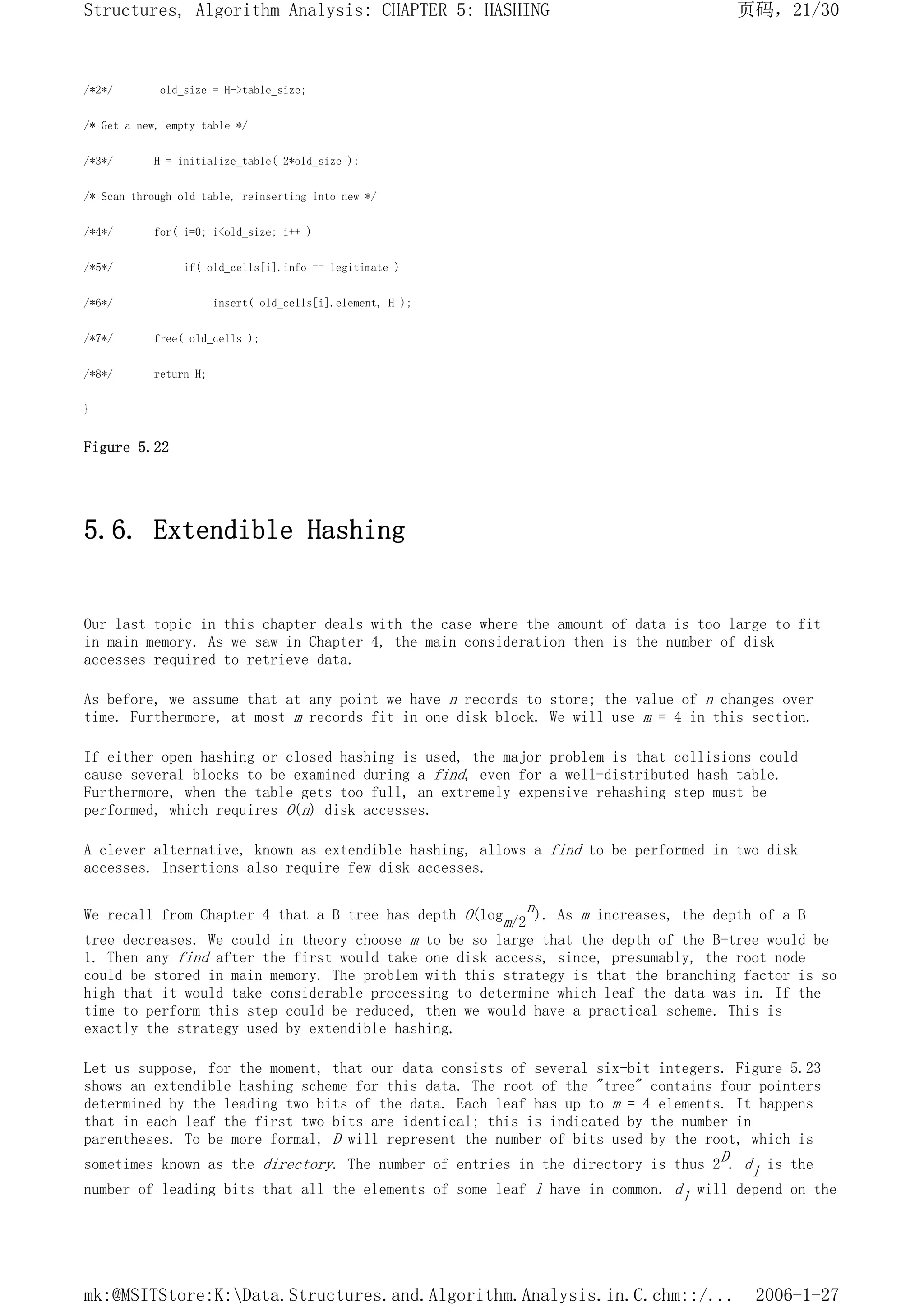/*2*/ old_size = H->table_size;
/* Get a new, empty table */
/*3*/ H = initialize_table( 2*old_size );
/* Scan through old table, reinserting into new */
/*4*/ for( i=0; i<old_size; i++ )
/*5*/ if( old_cells[i].info == legitimate )
/*6*/ insert( old_cells[i].element, H );
/*7*/ free( old_cells );
/*8*/ return H;
}
Figure 5.22
5.6. Extendible Hashing
Our last topic in this chapter deals with the case where the amount of data is too large to fit
in main memory. As we saw in Chapter 4, the main consideration then is the number of disk
accesses required to retrieve data.
As before, we assume that at any point we have n records to store; the value of n changes over
time. Furthermore, at most m records fit in one disk block. We will use m = 4 in this section.
If either open hashing or closed hashing is used, the major problem is that collisions could
cause several blocks to be examined during a find, even for a well-distributed hash table.
Furthermore, when the table gets too full, an extremely expensive rehashing step must be
performed, which requires O(n) disk accesses.
A clever alternative, known as extendible hashing, allows a find to be performed in two disk
accesses. Insertions also require few disk accesses.
We recall from Chapter 4 that a B-tree has depth O(logm/2
n). As m increases, the depth of a B-
tree decreases. We could in theory choose m to be so large that the depth of the B-tree would be
1. Then any find after the first would take one disk access, since, presumably, the root node
could be stored in main memory. The problem with this strategy is that the branching factor is so
high that it would take considerable processing to determine which leaf the data was in. If the
time to perform this step could be reduced, then we would have a practical scheme. This is
exactly the strategy used by extendible hashing.
Let us suppose, for the moment, that our data consists of several six-bit integers. Figure 5.23
shows an extendible hashing scheme for this data. The root of the "tree" contains four pointers
determined by the leading two bits of the data. Each leaf has up to m = 4 elements. It happens
that in each leaf the first two bits are identical; this is indicated by the number in
parentheses. To be more formal, D will represent the number of bits used by the root, which is
sometimes known as the directory. The number of entries in the directory is thus 2D. dl is the
number of leading bits that all the elements of some leaf l have in common. dl will depend on the
页码，21/30
Structures, Algorithm Analysis: CHAPTER 5: HASHING
2006-1-27
mk:@MSITStore:K:Data.Structures.and.Algorithm.Analysis.in.C.chm::/...
 