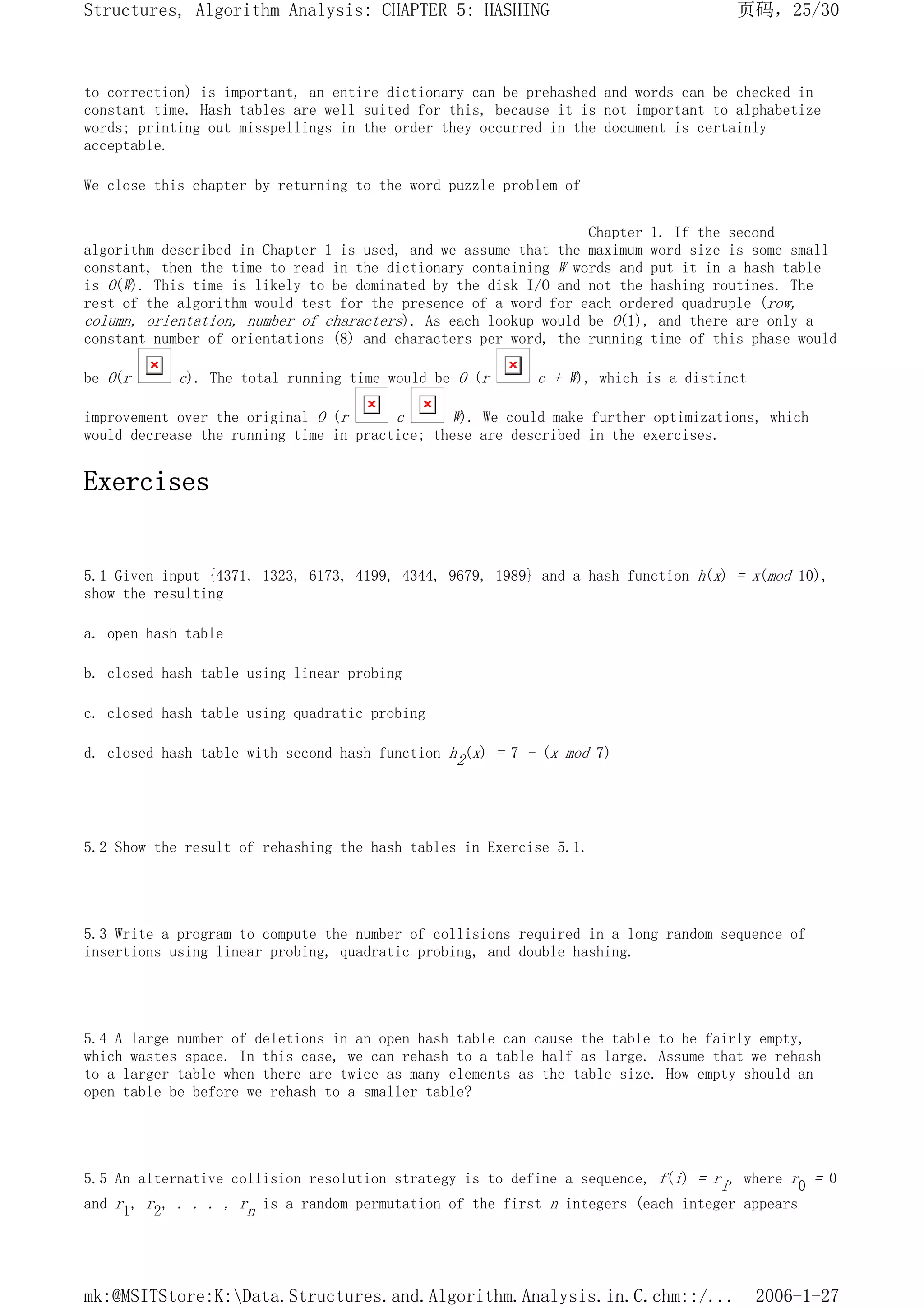 to correction) is important, an entire dictionary can be prehashed and words can be checked in
constant time. Hash tables are well suited for this, because it is not important to alphabetize
words; printing out misspellings in the order they occurred in the document is certainly
acceptable.
We close this chapter by returning to the word puzzle problem of
Chapter 1. If the second
algorithm described in Chapter 1 is used, and we assume that the maximum word size is some small
constant, then the time to read in the dictionary containing W words and put it in a hash table
is O(W). This time is likely to be dominated by the disk I/O and not the hashing routines. The
rest of the algorithm would test for the presence of a word for each ordered quadruple (row,
column, orientation, number of characters). As each lookup would be O(1), and there are only a
constant number of orientations (8) and characters per word, the running time of this phase would
be O(r c). The total running time would be O (r c + W), which is a distinct
improvement over the original O (r c W). We could make further optimizations, which
would decrease the running time in practice; these are described in the exercises.
Exercises
5.1 Given input {4371, 1323, 6173, 4199, 4344, 9679, 1989} and a hash function h(x) = x(mod 10),
show the resulting
a. open hash table
b. closed hash table using linear probing
c. closed hash table using quadratic probing
d. closed hash table with second hash function h2(x) = 7 - (x mod 7)
5.2 Show the result of rehashing the hash tables in Exercise 5.1.
5.3 Write a program to compute the number of collisions required in a long random sequence of
insertions using linear probing, quadratic probing, and double hashing.
5.4 A large number of deletions in an open hash table can cause the table to be fairly empty,
which wastes space. In this case, we can rehash to a table half as large. Assume that we rehash
to a larger table when there are twice as many elements as the table size. How empty should an
open table be before we rehash to a smaller table?
5.5 An alternative collision resolution strategy is to define a sequence, f(i) = ri, where r0 = 0
and r1, r2, . . . , rn is a random permutation of the first n integers (each integer appears
页码，25/30
Structures, Algorithm Analysis: CHAPTER 5: HASHING
2006-1-27
mk:@MSITStore:K:Data.Structures.and.Algorithm.Analysis.in.C.chm::/...
 
