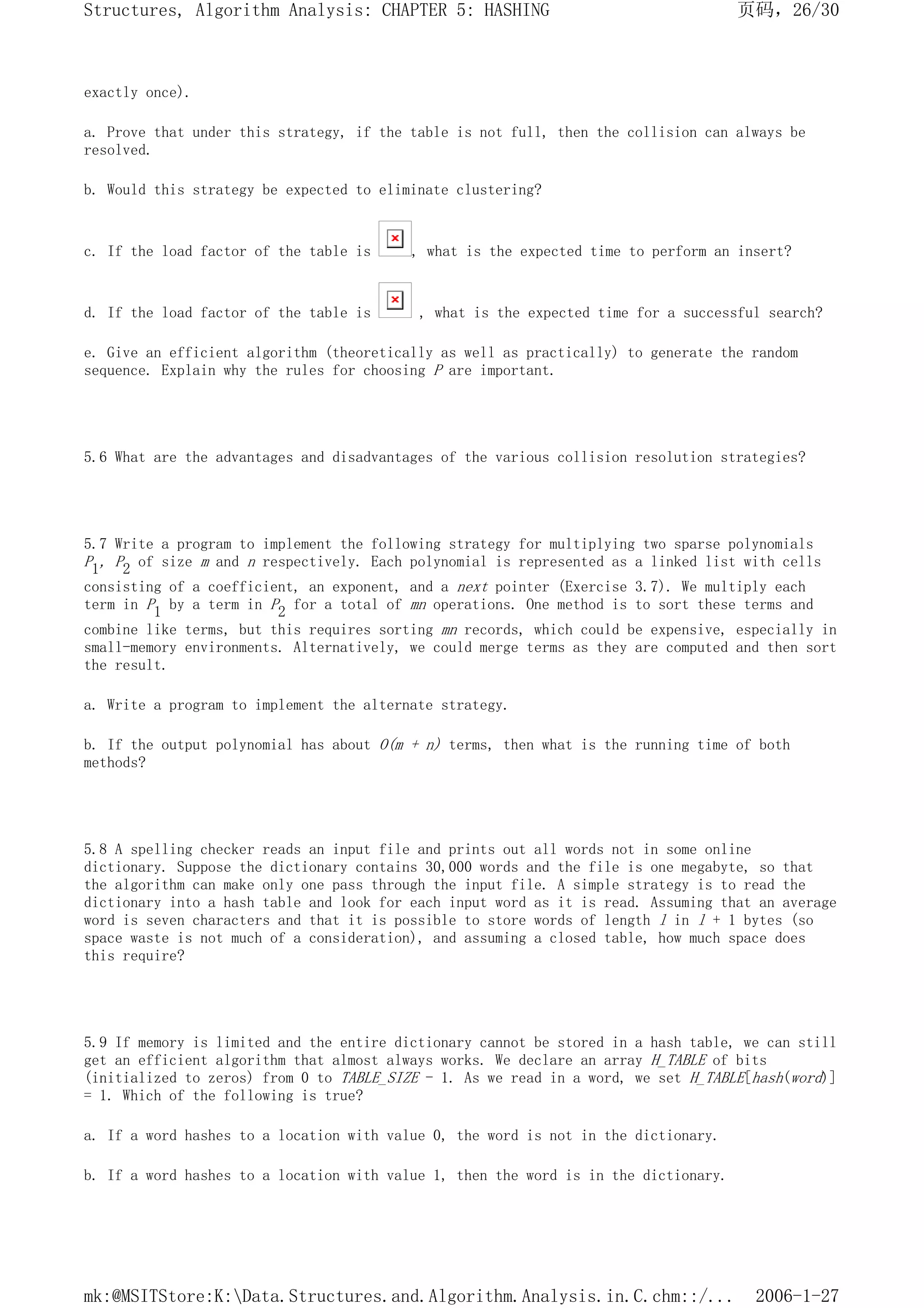 exactly once).
a. Prove that under this strategy, if the table is not full, then the collision can always be
resolved.
b. Would this strategy be expected to eliminate clustering?
c. If the load factor of the table is , what is the expected time to perform an insert?
d. If the load factor of the table is , what is the expected time for a successful search?
e. Give an efficient algorithm (theoretically as well as practically) to generate the random
sequence. Explain why the rules for choosing P are important.
5.6 What are the advantages and disadvantages of the various collision resolution strategies?
5.7 Write a program to implement the following strategy for multiplying two sparse polynomials
P1, P2 of size m and n respectively. Each polynomial is represented as a linked list with cells
consisting of a coefficient, an exponent, and a next pointer (Exercise 3.7). We multiply each
term in P1 by a term in P2 for a total of mn operations. One method is to sort these terms and
combine like terms, but this requires sorting mn records, which could be expensive, especially in
small-memory environments. Alternatively, we could merge terms as they are computed and then sort
the result.
a. Write a program to implement the alternate strategy.
b. If the output polynomial has about O(m + n) terms, then what is the running time of both
methods?
5.8 A spelling checker reads an input file and prints out all words not in some online
dictionary. Suppose the dictionary contains 30,000 words and the file is one megabyte, so that
the algorithm can make only one pass through the input file. A simple strategy is to read the
dictionary into a hash table and look for each input word as it is read. Assuming that an average
word is seven characters and that it is possible to store words of length l in l + 1 bytes (so
space waste is not much of a consideration), and assuming a closed table, how much space does
this require?
5.9 If memory is limited and the entire dictionary cannot be stored in a hash table, we can still
get an efficient algorithm that almost always works. We declare an array H_TABLE of bits
(initialized to zeros) from 0 to TABLE_SIZE - 1. As we read in a word, we set H_TABLE[hash(word)]
= 1. Which of the following is true?
a. If a word hashes to a location with value 0, the word is not in the dictionary.
b. If a word hashes to a location with value 1, then the word is in the dictionary.
页码，26/30
Structures, Algorithm Analysis: CHAPTER 5: HASHING
2006-1-27
mk:@MSITStore:K:Data.Structures.and.Algorithm.Analysis.in.C.chm::/...
 