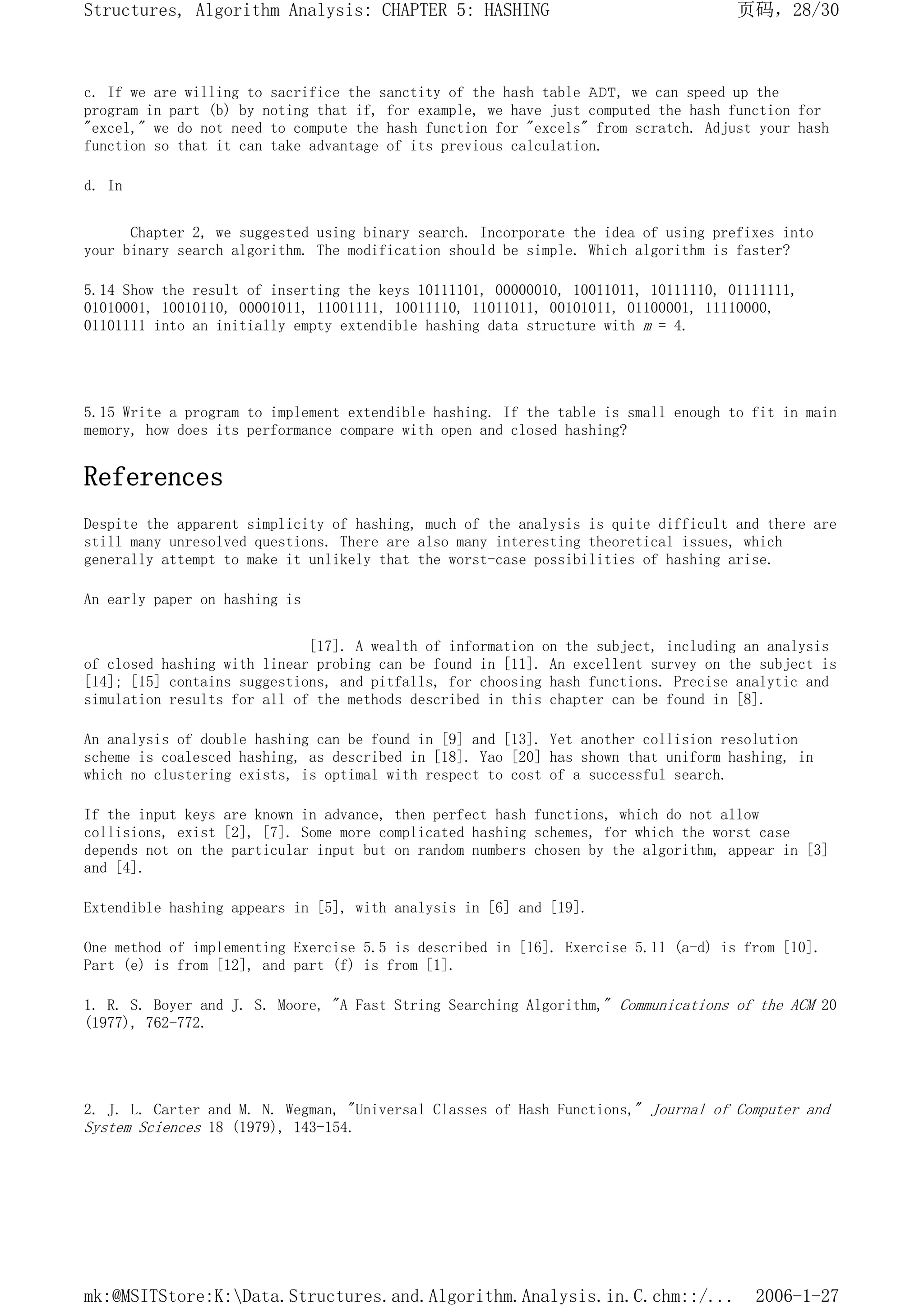 c. If we are willing to sacrifice the sanctity of the hash table ADT, we can speed up the
program in part (b) by noting that if, for example, we have just computed the hash function for
"excel," we do not need to compute the hash function for "excels" from scratch. Adjust your hash
function so that it can take advantage of its previous calculation.
d. In
Chapter 2, we suggested using binary search. Incorporate the idea of using prefixes into
your binary search algorithm. The modification should be simple. Which algorithm is faster?
5.14 Show the result of inserting the keys 10111101, 00000010, 10011011, 10111110, 01111111,
01010001, 10010110, 00001011, 11001111, 10011110, 11011011, 00101011, 01100001, 11110000,
01101111 into an initially empty extendible hashing data structure with m = 4.
5.15 Write a program to implement extendible hashing. If the table is small enough to fit in main
memory, how does its performance compare with open and closed hashing?
References
Despite the apparent simplicity of hashing, much of the analysis is quite difficult and there are
still many unresolved questions. There are also many interesting theoretical issues, which
generally attempt to make it unlikely that the worst-case possibilities of hashing arise.
An early paper on hashing is
[17]. A wealth of information on the subject, including an analysis
of closed hashing with linear probing can be found in [11]. An excellent survey on the subject is
[14]; [15] contains suggestions, and pitfalls, for choosing hash functions. Precise analytic and
simulation results for all of the methods described in this chapter can be found in [8].
An analysis of double hashing can be found in [9] and [13]. Yet another collision resolution
scheme is coalesced hashing, as described in [18]. Yao [20] has shown that uniform hashing, in
which no clustering exists, is optimal with respect to cost of a successful search.
If the input keys are known in advance, then perfect hash functions, which do not allow
collisions, exist [2], [7]. Some more complicated hashing schemes, for which the worst case
depends not on the particular input but on random numbers chosen by the algorithm, appear in [3]
and [4].
Extendible hashing appears in [5], with analysis in [6] and [19].
One method of implementing Exercise 5.5 is described in [16]. Exercise 5.11 (a-d) is from [10].
Part (e) is from [12], and part (f) is from [1].
1. R. S. Boyer and J. S. Moore, "A Fast String Searching Algorithm," Communications of the ACM 20
(1977), 762-772.
2. J. L. Carter and M. N. Wegman, "Universal Classes of Hash Functions," Journal of Computer and
System Sciences 18 (1979), 143-154.
页码，28/30
Structures, Algorithm Analysis: CHAPTER 5: HASHING
2006-1-27
mk:@MSITStore:K:Data.Structures.and.Algorithm.Analysis.in.C.chm::/...
 