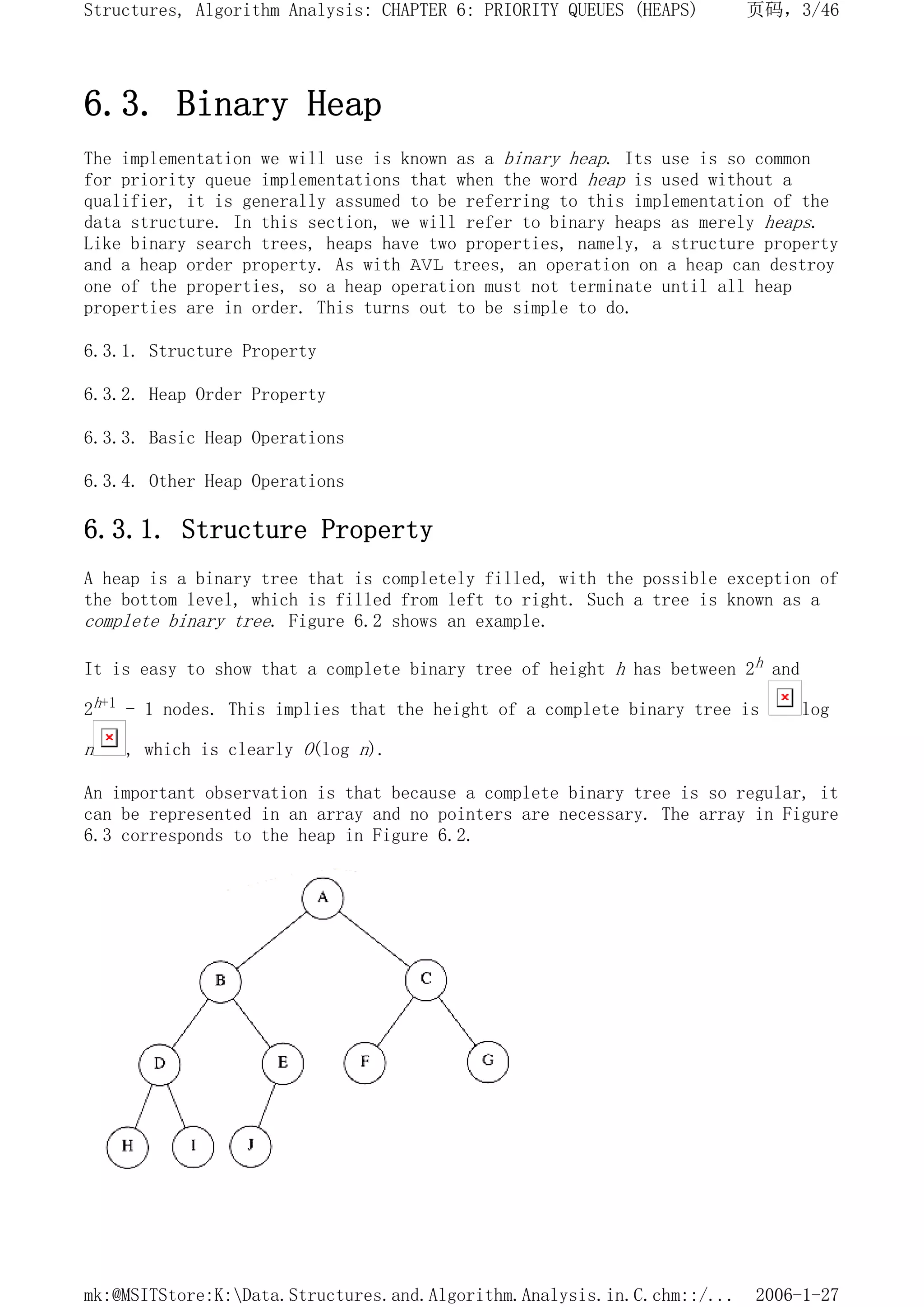 6.3. Binary Heap
The implementation we will use is known as a binary heap. Its use is so common
for priority queue implementations that when the word heap is used without a
qualifier, it is generally assumed to be referring to this implementation of the
data structure. In this section, we will refer to binary heaps as merely heaps.
Like binary search trees, heaps have two properties, namely, a structure property
and a heap order property. As with AVL trees, an operation on a heap can destroy
one of the properties, so a heap operation must not terminate until all heap
properties are in order. This turns out to be simple to do.
6.3.1. Structure Property
6.3.2. Heap Order Property
6.3.3. Basic Heap Operations
6.3.4. Other Heap Operations
6.3.1. Structure Property
A heap is a binary tree that is completely filled, with the possible exception of
the bottom level, which is filled from left to right. Such a tree is known as a
complete binary tree. Figure 6.2 shows an example.
It is easy to show that a complete binary tree of height h has between 2h and
2h+1 - 1 nodes. This implies that the height of a complete binary tree is log
n , which is clearly O(log n).
An important observation is that because a complete binary tree is so regular, it
can be represented in an array and no pointers are necessary. The array in Figure
6.3 corresponds to the heap in Figure 6.2.
页码，3/46
Structures, Algorithm Analysis: CHAPTER 6: PRIORITY QUEUES (HEAPS)
2006-1-27
mk:@MSITStore:K:Data.Structures.and.Algorithm.Analysis.in.C.chm::/...
 