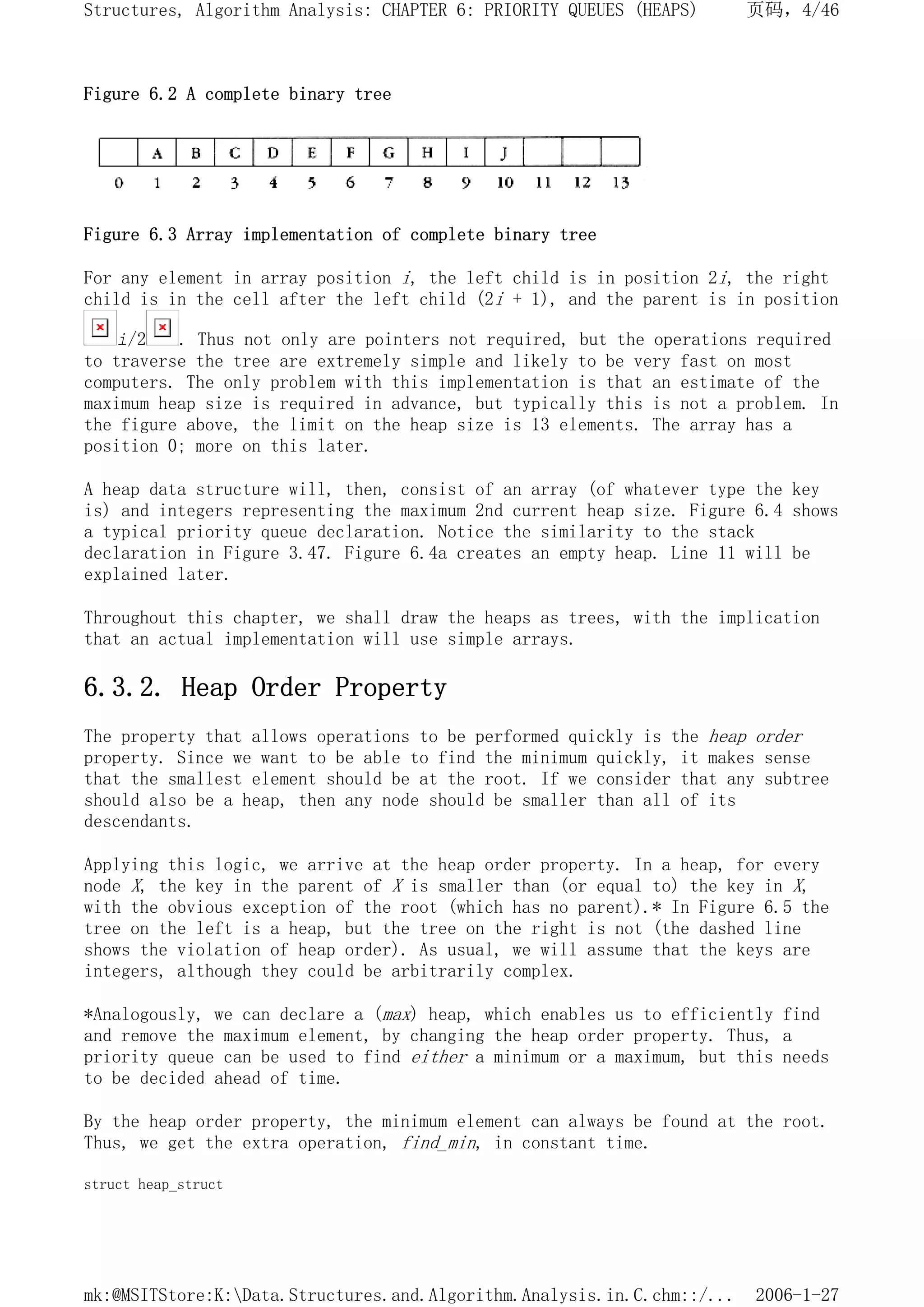 Figure 6.2 A complete binary tree
Figure 6.3 Array implementation of complete binary tree
For any element in array position i, the left child is in position 2i, the right
child is in the cell after the left child (2i + 1), and the parent is in position
i/2 . Thus not only are pointers not required, but the operations required
to traverse the tree are extremely simple and likely to be very fast on most
computers. The only problem with this implementation is that an estimate of the
maximum heap size is required in advance, but typically this is not a problem. In
the figure above, the limit on the heap size is 13 elements. The array has a
position 0; more on this later.
A heap data structure will, then, consist of an array (of whatever type the key
is) and integers representing the maximum 2nd current heap size. Figure 6.4 shows
a typical priority queue declaration. Notice the similarity to the stack
declaration in Figure 3.47. Figure 6.4a creates an empty heap. Line 11 will be
explained later.
Throughout this chapter, we shall draw the heaps as trees, with the implication
that an actual implementation will use simple arrays.
6.3.2. Heap Order Property
The property that allows operations to be performed quickly is the heap order
property. Since we want to be able to find the minimum quickly, it makes sense
that the smallest element should be at the root. If we consider that any subtree
should also be a heap, then any node should be smaller than all of its
descendants.
Applying this logic, we arrive at the heap order property. In a heap, for every
node X, the key in the parent of X is smaller than (or equal to) the key in X,
with the obvious exception of the root (which has no parent).* In Figure 6.5 the
tree on the left is a heap, but the tree on the right is not (the dashed line
shows the violation of heap order). As usual, we will assume that the keys are
integers, although they could be arbitrarily complex.
*Analogously, we can declare a (max) heap, which enables us to efficiently find
and remove the maximum element, by changing the heap order property. Thus, a
priority queue can be used to find either a minimum or a maximum, but this needs
to be decided ahead of time.
By the heap order property, the minimum element can always be found at the root.
Thus, we get the extra operation, find_min, in constant time.
struct heap_struct
页码，4/46
Structures, Algorithm Analysis: CHAPTER 6: PRIORITY QUEUES (HEAPS)
2006-1-27
mk:@MSITStore:K:Data.Structures.and.Algorithm.Analysis.in.C.chm::/...
 