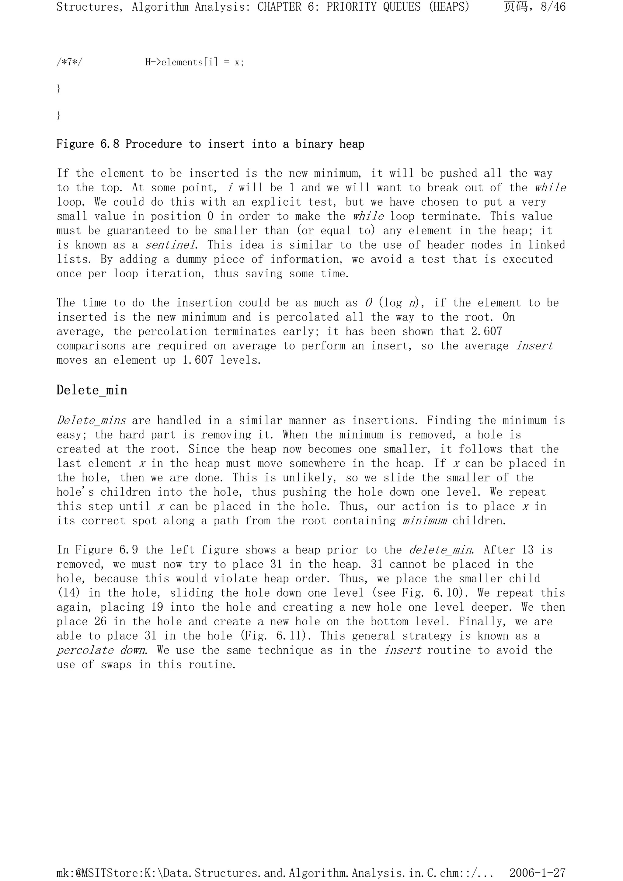 /*7*/ H->elements[i] = x;
}
}
Figure 6.8 Procedure to insert into a binary heap
If the element to be inserted is the new minimum, it will be pushed all the way
to the top. At some point, i will be 1 and we will want to break out of the while
loop. We could do this with an explicit test, but we have chosen to put a very
small value in position 0 in order to make the while loop terminate. This value
must be guaranteed to be smaller than (or equal to) any element in the heap; it
is known as a sentinel. This idea is similar to the use of header nodes in linked
lists. By adding a dummy piece of information, we avoid a test that is executed
once per loop iteration, thus saving some time.
The time to do the insertion could be as much as O (log n), if the element to be
inserted is the new minimum and is percolated all the way to the root. On
average, the percolation terminates early; it has been shown that 2.607
comparisons are required on average to perform an insert, so the average insert
moves an element up 1.607 levels.
Delete_min
Delete_mins are handled in a similar manner as insertions. Finding the minimum is
easy; the hard part is removing it. When the minimum is removed, a hole is
created at the root. Since the heap now becomes one smaller, it follows that the
last element x in the heap must move somewhere in the heap. If x can be placed in
the hole, then we are done. This is unlikely, so we slide the smaller of the
hole's children into the hole, thus pushing the hole down one level. We repeat
this step until x can be placed in the hole. Thus, our action is to place x in
its correct spot along a path from the root containing minimum children.
In Figure 6.9 the left figure shows a heap prior to the delete_min. After 13 is
removed, we must now try to place 31 in the heap. 31 cannot be placed in the
hole, because this would violate heap order. Thus, we place the smaller child
(14) in the hole, sliding the hole down one level (see Fig. 6.10). We repeat this
again, placing 19 into the hole and creating a new hole one level deeper. We then
place 26 in the hole and create a new hole on the bottom level. Finally, we are
able to place 31 in the hole (Fig. 6.11). This general strategy is known as a
percolate down. We use the same technique as in the insert routine to avoid the
use of swaps in this routine.
页码，8/46
Structures, Algorithm Analysis: CHAPTER 6: PRIORITY QUEUES (HEAPS)
2006-1-27
mk:@MSITStore:K:Data.Structures.and.Algorithm.Analysis.in.C.chm::/...
 