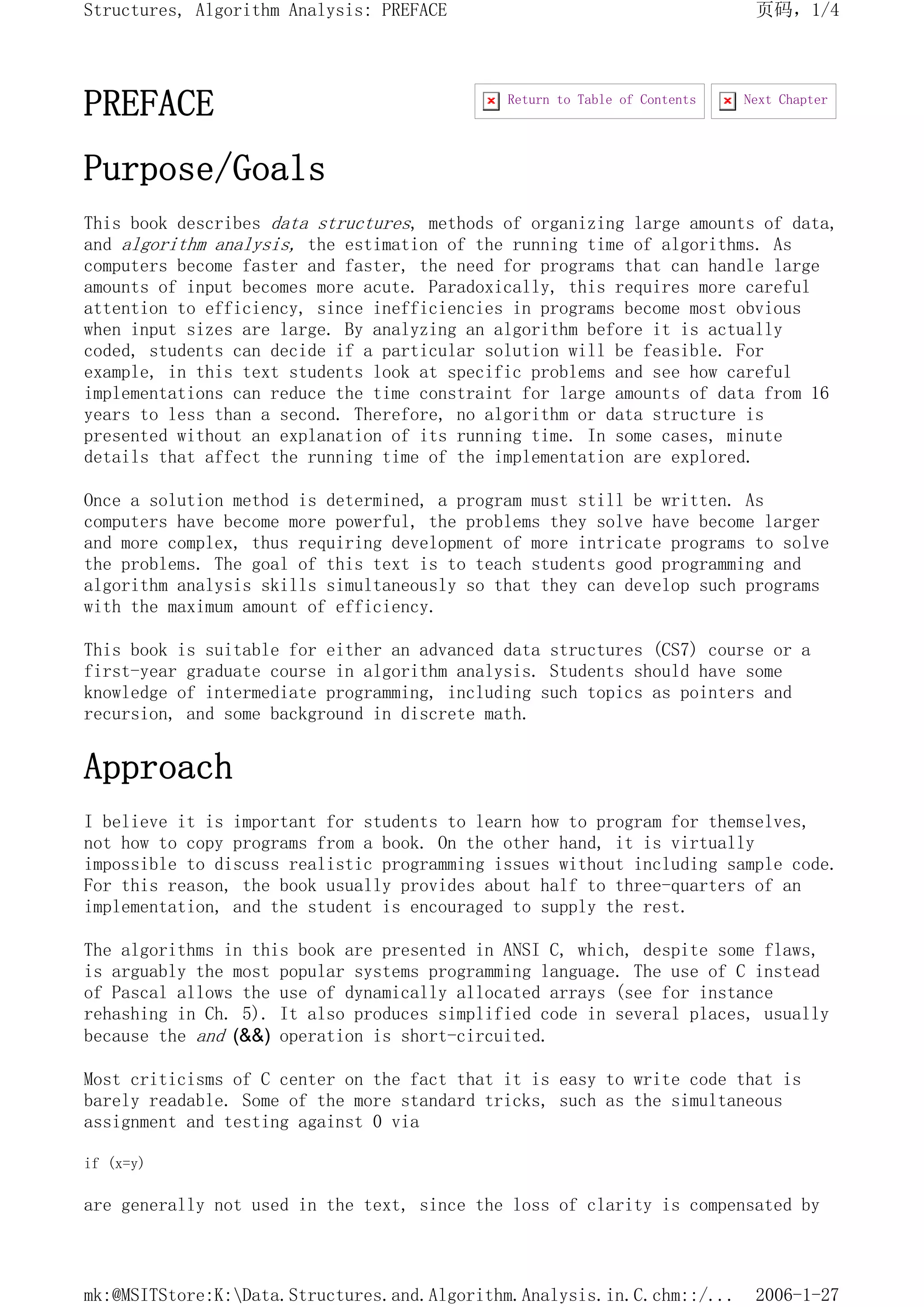 PREFACE
Purpose/Goals
This book describes data structures, methods of organizing large amounts of data,
and algorithm analysis, the estimation of the running time of algorithms. As
computers become faster and faster, the need for programs that can handle large
amounts of input becomes more acute. Paradoxically, this requires more careful
attention to efficiency, since inefficiencies in programs become most obvious
when input sizes are large. By analyzing an algorithm before it is actually
coded, students can decide if a particular solution will be feasible. For
example, in this text students look at specific problems and see how careful
implementations can reduce the time constraint for large amounts of data from 16
years to less than a second. Therefore, no algorithm or data structure is
presented without an explanation of its running time. In some cases, minute
details that affect the running time of the implementation are explored.
Once a solution method is determined, a program must still be written. As
computers have become more powerful, the problems they solve have become larger
and more complex, thus requiring development of more intricate programs to solve
the problems. The goal of this text is to teach students good programming and
algorithm analysis skills simultaneously so that they can develop such programs
with the maximum amount of efficiency.
This book is suitable for either an advanced data structures (CS7) course or a
first-year graduate course in algorithm analysis. Students should have some
knowledge of intermediate programming, including such topics as pointers and
recursion, and some background in discrete math.
Approach
I believe it is important for students to learn how to program for themselves,
not how to copy programs from a book. On the other hand, it is virtually
impossible to discuss realistic programming issues without including sample code.
For this reason, the book usually provides about half to three-quarters of an
implementation, and the student is encouraged to supply the rest.
The algorithms in this book are presented in ANSI C, which, despite some flaws,
is arguably the most popular systems programming language. The use of C instead
of Pascal allows the use of dynamically allocated arrays (see for instance
rehashing in Ch. 5). It also produces simplified code in several places, usually
because the and (&&) operation is short-circuited.
Most criticisms of C center on the fact that it is easy to write code that is
barely readable. Some of the more standard tricks, such as the simultaneous
assignment and testing against 0 via
if (x=y)
are generally not used in the text, since the loss of clarity is compensated by
Next Chapter
Return to Table of Contents
页码，1/4
Structures, Algorithm Analysis: PREFACE
2006-1-27
mk:@MSITStore:K:Data.Structures.and.Algorithm.Analysis.in.C.chm::/...
 