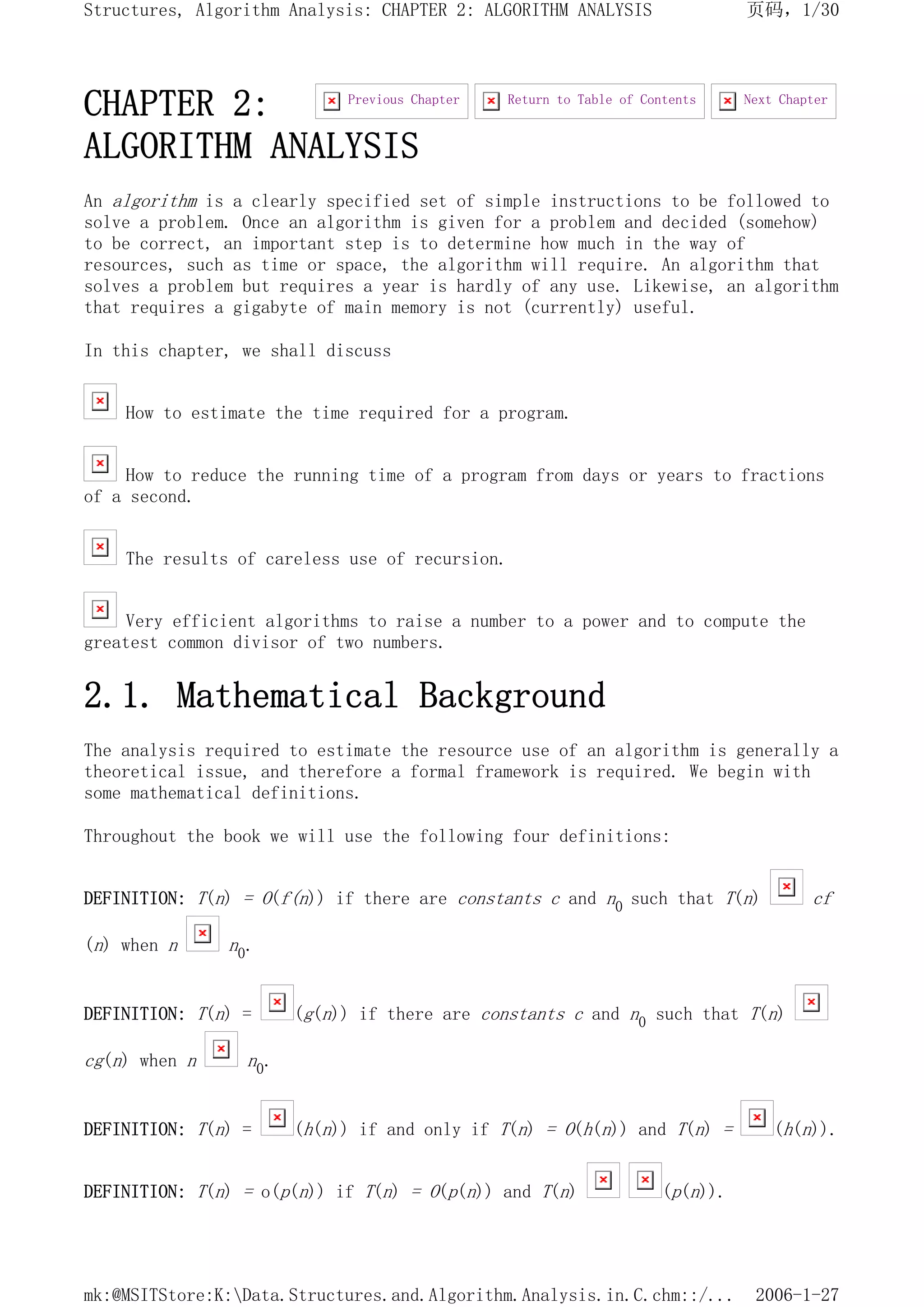 CHAPTER 2:
ALGORITHM ANALYSIS
An algorithm is a clearly specified set of simple instructions to be followed to
solve a problem. Once an algorithm is given for a problem and decided (somehow)
to be correct, an important step is to determine how much in the way of
resources, such as time or space, the algorithm will require. An algorithm that
solves a problem but requires a year is hardly of any use. Likewise, an algorithm
that requires a gigabyte of main memory is not (currently) useful.
In this chapter, we shall discuss
How to estimate the time required for a program.
How to reduce the running time of a program from days or years to fractions
of a second.
The results of careless use of recursion.
Very efficient algorithms to raise a number to a power and to compute the
greatest common divisor of two numbers.
2.1. Mathematical Background
The analysis required to estimate the resource use of an algorithm is generally a
theoretical issue, and therefore a formal framework is required. We begin with
some mathematical definitions.
Throughout the book we will use the following four definitions:
DEFINITION: T(n) = O(f(n)) if there are constants c and n0 such that T(n) cf
(n) when n n0.
DEFINITION: T(n) = (g(n)) if there are constants c and n0 such that T(n)
cg(n) when n n0.
DEFINITION: T(n) = (h(n)) if and only if T(n) = O(h(n)) and T(n) = (h(n)).
DEFINITION: T(n) = o(p(n)) if T(n) = O(p(n)) and T(n) (p(n)).
Next Chapter
Return to Table of Contents
Previous Chapter
页码，1/30
Structures, Algorithm Analysis: CHAPTER 2: ALGORITHM ANALYSIS
2006-1-27
mk:@MSITStore:K:Data.Structures.and.Algorithm.Analysis.in.C.chm::/...
 