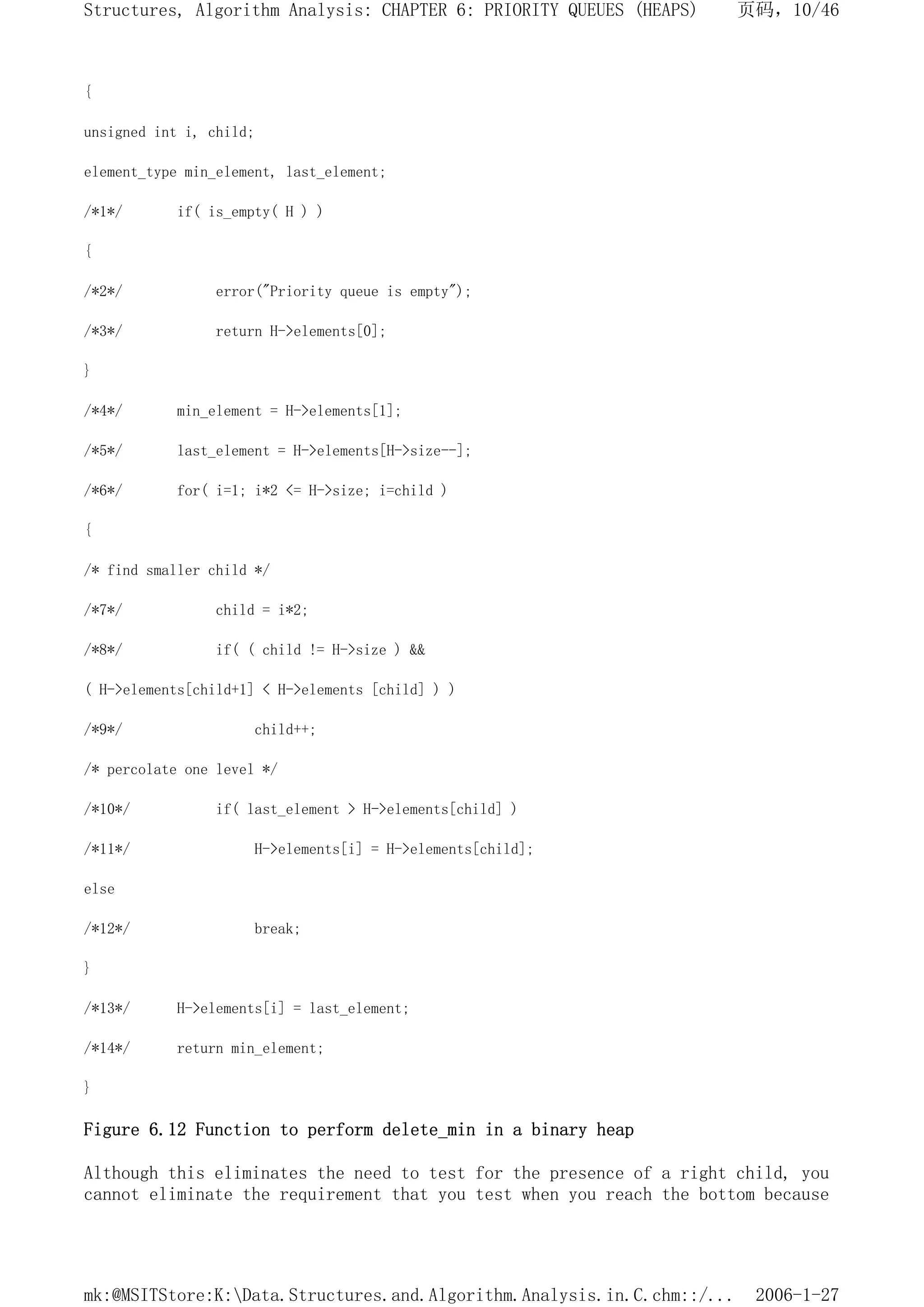 {
unsigned int i, child;
element_type min_element, last_element;
/*1*/ if( is_empty( H ) )
{
/*2*/ error("Priority queue is empty");
/*3*/ return H->elements[0];
}
/*4*/ min_element = H->elements[1];
/*5*/ last_element = H->elements[H->size--];
/*6*/ for( i=1; i*2 <= H->size; i=child )
{
/* find smaller child */
/*7*/ child = i*2;
/*8*/ if( ( child != H->size ) &&
( H->elements[child+1] < H->elements [child] ) )
/*9*/ child++;
/* percolate one level */
/*10*/ if( last_element > H->elements[child] )
/*11*/ H->elements[i] = H->elements[child];
else
/*12*/ break;
}
/*13*/ H->elements[i] = last_element;
/*14*/ return min_element;
}
Figure 6.12 Function to perform delete_min in a binary heap
Although this eliminates the need to test for the presence of a right child, you
cannot eliminate the requirement that you test when you reach the bottom because
页码，10/46
Structures, Algorithm Analysis: CHAPTER 6: PRIORITY QUEUES (HEAPS)
2006-1-27
mk:@MSITStore:K:Data.Structures.and.Algorithm.Analysis.in.C.chm::/...
 