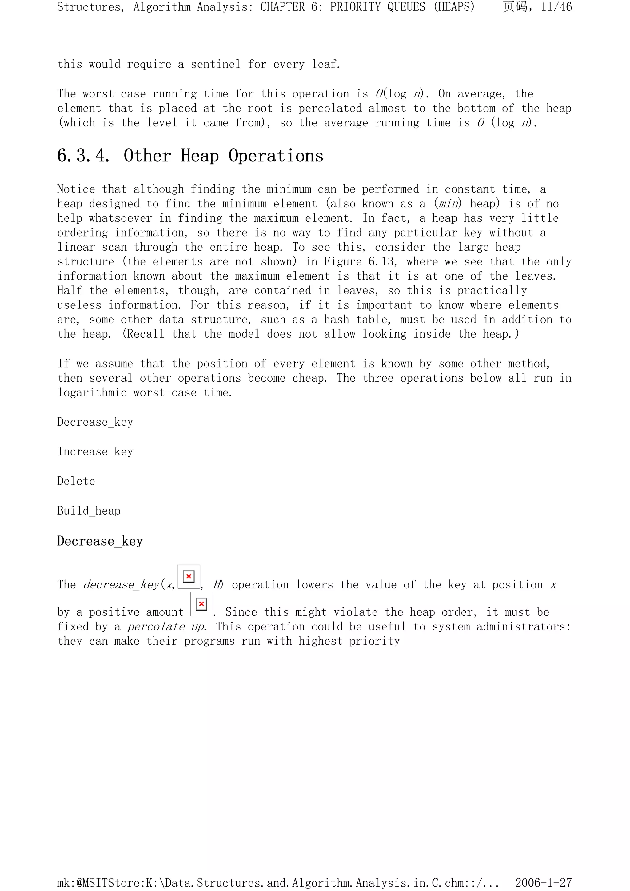 this would require a sentinel for every leaf.
The worst-case running time for this operation is O(log n). On average, the
element that is placed at the root is percolated almost to the bottom of the heap
(which is the level it came from), so the average running time is O (log n).
6.3.4. Other Heap Operations
Notice that although finding the minimum can be performed in constant time, a
heap designed to find the minimum element (also known as a (min) heap) is of no
help whatsoever in finding the maximum element. In fact, a heap has very little
ordering information, so there is no way to find any particular key without a
linear scan through the entire heap. To see this, consider the large heap
structure (the elements are not shown) in Figure 6.13, where we see that the only
information known about the maximum element is that it is at one of the leaves.
Half the elements, though, are contained in leaves, so this is practically
useless information. For this reason, if it is important to know where elements
are, some other data structure, such as a hash table, must be used in addition to
the heap. (Recall that the model does not allow looking inside the heap.)
If we assume that the position of every element is known by some other method,
then several other operations become cheap. The three operations below all run in
logarithmic worst-case time.
Decrease_key
Increase_key
Delete
Build_heap
Decrease_key
The decrease_key(x, , H) operation lowers the value of the key at position x
by a positive amount . Since this might violate the heap order, it must be
fixed by a percolate up. This operation could be useful to system administrators:
they can make their programs run with highest priority
页码，11/46
Structures, Algorithm Analysis: CHAPTER 6: PRIORITY QUEUES (HEAPS)
2006-1-27
mk:@MSITStore:K:Data.Structures.and.Algorithm.Analysis.in.C.chm::/...
 