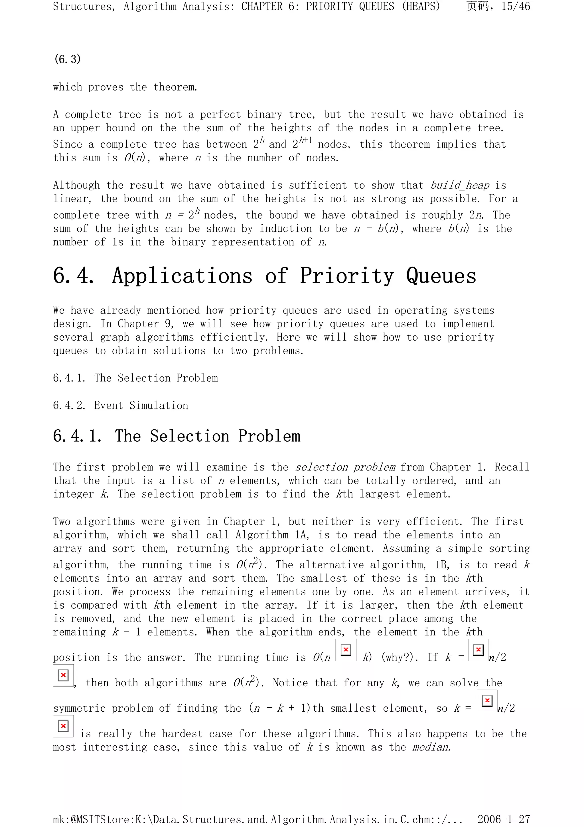 (6.3)
which proves the theorem.
A complete tree is not a perfect binary tree, but the result we have obtained is
an upper bound on the the sum of the heights of the nodes in a complete tree.
Since a complete tree has between 2h and 2h+1 nodes, this theorem implies that
this sum is O(n), where n is the number of nodes.
Although the result we have obtained is sufficient to show that build_heap is
linear, the bound on the sum of the heights is not as strong as possible. For a
complete tree with n = 2h nodes, the bound we have obtained is roughly 2n. The
sum of the heights can be shown by induction to be n - b(n), where b(n) is the
number of 1s in the binary representation of n.
6.4. Applications of Priority Queues
We have already mentioned how priority queues are used in operating systems
design. In Chapter 9, we will see how priority queues are used to implement
several graph algorithms efficiently. Here we will show how to use priority
queues to obtain solutions to two problems.
6.4.1. The Selection Problem
6.4.2. Event Simulation
6.4.1. The Selection Problem
The first problem we will examine is the selection problem from Chapter 1. Recall
that the input is a list of n elements, which can be totally ordered, and an
integer k. The selection problem is to find the kth largest element.
Two algorithms were given in Chapter 1, but neither is very efficient. The first
algorithm, which we shall call Algorithm 1A, is to read the elements into an
array and sort them, returning the appropriate element. Assuming a simple sorting
algorithm, the running time is O(n2). The alternative algorithm, 1B, is to read k
elements into an array and sort them. The smallest of these is in the kth
position. We process the remaining elements one by one. As an element arrives, it
is compared with kth element in the array. If it is larger, then the kth element
is removed, and the new element is placed in the correct place among the
remaining k - 1 elements. When the algorithm ends, the element in the kth
position is the answer. The running time is O(n k) (why?). If k = n/2
, then both algorithms are O(n2). Notice that for any k, we can solve the
symmetric problem of finding the (n - k + 1)th smallest element, so k = n/2
is really the hardest case for these algorithms. This also happens to be the
most interesting case, since this value of k is known as the median.
页码，15/46
Structures, Algorithm Analysis: CHAPTER 6: PRIORITY QUEUES (HEAPS)
2006-1-27
mk:@MSITStore:K:Data.Structures.and.Algorithm.Analysis.in.C.chm::/...
 