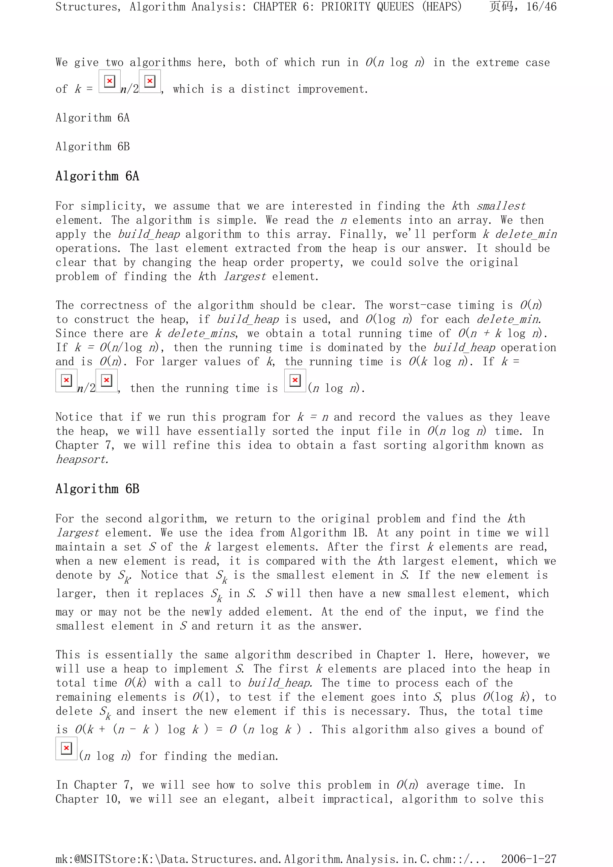 We give two algorithms here, both of which run in O(n log n) in the extreme case
of k = n/2 , which is a distinct improvement.
Algorithm 6A
Algorithm 6B
Algorithm 6A
For simplicity, we assume that we are interested in finding the kth smallest
element. The algorithm is simple. We read the n elements into an array. We then
apply the build_heap algorithm to this array. Finally, we'll perform k delete_min
operations. The last element extracted from the heap is our answer. It should be
clear that by changing the heap order property, we could solve the original
problem of finding the kth largest element.
The correctness of the algorithm should be clear. The worst-case timing is O(n)
to construct the heap, if build_heap is used, and O(log n) for each delete_min.
Since there are k delete_mins, we obtain a total running time of O(n + k log n).
If k = O(n/log n), then the running time is dominated by the build_heap operation
and is O(n). For larger values of k, the running time is O(k log n). If k =
n/2 , then the running time is (n log n).
Notice that if we run this program for k = n and record the values as they leave
the heap, we will have essentially sorted the input file in O(n log n) time. In
Chapter 7, we will refine this idea to obtain a fast sorting algorithm known as
heapsort.
Algorithm 6B
For the second algorithm, we return to the original problem and find the kth
largest element. We use the idea from Algorithm 1B. At any point in time we will
maintain a set S of the k largest elements. After the first k elements are read,
when a new element is read, it is compared with the kth largest element, which we
denote by Sk. Notice that Sk is the smallest element in S. If the new element is
larger, then it replaces Sk in S. S will then have a new smallest element, which
may or may not be the newly added element. At the end of the input, we find the
smallest element in S and return it as the answer.
This is essentially the same algorithm described in Chapter 1. Here, however, we
will use a heap to implement S. The first k elements are placed into the heap in
total time O(k) with a call to build_heap. The time to process each of the
remaining elements is O(1), to test if the element goes into S, plus O(log k), to
delete Sk and insert the new element if this is necessary. Thus, the total time
is O(k + (n - k ) log k ) = O (n log k ) . This algorithm also gives a bound of
(n log n) for finding the median.
In Chapter 7, we will see how to solve this problem in O(n) average time. In
Chapter 10, we will see an elegant, albeit impractical, algorithm to solve this
页码，16/46
Structures, Algorithm Analysis: CHAPTER 6: PRIORITY QUEUES (HEAPS)
2006-1-27
mk:@MSITStore:K:Data.Structures.and.Algorithm.Analysis.in.C.chm::/...
 