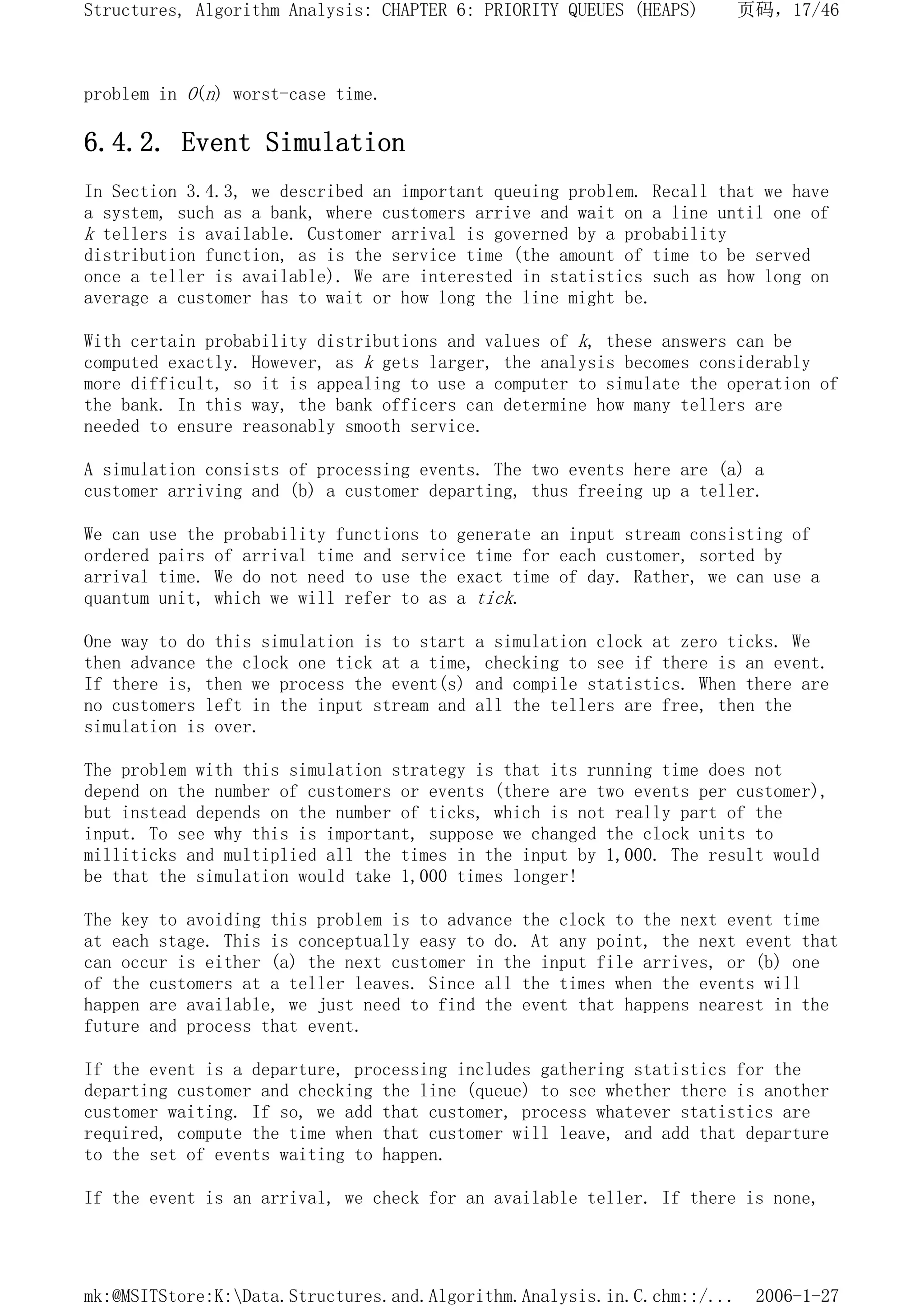 problem in O(n) worst-case time.
6.4.2. Event Simulation
In Section 3.4.3, we described an important queuing problem. Recall that we have
a system, such as a bank, where customers arrive and wait on a line until one of
k tellers is available. Customer arrival is governed by a probability
distribution function, as is the service time (the amount of time to be served
once a teller is available). We are interested in statistics such as how long on
average a customer has to wait or how long the line might be.
With certain probability distributions and values of k, these answers can be
computed exactly. However, as k gets larger, the analysis becomes considerably
more difficult, so it is appealing to use a computer to simulate the operation of
the bank. In this way, the bank officers can determine how many tellers are
needed to ensure reasonably smooth service.
A simulation consists of processing events. The two events here are (a) a
customer arriving and (b) a customer departing, thus freeing up a teller.
We can use the probability functions to generate an input stream consisting of
ordered pairs of arrival time and service time for each customer, sorted by
arrival time. We do not need to use the exact time of day. Rather, we can use a
quantum unit, which we will refer to as a tick.
One way to do this simulation is to start a simulation clock at zero ticks. We
then advance the clock one tick at a time, checking to see if there is an event.
If there is, then we process the event(s) and compile statistics. When there are
no customers left in the input stream and all the tellers are free, then the
simulation is over.
The problem with this simulation strategy is that its running time does not
depend on the number of customers or events (there are two events per customer),
but instead depends on the number of ticks, which is not really part of the
input. To see why this is important, suppose we changed the clock units to
milliticks and multiplied all the times in the input by 1,000. The result would
be that the simulation would take 1,000 times longer!
The key to avoiding this problem is to advance the clock to the next event time
at each stage. This is conceptually easy to do. At any point, the next event that
can occur is either (a) the next customer in the input file arrives, or (b) one
of the customers at a teller leaves. Since all the times when the events will
happen are available, we just need to find the event that happens nearest in the
future and process that event.
If the event is a departure, processing includes gathering statistics for the
departing customer and checking the line (queue) to see whether there is another
customer waiting. If so, we add that customer, process whatever statistics are
required, compute the time when that customer will leave, and add that departure
to the set of events waiting to happen.
If the event is an arrival, we check for an available teller. If there is none,
页码，17/46
Structures, Algorithm Analysis: CHAPTER 6: PRIORITY QUEUES (HEAPS)
2006-1-27
mk:@MSITStore:K:Data.Structures.and.Algorithm.Analysis.in.C.chm::/...
 