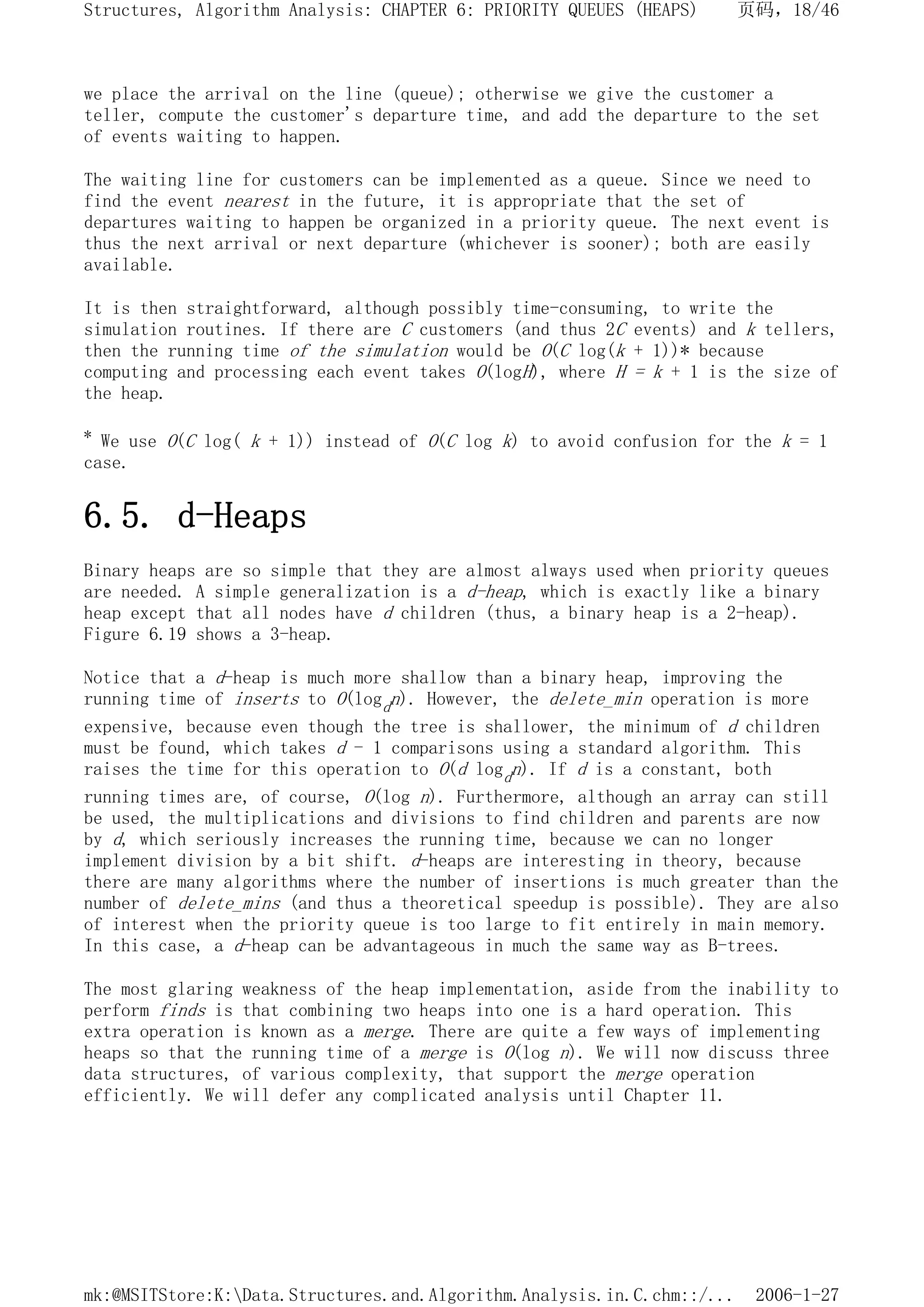 we place the arrival on the line (queue); otherwise we give the customer a
teller, compute the customer's departure time, and add the departure to the set
of events waiting to happen.
The waiting line for customers can be implemented as a queue. Since we need to
find the event nearest in the future, it is appropriate that the set of
departures waiting to happen be organized in a priority queue. The next event is
thus the next arrival or next departure (whichever is sooner); both are easily
available.
It is then straightforward, although possibly time-consuming, to write the
simulation routines. If there are C customers (and thus 2C events) and k tellers,
then the running time of the simulation would be O(C log(k + 1))* because
computing and processing each event takes O(logH), where H = k + 1 is the size of
the heap.
* We use O(C log( k + 1)) instead of O(C log k) to avoid confusion for the k = 1
case.
6.5. d-Heaps
Binary heaps are so simple that they are almost always used when priority queues
are needed. A simple generalization is a d-heap, which is exactly like a binary
heap except that all nodes have d children (thus, a binary heap is a 2-heap).
Figure 6.19 shows a 3-heap.
Notice that a d-heap is much more shallow than a binary heap, improving the
running time of inserts to O(logdn). However, the delete_min operation is more
expensive, because even though the tree is shallower, the minimum of d children
must be found, which takes d - 1 comparisons using a standard algorithm. This
raises the time for this operation to O(d logdn). If d is a constant, both
running times are, of course, O(log n). Furthermore, although an array can still
be used, the multiplications and divisions to find children and parents are now
by d, which seriously increases the running time, because we can no longer
implement division by a bit shift. d-heaps are interesting in theory, because
there are many algorithms where the number of insertions is much greater than the
number of delete_mins (and thus a theoretical speedup is possible). They are also
of interest when the priority queue is too large to fit entirely in main memory.
In this case, a d-heap can be advantageous in much the same way as B-trees.
The most glaring weakness of the heap implementation, aside from the inability to
perform finds is that combining two heaps into one is a hard operation. This
extra operation is known as a merge. There are quite a few ways of implementing
heaps so that the running time of a merge is O(log n). We will now discuss three
data structures, of various complexity, that support the merge operation
efficiently. We will defer any complicated analysis until Chapter 11.
页码，18/46
Structures, Algorithm Analysis: CHAPTER 6: PRIORITY QUEUES (HEAPS)
2006-1-27
mk:@MSITStore:K:Data.Structures.and.Algorithm.Analysis.in.C.chm::/...
 