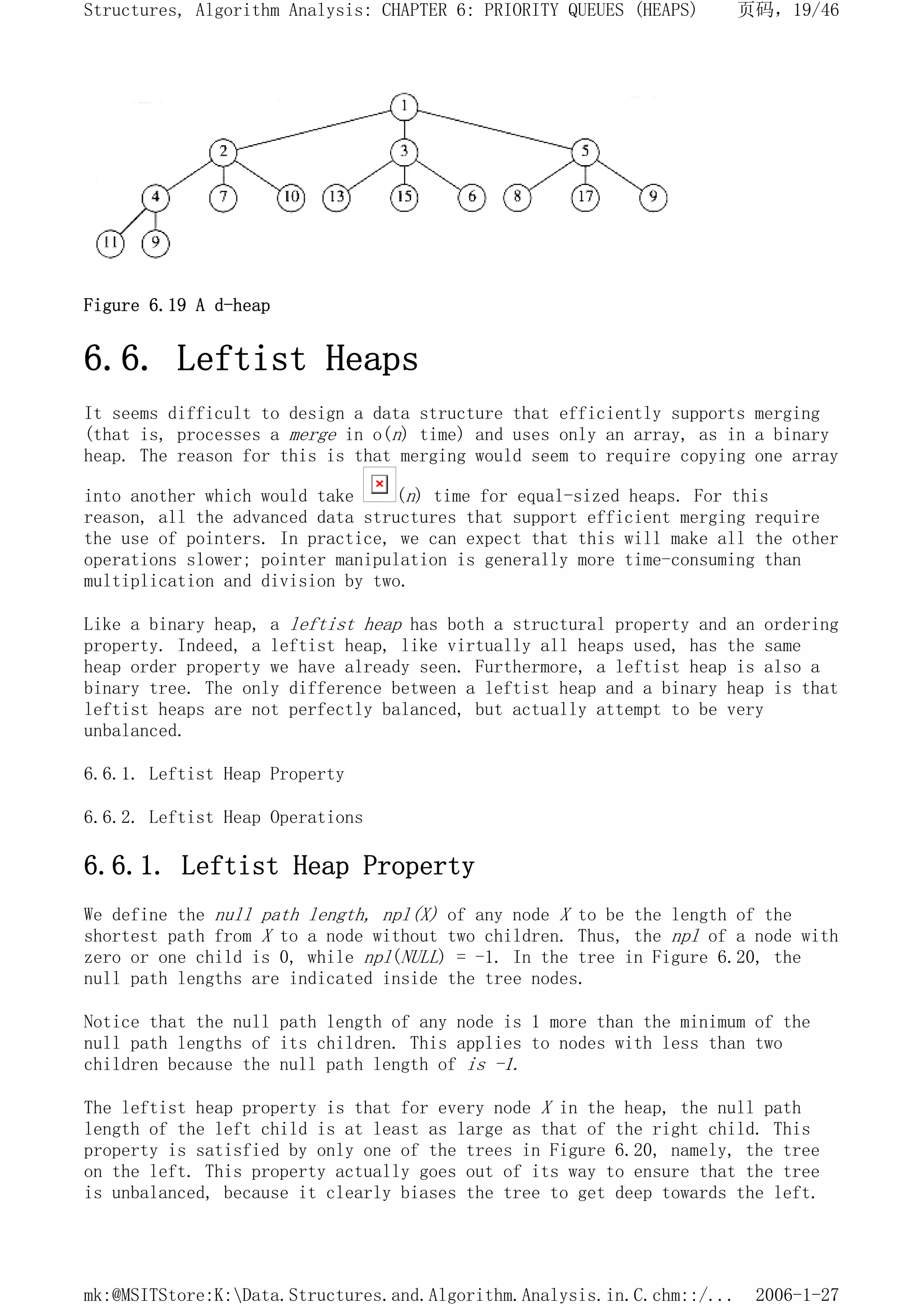Figure 6.19 A d-heap
6.6. Leftist Heaps
It seems difficult to design a data structure that efficiently supports merging
(that is, processes a merge in o(n) time) and uses only an array, as in a binary
heap. The reason for this is that merging would seem to require copying one array
into another which would take (n) time for equal-sized heaps. For this
reason, all the advanced data structures that support efficient merging require
the use of pointers. In practice, we can expect that this will make all the other
operations slower; pointer manipulation is generally more time-consuming than
multiplication and division by two.
Like a binary heap, a leftist heap has both a structural property and an ordering
property. Indeed, a leftist heap, like virtually all heaps used, has the same
heap order property we have already seen. Furthermore, a leftist heap is also a
binary tree. The only difference between a leftist heap and a binary heap is that
leftist heaps are not perfectly balanced, but actually attempt to be very
unbalanced.
6.6.1. Leftist Heap Property
6.6.2. Leftist Heap Operations
6.6.1. Leftist Heap Property
We define the null path length, npl(X) of any node X to be the length of the
shortest path from X to a node without two children. Thus, the npl of a node with
zero or one child is 0, while npl(NULL) = -1. In the tree in Figure 6.20, the
null path lengths are indicated inside the tree nodes.
Notice that the null path length of any node is 1 more than the minimum of the
null path lengths of its children. This applies to nodes with less than two
children because the null path length of is -1.
The leftist heap property is that for every node X in the heap, the null path
length of the left child is at least as large as that of the right child. This
property is satisfied by only one of the trees in Figure 6.20, namely, the tree
on the left. This property actually goes out of its way to ensure that the tree
is unbalanced, because it clearly biases the tree to get deep towards the left.
页码，19/46
Structures, Algorithm Analysis: CHAPTER 6: PRIORITY QUEUES (HEAPS)
2006-1-27
mk:@MSITStore:K:Data.Structures.and.Algorithm.Analysis.in.C.chm::/...
 