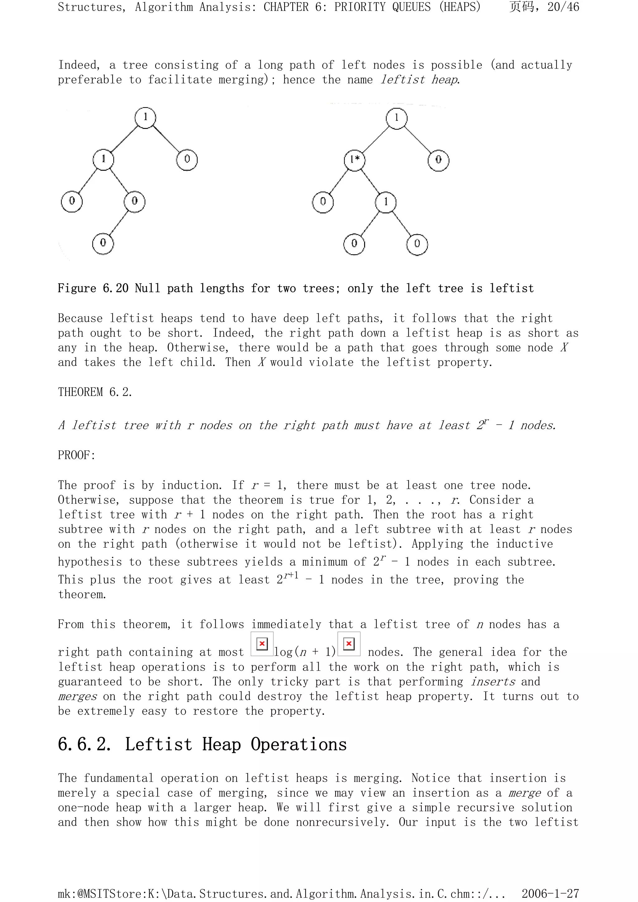Indeed, a tree consisting of a long path of left nodes is possible (and actually
preferable to facilitate merging); hence the name leftist heap.
Figure 6.20 Null path lengths for two trees; only the left tree is leftist
Because leftist heaps tend to have deep left paths, it follows that the right
path ought to be short. Indeed, the right path down a leftist heap is as short as
any in the heap. Otherwise, there would be a path that goes through some node X
and takes the left child. Then X would violate the leftist property.
THEOREM 6.2.
A leftist tree with r nodes on the right path must have at least 2r - 1 nodes.
PROOF:
The proof is by induction. If r = 1, there must be at least one tree node.
Otherwise, suppose that the theorem is true for 1, 2, . . ., r. Consider a
leftist tree with r + 1 nodes on the right path. Then the root has a right
subtree with r nodes on the right path, and a left subtree with at least r nodes
on the right path (otherwise it would not be leftist). Applying the inductive
hypothesis to these subtrees yields a minimum of 2r - 1 nodes in each subtree.
This plus the root gives at least 2r+1 - 1 nodes in the tree, proving the
theorem.
From this theorem, it follows immediately that a leftist tree of n nodes has a
right path containing at most log(n + 1) nodes. The general idea for the
leftist heap operations is to perform all the work on the right path, which is
guaranteed to be short. The only tricky part is that performing inserts and
merges on the right path could destroy the leftist heap property. It turns out to
be extremely easy to restore the property.
6.6.2. Leftist Heap Operations
The fundamental operation on leftist heaps is merging. Notice that insertion is
merely a special case of merging, since we may view an insertion as a merge of a
one-node heap with a larger heap. We will first give a simple recursive solution
and then show how this might be done nonrecursively. Our input is the two leftist
页码，20/46
Structures, Algorithm Analysis: CHAPTER 6: PRIORITY QUEUES (HEAPS)
2006-1-27
mk:@MSITStore:K:Data.Structures.and.Algorithm.Analysis.in.C.chm::/...
 