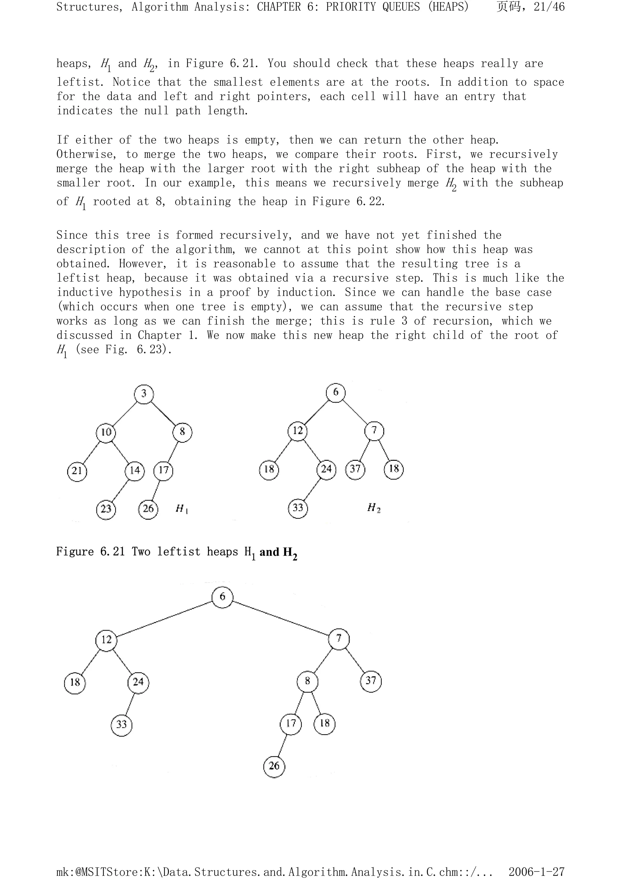 heaps, H1 and H2, in Figure 6.21. You should check that these heaps really are
leftist. Notice that the smallest elements are at the roots. In addition to space
for the data and left and right pointers, each cell will have an entry that
indicates the null path length.
If either of the two heaps is empty, then we can return the other heap.
Otherwise, to merge the two heaps, we compare their roots. First, we recursively
merge the heap with the larger root with the right subheap of the heap with the
smaller root. In our example, this means we recursively merge H2 with the subheap
of H1 rooted at 8, obtaining the heap in Figure 6.22.
Since this tree is formed recursively, and we have not yet finished the
description of the algorithm, we cannot at this point show how this heap was
obtained. However, it is reasonable to assume that the resulting tree is a
leftist heap, because it was obtained via a recursive step. This is much like the
inductive hypothesis in a proof by induction. Since we can handle the base case
(which occurs when one tree is empty), we can assume that the recursive step
works as long as we can finish the merge; this is rule 3 of recursion, which we
discussed in Chapter 1. We now make this new heap the right child of the root of
H1 (see Fig. 6.23).
Figure 6.21 Two leftist heaps H1 and H2
页码，21/46
Structures, Algorithm Analysis: CHAPTER 6: PRIORITY QUEUES (HEAPS)
2006-1-27
mk:@MSITStore:K:Data.Structures.and.Algorithm.Analysis.in.C.chm::/...
 