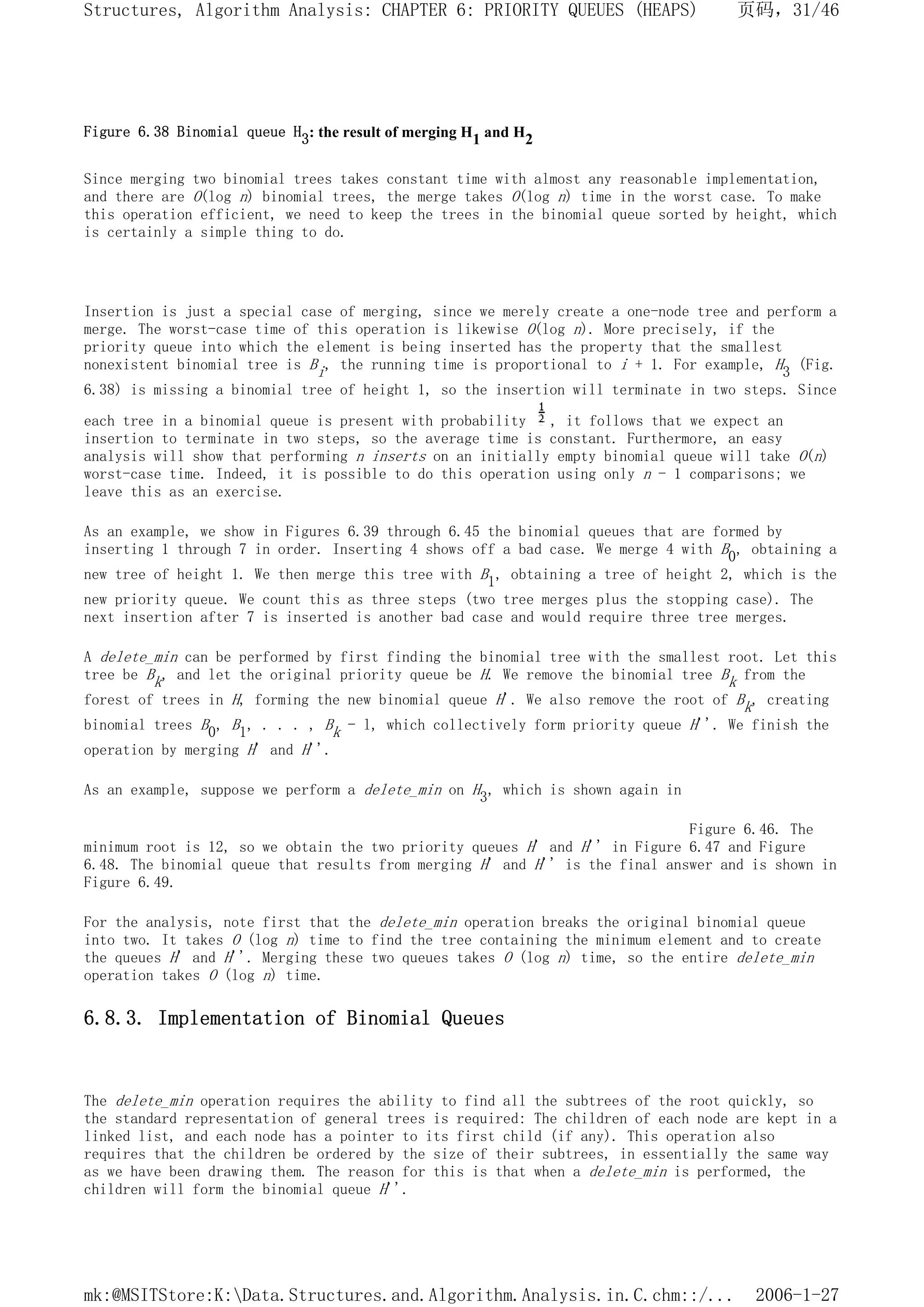 Figure 6.38 Binomial queue H3: the result of merging H1 and H2
Since merging two binomial trees takes constant time with almost any reasonable implementation,
and there are O(log n) binomial trees, the merge takes O(log n) time in the worst case. To make
this operation efficient, we need to keep the trees in the binomial queue sorted by height, which
is certainly a simple thing to do.
Insertion is just a special case of merging, since we merely create a one-node tree and perform a
merge. The worst-case time of this operation is likewise O(log n). More precisely, if the
priority queue into which the element is being inserted has the property that the smallest
nonexistent binomial tree is Bi, the running time is proportional to i + 1. For example, H3 (Fig.
6.38) is missing a binomial tree of height 1, so the insertion will terminate in two steps. Since
each tree in a binomial queue is present with probability , it follows that we expect an
insertion to terminate in two steps, so the average time is constant. Furthermore, an easy
analysis will show that performing n inserts on an initially empty binomial queue will take O(n)
worst-case time. Indeed, it is possible to do this operation using only n - 1 comparisons; we
leave this as an exercise.
As an example, we show in Figures 6.39 through 6.45 the binomial queues that are formed by
inserting 1 through 7 in order. Inserting 4 shows off a bad case. We merge 4 with B0, obtaining a
new tree of height 1. We then merge this tree with B1, obtaining a tree of height 2, which is the
new priority queue. We count this as three steps (two tree merges plus the stopping case). The
next insertion after 7 is inserted is another bad case and would require three tree merges.
A delete_min can be performed by first finding the binomial tree with the smallest root. Let this
tree be Bk, and let the original priority queue be H. We remove the binomial tree Bk from the
forest of trees in H, forming the new binomial queue H'. We also remove the root of Bk, creating
binomial trees B0, B1, . . . , Bk - l, which collectively form priority queue H''. We finish the
operation by merging H' and H''.
As an example, suppose we perform a delete_min on H3, which is shown again in
Figure 6.46. The
minimum root is 12, so we obtain the two priority queues H' and H'' in Figure 6.47 and Figure
6.48. The binomial queue that results from merging H' and H'' is the final answer and is shown in
Figure 6.49.
For the analysis, note first that the delete_min operation breaks the original binomial queue
into two. It takes O (log n) time to find the tree containing the minimum element and to create
the queues H' and H''. Merging these two queues takes O (log n) time, so the entire delete_min
operation takes O (log n) time.
6.8.3. Implementation of Binomial Queues
The delete_min operation requires the ability to find all the subtrees of the root quickly, so
the standard representation of general trees is required: The children of each node are kept in a
linked list, and each node has a pointer to its first child (if any). This operation also
requires that the children be ordered by the size of their subtrees, in essentially the same way
as we have been drawing them. The reason for this is that when a delete_min is performed, the
children will form the binomial queue H''.
页码，31/46
Structures, Algorithm Analysis: CHAPTER 6: PRIORITY QUEUES (HEAPS)
2006-1-27
mk:@MSITStore:K:Data.Structures.and.Algorithm.Analysis.in.C.chm::/...
 