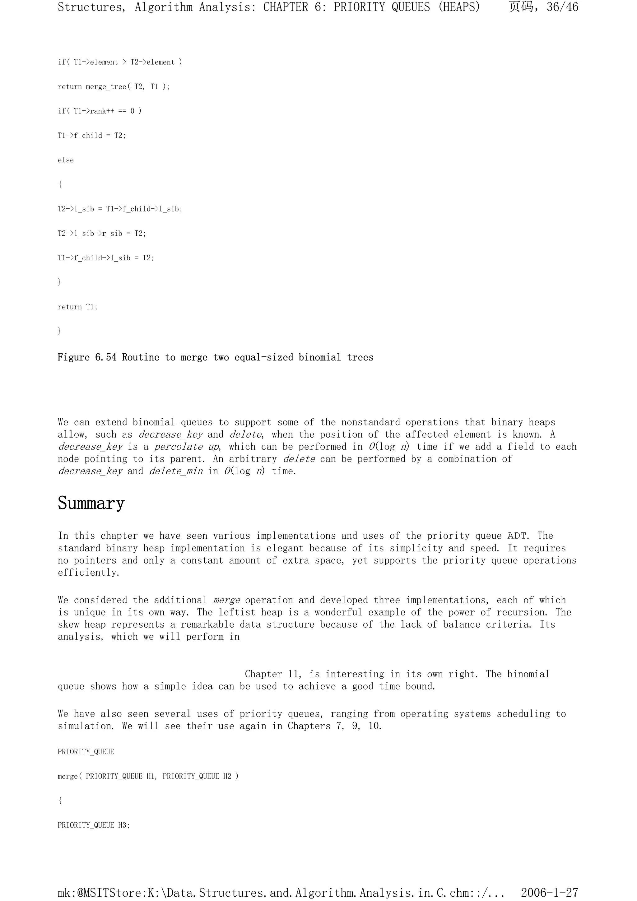 if( T1->element > T2->element )
return merge_tree( T2, T1 );
if( T1->rank++ == 0 )
T1->f_child = T2;
else
{
T2->l_sib = T1->f_child->l_sib;
T2->l_sib->r_sib = T2;
T1->f_child->l_sib = T2;
}
return T1;
}
Figure 6.54 Routine to merge two equal-sized binomial trees
We can extend binomial queues to support some of the nonstandard operations that binary heaps
allow, such as decrease_key and delete, when the position of the affected element is known. A
decrease_key is a percolate up, which can be performed in O(log n) time if we add a field to each
node pointing to its parent. An arbitrary delete can be performed by a combination of
decrease_key and delete_min in O(log n) time.
Summary
In this chapter we have seen various implementations and uses of the priority queue ADT. The
standard binary heap implementation is elegant because of its simplicity and speed. It requires
no pointers and only a constant amount of extra space, yet supports the priority queue operations
efficiently.
We considered the additional merge operation and developed three implementations, each of which
is unique in its own way. The leftist heap is a wonderful example of the power of recursion. The
skew heap represents a remarkable data structure because of the lack of balance criteria. Its
analysis, which we will perform in
Chapter 11, is interesting in its own right. The binomial
queue shows how a simple idea can be used to achieve a good time bound.
We have also seen several uses of priority queues, ranging from operating systems scheduling to
simulation. We will see their use again in Chapters 7, 9, 10.
PRIORITY_QUEUE
merge( PRIORITY_QUEUE H1, PRIORITY_QUEUE H2 )
{
PRIORITY_QUEUE H3;
页码，36/46
Structures, Algorithm Analysis: CHAPTER 6: PRIORITY QUEUES (HEAPS)
2006-1-27
mk:@MSITStore:K:Data.Structures.and.Algorithm.Analysis.in.C.chm::/...
 