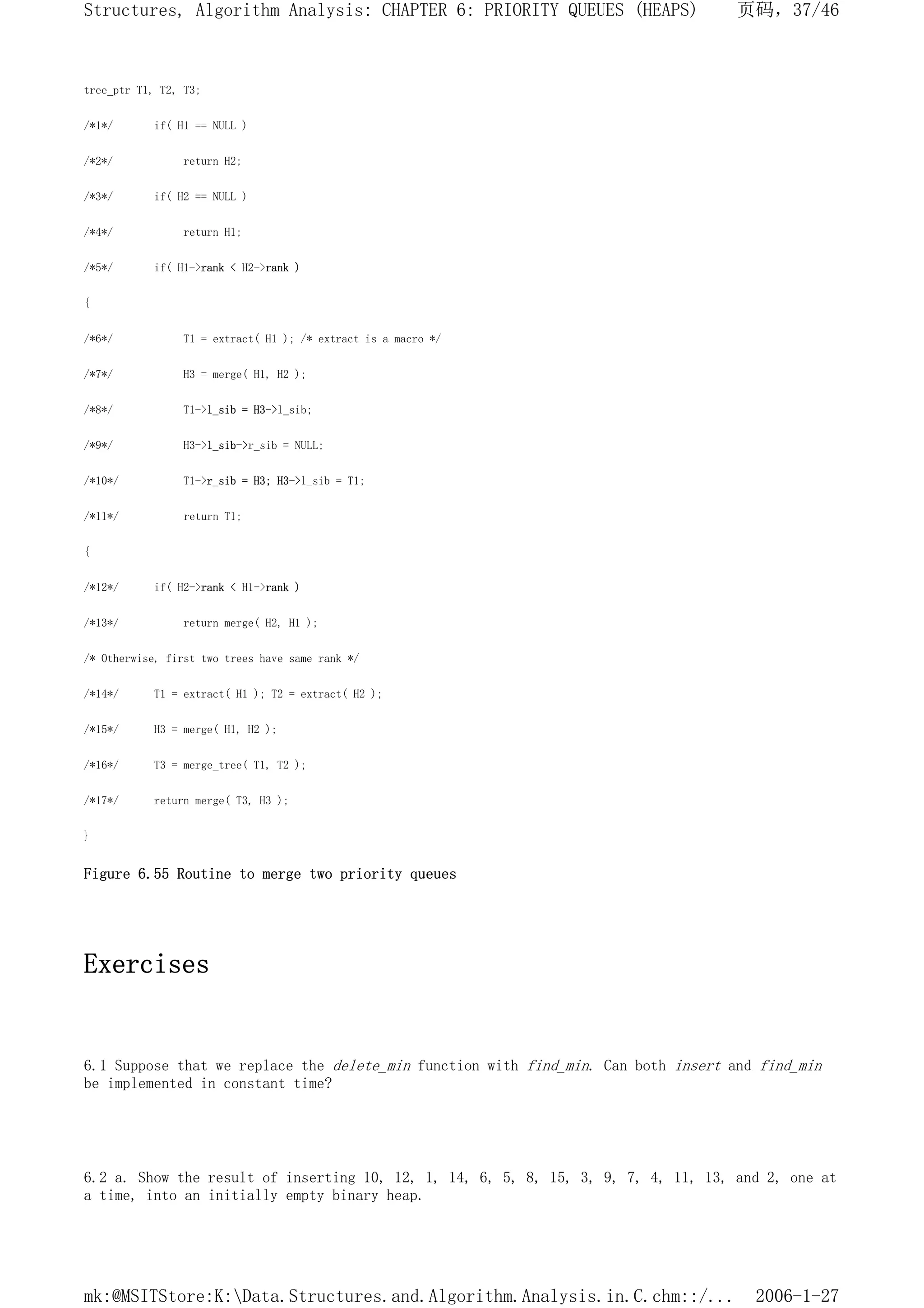tree_ptr T1, T2, T3;
/*1*/ if( H1 == NULL )
/*2*/ return H2;
/*3*/ if( H2 == NULL )
/*4*/ return H1;
/*5*/ if( H1->rank < H2->rank )
{
/*6*/ T1 = extract( H1 ); /* extract is a macro */
/*7*/ H3 = merge( H1, H2 );
/*8*/ T1->l_sib = H3->l_sib;
/*9*/ H3->l_sib->r_sib = NULL;
/*10*/ T1->r_sib = H3; H3->l_sib = T1;
/*11*/ return T1;
{
/*12*/ if( H2->rank < H1->rank )
/*13*/ return merge( H2, H1 );
/* Otherwise, first two trees have same rank */
/*14*/ T1 = extract( H1 ); T2 = extract( H2 );
/*15*/ H3 = merge( H1, H2 );
/*16*/ T3 = merge_tree( T1, T2 );
/*17*/ return merge( T3, H3 );
}
Figure 6.55 Routine to merge two priority queues
Exercises
6.1 Suppose that we replace the delete_min function with find_min. Can both insert and find_min
be implemented in constant time?
6.2 a. Show the result of inserting 10, 12, 1, 14, 6, 5, 8, 15, 3, 9, 7, 4, 11, 13, and 2, one at
a time, into an initially empty binary heap.
页码，37/46
Structures, Algorithm Analysis: CHAPTER 6: PRIORITY QUEUES (HEAPS)
2006-1-27
mk:@MSITStore:K:Data.Structures.and.Algorithm.Analysis.in.C.chm::/...
 