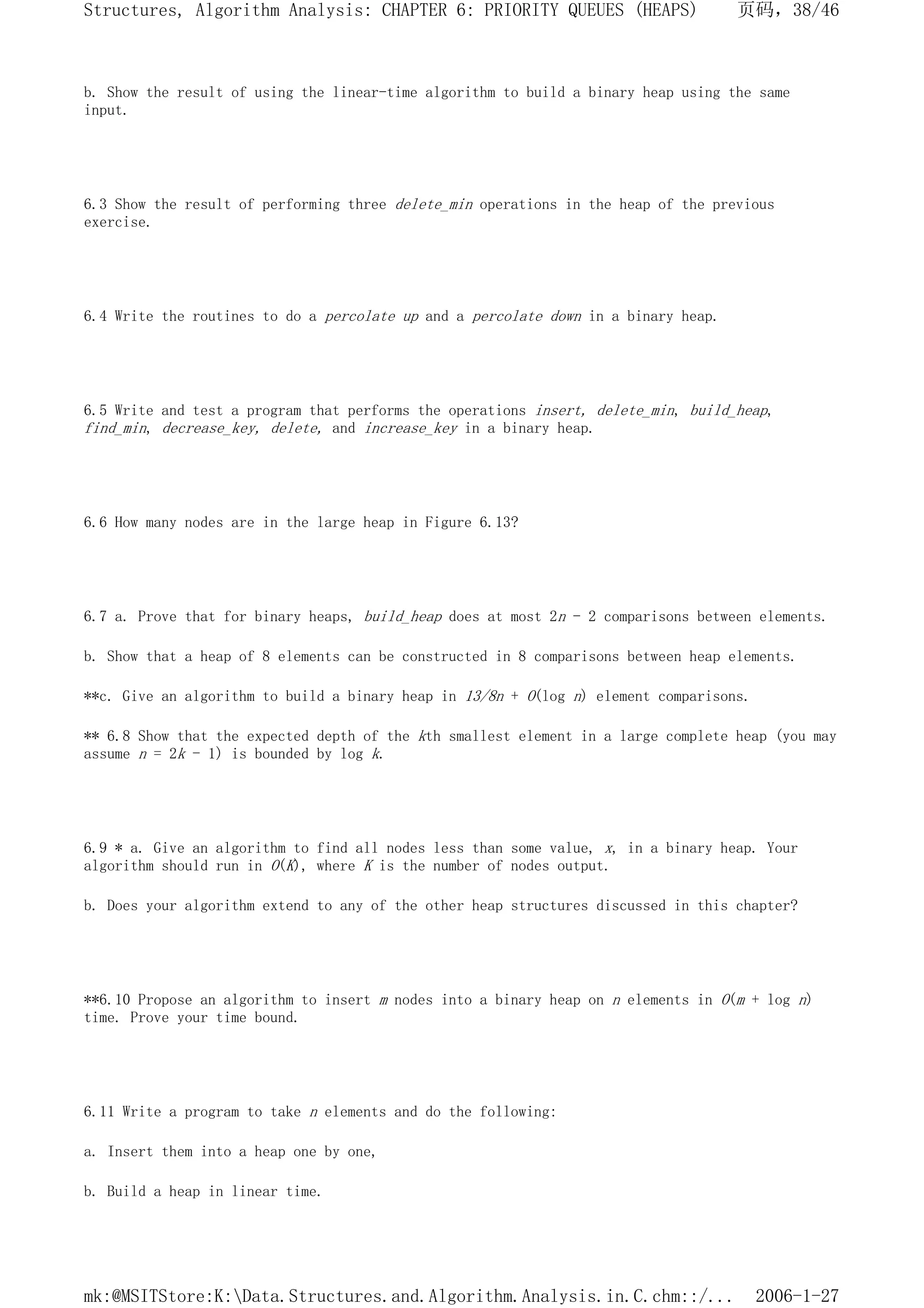 b. Show the result of using the linear-time algorithm to build a binary heap using the same
input.
6.3 Show the result of performing three delete_min operations in the heap of the previous
exercise.
6.4 Write the routines to do a percolate up and a percolate down in a binary heap.
6.5 Write and test a program that performs the operations insert, delete_min, build_heap,
find_min, decrease_key, delete, and increase_key in a binary heap.
6.6 How many nodes are in the large heap in Figure 6.13?
6.7 a. Prove that for binary heaps, build_heap does at most 2n - 2 comparisons between elements.
b. Show that a heap of 8 elements can be constructed in 8 comparisons between heap elements.
**c. Give an algorithm to build a binary heap in 13/8n + O(log n) element comparisons.
** 6.8 Show that the expected depth of the kth smallest element in a large complete heap (you may
assume n = 2k - 1) is bounded by log k.
6.9 * a. Give an algorithm to find all nodes less than some value, x, in a binary heap. Your
algorithm should run in O(K), where K is the number of nodes output.
b. Does your algorithm extend to any of the other heap structures discussed in this chapter?
**6.10 Propose an algorithm to insert m nodes into a binary heap on n elements in O(m + log n)
time. Prove your time bound.
6.11 Write a program to take n elements and do the following:
a. Insert them into a heap one by one,
b. Build a heap in linear time.
页码，38/46
Structures, Algorithm Analysis: CHAPTER 6: PRIORITY QUEUES (HEAPS)
2006-1-27
mk:@MSITStore:K:Data.Structures.and.Algorithm.Analysis.in.C.chm::/...
 