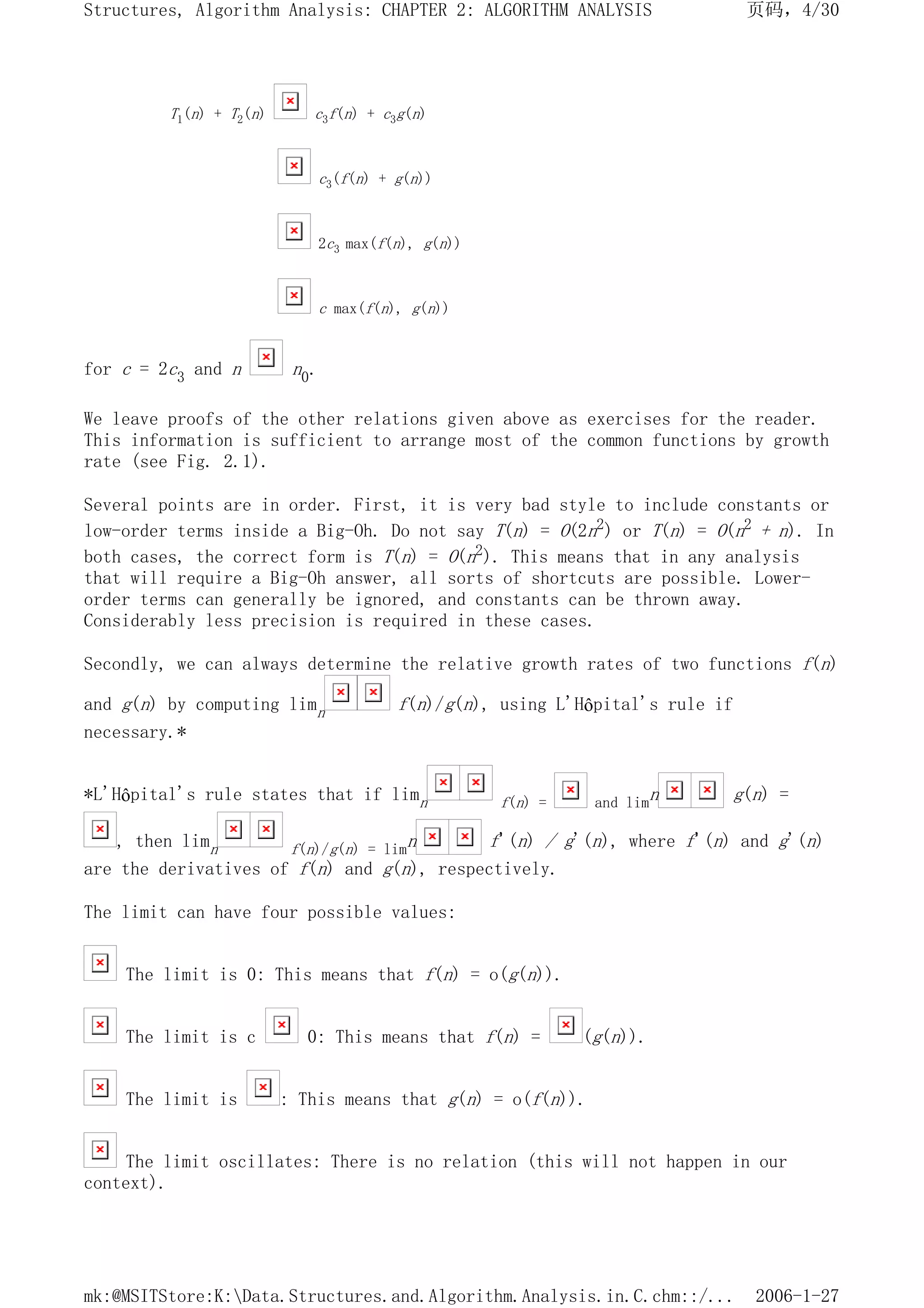 T1(n) + T2(n) c3f(n) + c3g(n)
c3(f(n) + g(n))
2c3 max(f(n), g(n))
c max(f(n), g(n))
for c = 2c3 and n n0.
We leave proofs of the other relations given above as exercises for the reader.
This information is sufficient to arrange most of the common functions by growth
rate (see Fig. 2.1).
Several points are in order. First, it is very bad style to include constants or
low-order terms inside a Big-Oh. Do not say T(n) = O(2n2) or T(n) = O(n2 + n). In
both cases, the correct form is T(n) = O(n2). This means that in any analysis
that will require a Big-Oh answer, all sorts of shortcuts are possible. Lower-
order terms can generally be ignored, and constants can be thrown away.
Considerably less precision is required in these cases.
Secondly, we can always determine the relative growth rates of two functions f(n)
and g(n) by computing limn f(n)/g(n), using L'Hôpital's rule if
necessary.*
*L'Hôpital's rule states that if limn f(n) = and limn g(n) =
, then limn f(n)/g(n) = limn f'(n) / g'(n), where f'(n) and g'(n)
are the derivatives of f(n) and g(n), respectively.
The limit can have four possible values:
The limit is 0: This means that f(n) = o(g(n)).
The limit is c 0: This means that f(n) = (g(n)).
The limit is : This means that g(n) = o(f(n)).
The limit oscillates: There is no relation (this will not happen in our
context).
页码，4/30
Structures, Algorithm Analysis: CHAPTER 2: ALGORITHM ANALYSIS
2006-1-27
mk:@MSITStore:K:Data.Structures.and.Algorithm.Analysis.in.C.chm::/...
 