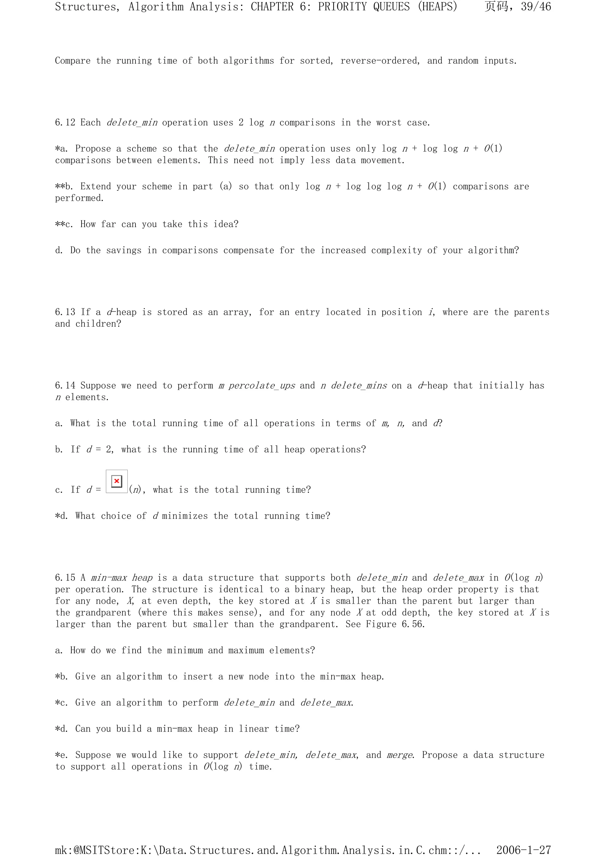 Compare the running time of both algorithms for sorted, reverse-ordered, and random inputs.
6.12 Each delete_min operation uses 2 log n comparisons in the worst case.
*a. Propose a scheme so that the delete_min operation uses only log n + log log n + O(1)
comparisons between elements. This need not imply less data movement.
**b. Extend your scheme in part (a) so that only log n + log log log n + O(1) comparisons are
performed.
**c. How far can you take this idea?
d. Do the savings in comparisons compensate for the increased complexity of your algorithm?
6.13 If a d-heap is stored as an array, for an entry located in position i, where are the parents
and children?
6.14 Suppose we need to perform m percolate_ups and n delete_mins on a d-heap that initially has
n elements.
a. What is the total running time of all operations in terms of m, n, and d?
b. If d = 2, what is the running time of all heap operations?
c. If d = (n), what is the total running time?
*d. What choice of d minimizes the total running time?
6.15 A min-max heap is a data structure that supports both delete_min and delete_max in O(log n)
per operation. The structure is identical to a binary heap, but the heap order property is that
for any node, X, at even depth, the key stored at X is smaller than the parent but larger than
the grandparent (where this makes sense), and for any node X at odd depth, the key stored at X is
larger than the parent but smaller than the grandparent. See Figure 6.56.
a. How do we find the minimum and maximum elements?
*b. Give an algorithm to insert a new node into the min-max heap.
*c. Give an algorithm to perform delete_min and delete_max.
*d. Can you build a min-max heap in linear time?
*e. Suppose we would like to support delete_min, delete_max, and merge. Propose a data structure
to support all operations in O(log n) time.
页码，39/46
Structures, Algorithm Analysis: CHAPTER 6: PRIORITY QUEUES (HEAPS)
2006-1-27
mk:@MSITStore:K:Data.Structures.and.Algorithm.Analysis.in.C.chm::/...
 