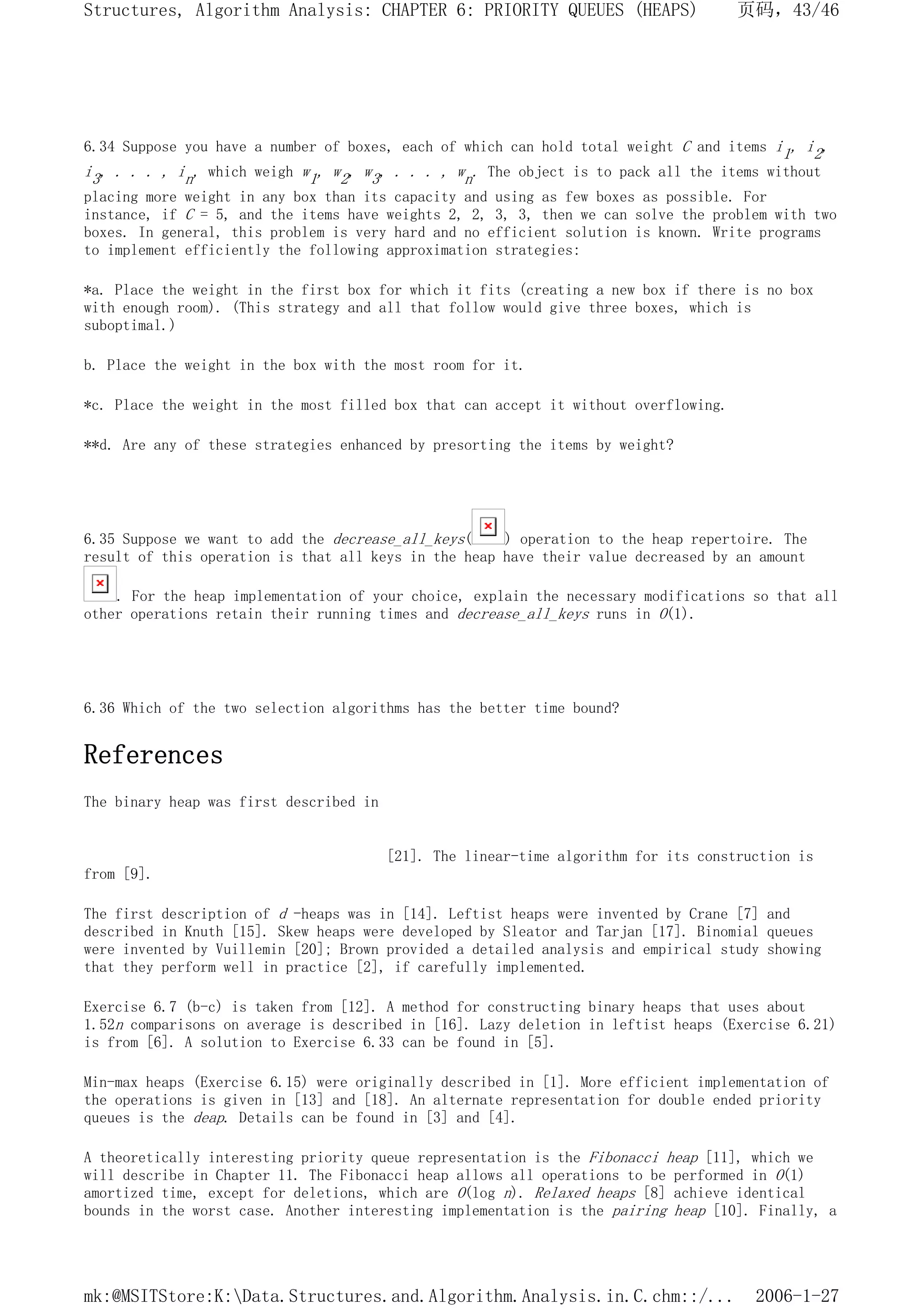 6.34 Suppose you have a number of boxes, each of which can hold total weight C and items i1, i2,
i3, . . . , in, which weigh w1, w2, w3, . . . , wn. The object is to pack all the items without
placing more weight in any box than its capacity and using as few boxes as possible. For
instance, if C = 5, and the items have weights 2, 2, 3, 3, then we can solve the problem with two
boxes. In general, this problem is very hard and no efficient solution is known. Write programs
to implement efficiently the following approximation strategies:
*a. Place the weight in the first box for which it fits (creating a new box if there is no box
with enough room). (This strategy and all that follow would give three boxes, which is
suboptimal.)
b. Place the weight in the box with the most room for it.
*c. Place the weight in the most filled box that can accept it without overflowing.
**d. Are any of these strategies enhanced by presorting the items by weight?
6.35 Suppose we want to add the decrease_all_keys( ) operation to the heap repertoire. The
result of this operation is that all keys in the heap have their value decreased by an amount
. For the heap implementation of your choice, explain the necessary modifications so that all
other operations retain their running times and decrease_all_keys runs in O(1).
6.36 Which of the two selection algorithms has the better time bound?
References
The binary heap was first described in
[21]. The linear-time algorithm for its construction is
from [9].
The first description of d -heaps was in [14]. Leftist heaps were invented by Crane [7] and
described in Knuth [15]. Skew heaps were developed by Sleator and Tarjan [17]. Binomial queues
were invented by Vuillemin [20]; Brown provided a detailed analysis and empirical study showing
that they perform well in practice [2], if carefully implemented.
Exercise 6.7 (b-c) is taken from [12]. A method for constructing binary heaps that uses about
1.52n comparisons on average is described in [16]. Lazy deletion in leftist heaps (Exercise 6.21)
is from [6]. A solution to Exercise 6.33 can be found in [5].
Min-max heaps (Exercise 6.15) were originally described in [1]. More efficient implementation of
the operations is given in [13] and [18]. An alternate representation for double ended priority
queues is the deap. Details can be found in [3] and [4].
A theoretically interesting priority queue representation is the Fibonacci heap [11], which we
will describe in Chapter 11. The Fibonacci heap allows all operations to be performed in O(1)
amortized time, except for deletions, which are O(log n). Relaxed heaps [8] achieve identical
bounds in the worst case. Another interesting implementation is the pairing heap [10]. Finally, a
页码，43/46
Structures, Algorithm Analysis: CHAPTER 6: PRIORITY QUEUES (HEAPS)
2006-1-27
mk:@MSITStore:K:Data.Structures.and.Algorithm.Analysis.in.C.chm::/...
 