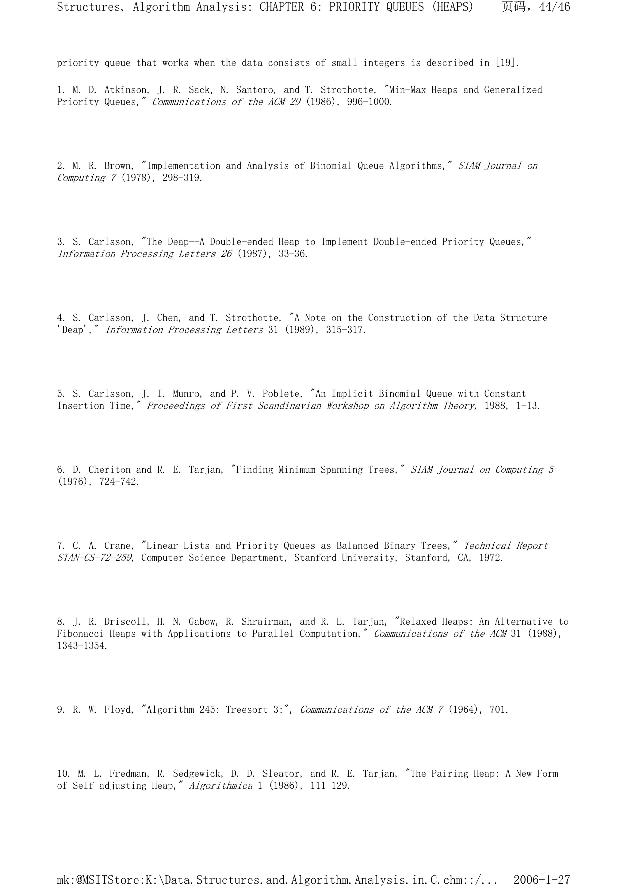 priority queue that works when the data consists of small integers is described in [19].
1. M. D. Atkinson, J. R. Sack, N. Santoro, and T. Strothotte, "Min-Max Heaps and Generalized
Priority Queues," Communications of the ACM 29 (1986), 996-1000.
2. M. R. Brown, "Implementation and Analysis of Binomial Queue Algorithms," SIAM Journal on
Computing 7 (1978), 298-319.
3. S. Carlsson, "The Deap--A Double-ended Heap to Implement Double-ended Priority Queues,"
Information Processing Letters 26 (1987), 33-36.
4. S. Carlsson, J. Chen, and T. Strothotte, "A Note on the Construction of the Data Structure
'Deap'," Information Processing Letters 31 (1989), 315-317.
5. S. Carlsson, J. I. Munro, and P. V. Poblete, "An Implicit Binomial Queue with Constant
Insertion Time," Proceedings of First Scandinavian Workshop on Algorithm Theory, 1988, 1-13.
6. D. Cheriton and R. E. Tarjan, "Finding Minimum Spanning Trees," SIAM Journal on Computing 5
(1976), 724-742.
7. C. A. Crane, "Linear Lists and Priority Queues as Balanced Binary Trees," Technical Report
STAN-CS-72-259, Computer Science Department, Stanford University, Stanford, CA, 1972.
8. J. R. Driscoll, H. N. Gabow, R. Shrairman, and R. E. Tarjan, "Relaxed Heaps: An Alternative to
Fibonacci Heaps with Applications to Parallel Computation," Communications of the ACM 31 (1988),
1343-1354.
9. R. W. Floyd, "Algorithm 245: Treesort 3:", Communications of the ACM 7 (1964), 701.
10. M. L. Fredman, R. Sedgewick, D. D. Sleator, and R. E. Tarjan, "The Pairing Heap: A New Form
of Self-adjusting Heap," Algorithmica 1 (1986), 111-129.
页码，44/46
Structures, Algorithm Analysis: CHAPTER 6: PRIORITY QUEUES (HEAPS)
2006-1-27
mk:@MSITStore:K:Data.Structures.and.Algorithm.Analysis.in.C.chm::/...
 