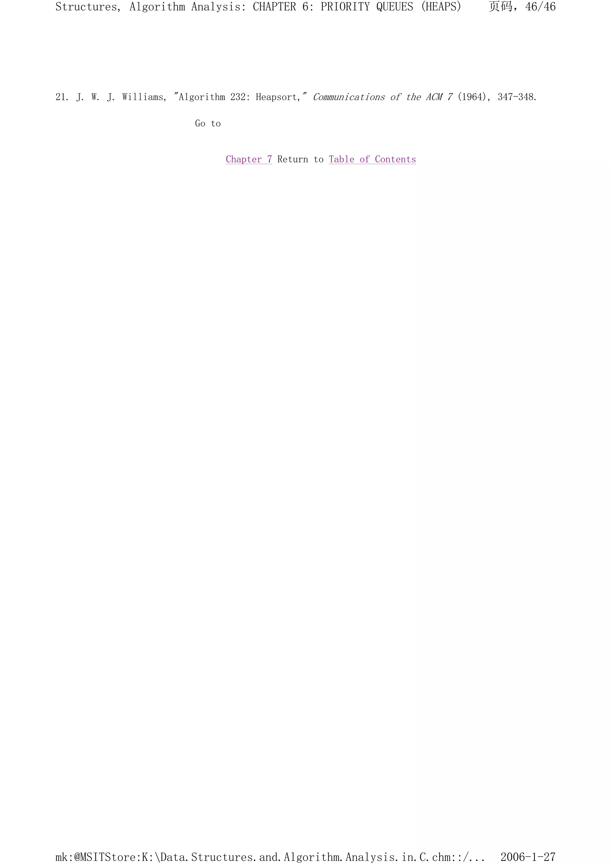 21. J. W. J. Williams, "Algorithm 232: Heapsort," Communications of the ACM 7 (1964), 347-348.
Go to
Chapter 7 Return to Table of Contents
页码，46/46
Structures, Algorithm Analysis: CHAPTER 6: PRIORITY QUEUES (HEAPS)
2006-1-27
mk:@MSITStore:K:Data.Structures.and.Algorithm.Analysis.in.C.chm::/...
 
