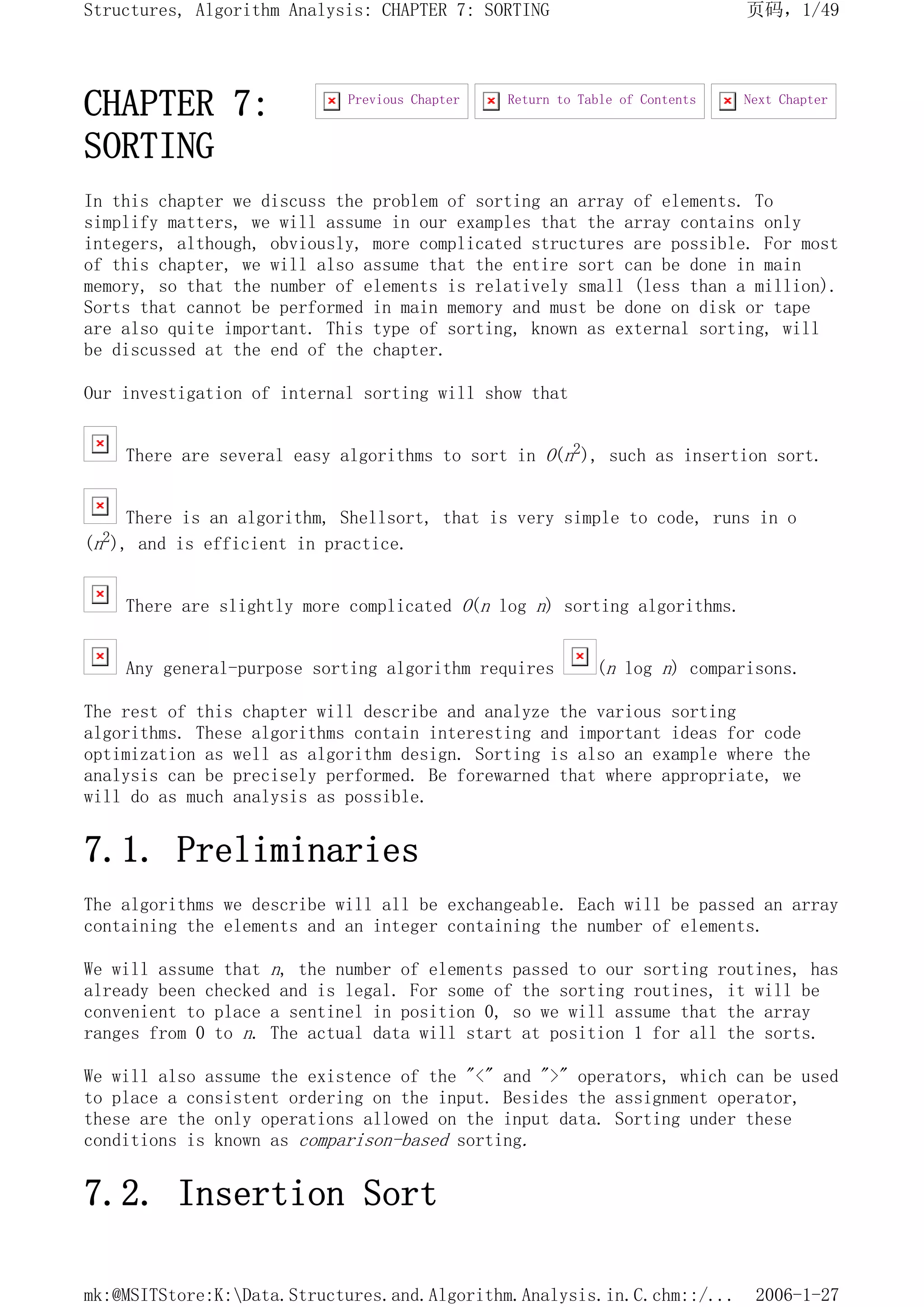 CHAPTER 7:
SORTING
In this chapter we discuss the problem of sorting an array of elements. To
simplify matters, we will assume in our examples that the array contains only
integers, although, obviously, more complicated structures are possible. For most
of this chapter, we will also assume that the entire sort can be done in main
memory, so that the number of elements is relatively small (less than a million).
Sorts that cannot be performed in main memory and must be done on disk or tape
are also quite important. This type of sorting, known as external sorting, will
be discussed at the end of the chapter.
Our investigation of internal sorting will show that
There are several easy algorithms to sort in O(n2), such as insertion sort.
There is an algorithm, Shellsort, that is very simple to code, runs in o
(n2), and is efficient in practice.
There are slightly more complicated O(n log n) sorting algorithms.
Any general-purpose sorting algorithm requires (n log n) comparisons.
The rest of this chapter will describe and analyze the various sorting
algorithms. These algorithms contain interesting and important ideas for code
optimization as well as algorithm design. Sorting is also an example where the
analysis can be precisely performed. Be forewarned that where appropriate, we
will do as much analysis as possible.
7.1. Preliminaries
The algorithms we describe will all be exchangeable. Each will be passed an array
containing the elements and an integer containing the number of elements.
We will assume that n, the number of elements passed to our sorting routines, has
already been checked and is legal. For some of the sorting routines, it will be
convenient to place a sentinel in position 0, so we will assume that the array
ranges from 0 to n. The actual data will start at position 1 for all the sorts.
We will also assume the existence of the "<" and ">" operators, which can be used
to place a consistent ordering on the input. Besides the assignment operator,
these are the only operations allowed on the input data. Sorting under these
conditions is known as comparison-based sorting.
7.2. Insertion Sort
Next Chapter
Return to Table of Contents
Previous Chapter
页码，1/49
Structures, Algorithm Analysis: CHAPTER 7: SORTING
2006-1-27
mk:@MSITStore:K:Data.Structures.and.Algorithm.Analysis.in.C.chm::/...
 