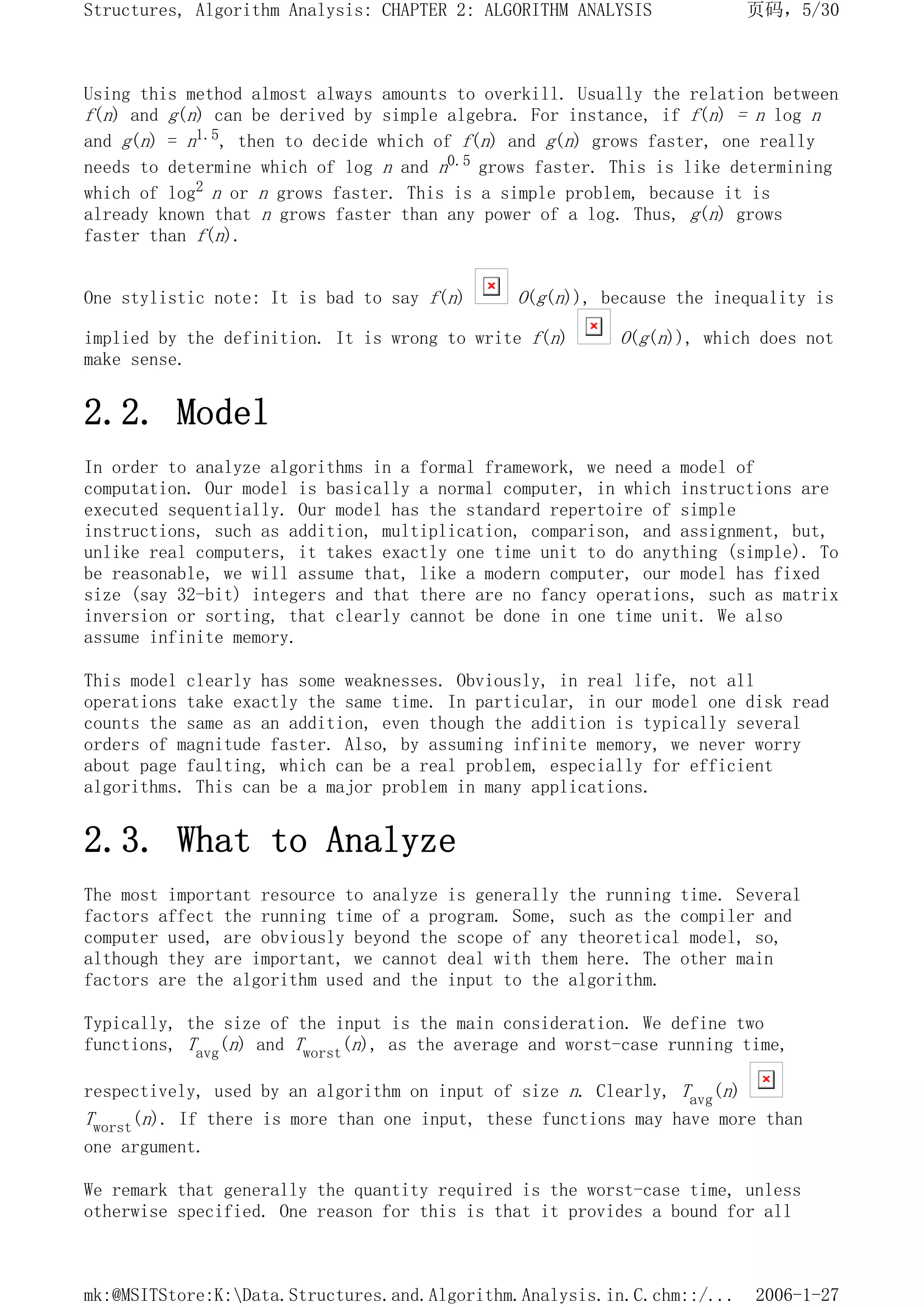Using this method almost always amounts to overkill. Usually the relation between
f(n) and g(n) can be derived by simple algebra. For instance, if f(n) = n log n
and g(n) = n1.5, then to decide which of f(n) and g(n) grows faster, one really
needs to determine which of log n and n0.5 grows faster. This is like determining
which of log2 n or n grows faster. This is a simple problem, because it is
already known that n grows faster than any power of a log. Thus, g(n) grows
faster than f(n).
One stylistic note: It is bad to say f(n) O(g(n)), because the inequality is
implied by the definition. It is wrong to write f(n) O(g(n)), which does not
make sense.
2.2. Model
In order to analyze algorithms in a formal framework, we need a model of
computation. Our model is basically a normal computer, in which instructions are
executed sequentially. Our model has the standard repertoire of simple
instructions, such as addition, multiplication, comparison, and assignment, but,
unlike real computers, it takes exactly one time unit to do anything (simple). To
be reasonable, we will assume that, like a modern computer, our model has fixed
size (say 32-bit) integers and that there are no fancy operations, such as matrix
inversion or sorting, that clearly cannot be done in one time unit. We also
assume infinite memory.
This model clearly has some weaknesses. Obviously, in real life, not all
operations take exactly the same time. In particular, in our model one disk read
counts the same as an addition, even though the addition is typically several
orders of magnitude faster. Also, by assuming infinite memory, we never worry
about page faulting, which can be a real problem, especially for efficient
algorithms. This can be a major problem in many applications.
2.3. What to Analyze
The most important resource to analyze is generally the running time. Several
factors affect the running time of a program. Some, such as the compiler and
computer used, are obviously beyond the scope of any theoretical model, so,
although they are important, we cannot deal with them here. The other main
factors are the algorithm used and the input to the algorithm.
Typically, the size of the input is the main consideration. We define two
functions, Tavg(n) and Tworst(n), as the average and worst-case running time,
respectively, used by an algorithm on input of size n. Clearly, Tavg(n)
Tworst(n). If there is more than one input, these functions may have more than
one argument.
We remark that generally the quantity required is the worst-case time, unless
otherwise specified. One reason for this is that it provides a bound for all
页码，5/30
Structures, Algorithm Analysis: CHAPTER 2: ALGORITHM ANALYSIS
2006-1-27
mk:@MSITStore:K:Data.Structures.and.Algorithm.Analysis.in.C.chm::/...
 