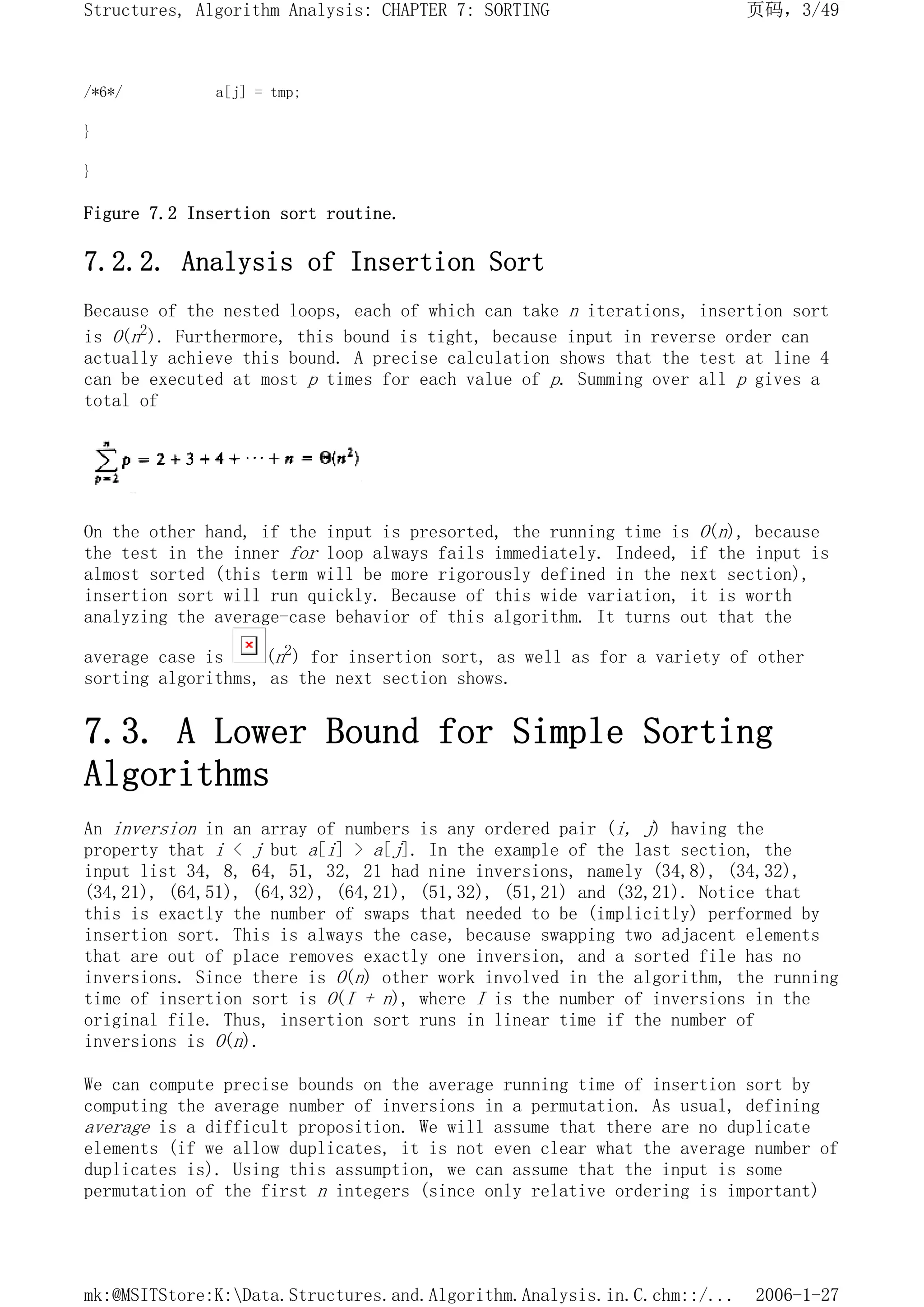 /*6*/ a[j] = tmp;
}
}
Figure 7.2 Insertion sort routine.
7.2.2. Analysis of Insertion Sort
Because of the nested loops, each of which can take n iterations, insertion sort
is O(n2). Furthermore, this bound is tight, because input in reverse order can
actually achieve this bound. A precise calculation shows that the test at line 4
can be executed at most p times for each value of p. Summing over all p gives a
total of
On the other hand, if the input is presorted, the running time is O(n), because
the test in the inner for loop always fails immediately. Indeed, if the input is
almost sorted (this term will be more rigorously defined in the next section),
insertion sort will run quickly. Because of this wide variation, it is worth
analyzing the average-case behavior of this algorithm. It turns out that the
average case is (n2) for insertion sort, as well as for a variety of other
sorting algorithms, as the next section shows.
7.3. A Lower Bound for Simple Sorting
Algorithms
An inversion in an array of numbers is any ordered pair (i, j) having the
property that i < j but a[i] > a[j]. In the example of the last section, the
input list 34, 8, 64, 51, 32, 21 had nine inversions, namely (34,8), (34,32),
(34,21), (64,51), (64,32), (64,21), (51,32), (51,21) and (32,21). Notice that
this is exactly the number of swaps that needed to be (implicitly) performed by
insertion sort. This is always the case, because swapping two adjacent elements
that are out of place removes exactly one inversion, and a sorted file has no
inversions. Since there is O(n) other work involved in the algorithm, the running
time of insertion sort is O(I + n), where I is the number of inversions in the
original file. Thus, insertion sort runs in linear time if the number of
inversions is O(n).
We can compute precise bounds on the average running time of insertion sort by
computing the average number of inversions in a permutation. As usual, defining
average is a difficult proposition. We will assume that there are no duplicate
elements (if we allow duplicates, it is not even clear what the average number of
duplicates is). Using this assumption, we can assume that the input is some
permutation of the first n integers (since only relative ordering is important)
页码，3/49
Structures, Algorithm Analysis: CHAPTER 7: SORTING
2006-1-27
mk:@MSITStore:K:Data.Structures.and.Algorithm.Analysis.in.C.chm::/...
 