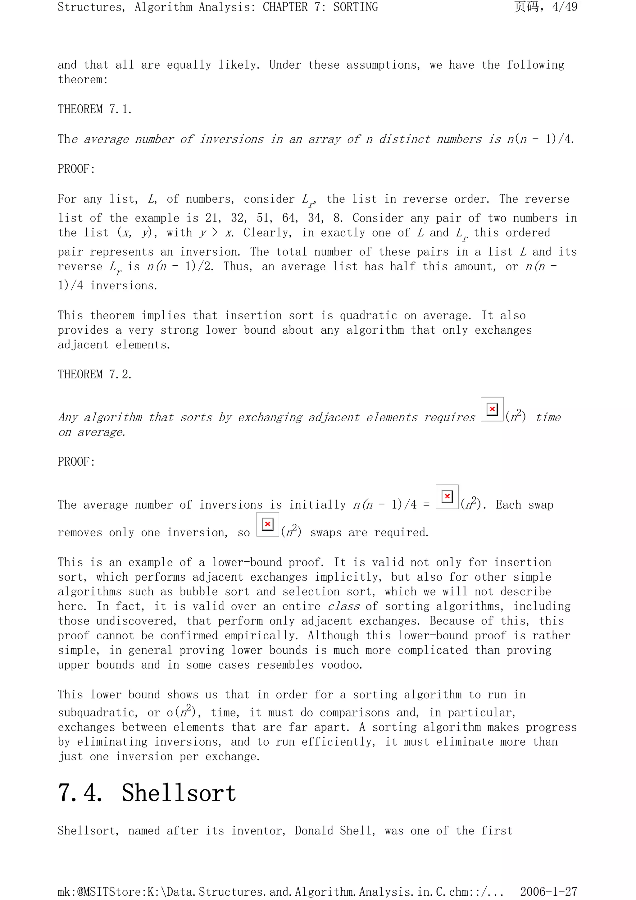 and that all are equally likely. Under these assumptions, we have the following
theorem:
THEOREM 7.1.
The average number of inversions in an array of n distinct numbers is n(n - 1)/4.
PROOF:
For any list, L, of numbers, consider Lr, the list in reverse order. The reverse
list of the example is 21, 32, 51, 64, 34, 8. Consider any pair of two numbers in
the list (x, y), with y > x. Clearly, in exactly one of L and Lr this ordered
pair represents an inversion. The total number of these pairs in a list L and its
reverse Lr is n(n - 1)/2. Thus, an average list has half this amount, or n(n -
1)/4 inversions.
This theorem implies that insertion sort is quadratic on average. It also
provides a very strong lower bound about any algorithm that only exchanges
adjacent elements.
THEOREM 7.2.
Any algorithm that sorts by exchanging adjacent elements requires (n2) time
on average.
PROOF:
The average number of inversions is initially n(n - 1)/4 = (n2). Each swap
removes only one inversion, so (n2) swaps are required.
This is an example of a lower-bound proof. It is valid not only for insertion
sort, which performs adjacent exchanges implicitly, but also for other simple
algorithms such as bubble sort and selection sort, which we will not describe
here. In fact, it is valid over an entire class of sorting algorithms, including
those undiscovered, that perform only adjacent exchanges. Because of this, this
proof cannot be confirmed empirically. Although this lower-bound proof is rather
simple, in general proving lower bounds is much more complicated than proving
upper bounds and in some cases resembles voodoo.
This lower bound shows us that in order for a sorting algorithm to run in
subquadratic, or o(n2), time, it must do comparisons and, in particular,
exchanges between elements that are far apart. A sorting algorithm makes progress
by eliminating inversions, and to run efficiently, it must eliminate more than
just one inversion per exchange.
7.4. Shellsort
Shellsort, named after its inventor, Donald Shell, was one of the first
页码，4/49
Structures, Algorithm Analysis: CHAPTER 7: SORTING
2006-1-27
mk:@MSITStore:K:Data.Structures.and.Algorithm.Analysis.in.C.chm::/...
 