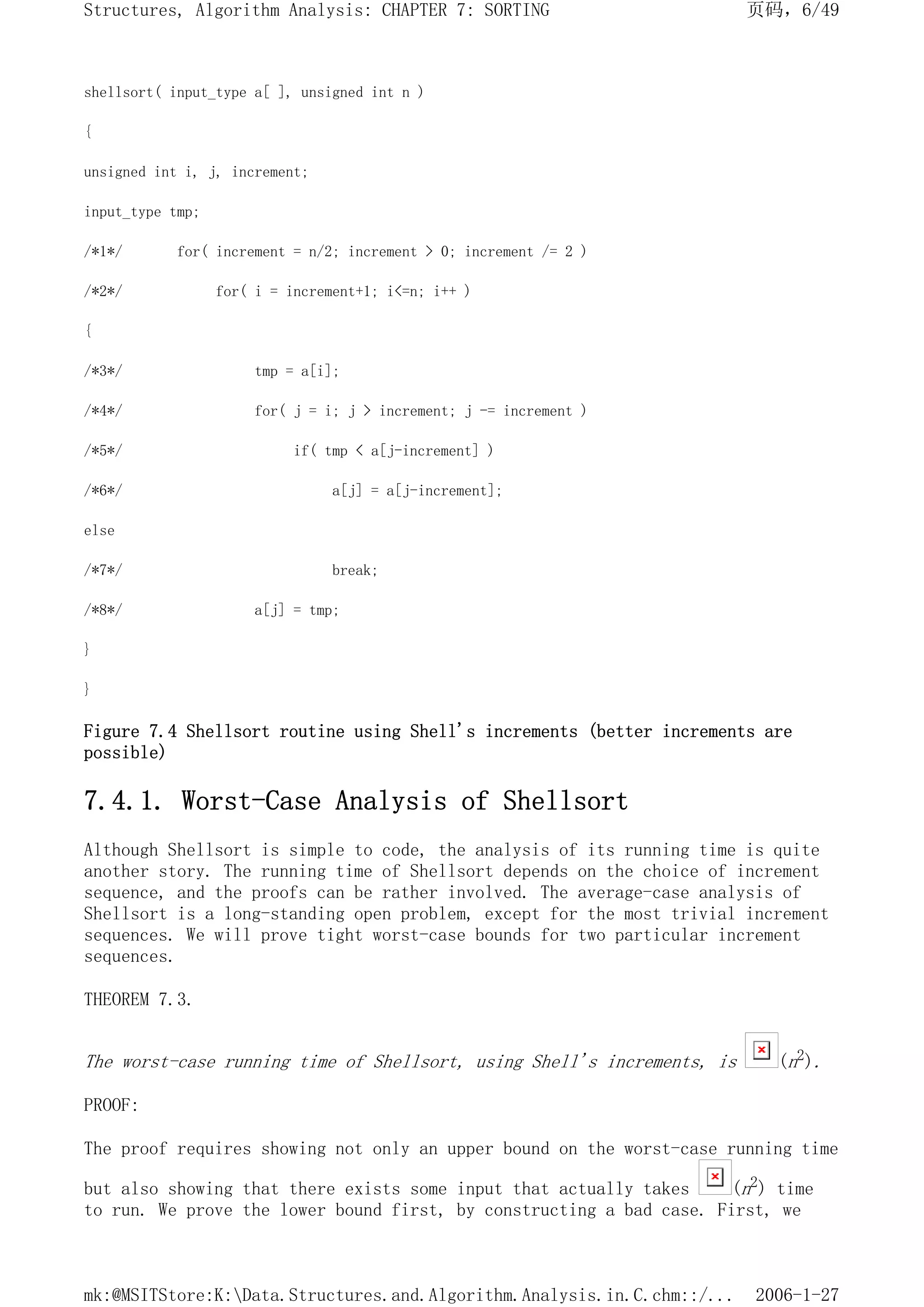 shellsort( input_type a[ ], unsigned int n )
{
unsigned int i, j, increment;
input_type tmp;
/*1*/ for( increment = n/2; increment > 0; increment /= 2 )
/*2*/ for( i = increment+1; i<=n; i++ )
{
/*3*/ tmp = a[i];
/*4*/ for( j = i; j > increment; j -= increment )
/*5*/ if( tmp < a[j-increment] )
/*6*/ a[j] = a[j-increment];
else
/*7*/ break;
/*8*/ a[j] = tmp;
}
}
Figure 7.4 Shellsort routine using Shell's increments (better increments are
possible)
7.4.1. Worst-Case Analysis of Shellsort
Although Shellsort is simple to code, the analysis of its running time is quite
another story. The running time of Shellsort depends on the choice of increment
sequence, and the proofs can be rather involved. The average-case analysis of
Shellsort is a long-standing open problem, except for the most trivial increment
sequences. We will prove tight worst-case bounds for two particular increment
sequences.
THEOREM 7.3.
The worst-case running time of Shellsort, using Shell's increments, is (n2).
PROOF:
The proof requires showing not only an upper bound on the worst-case running time
but also showing that there exists some input that actually takes (n2) time
to run. We prove the lower bound first, by constructing a bad case. First, we
页码，6/49
Structures, Algorithm Analysis: CHAPTER 7: SORTING
2006-1-27
mk:@MSITStore:K:Data.Structures.and.Algorithm.Analysis.in.C.chm::/...
 