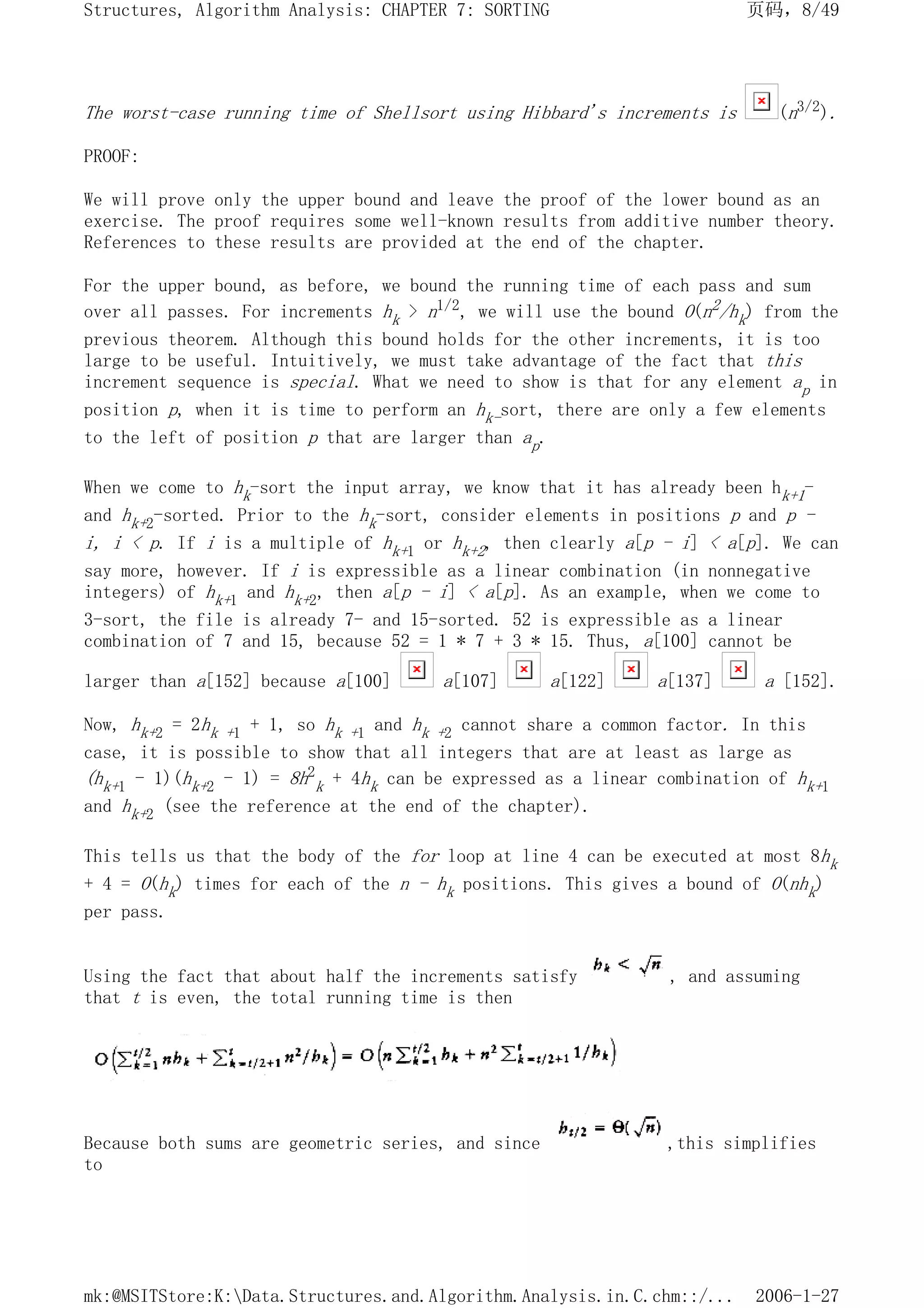 The worst-case running time of Shellsort using Hibbard's increments is (n3/2).
PROOF:
We will prove only the upper bound and leave the proof of the lower bound as an
exercise. The proof requires some well-known results from additive number theory.
References to these results are provided at the end of the chapter.
For the upper bound, as before, we bound the running time of each pass and sum
over all passes. For increments hk > n1/2, we will use the bound O(n2/hk) from the
previous theorem. Although this bound holds for the other increments, it is too
large to be useful. Intuitively, we must take advantage of the fact that this
increment sequence is special. What we need to show is that for any element ap in
position p, when it is time to perform an hk-sort, there are only a few elements
to the left of position p that are larger than ap.
When we come to hk-sort the input array, we know that it has already been hk+1-
and hk+2-sorted. Prior to the hk-sort, consider elements in positions p and p -
i, i < p. If i is a multiple of hk+1 or hk+2, then clearly a[p - i] < a[p]. We can
say more, however. If i is expressible as a linear combination (in nonnegative
integers) of hk+1 and hk+2, then a[p - i] < a[p]. As an example, when we come to
3-sort, the file is already 7- and 15-sorted. 52 is expressible as a linear
combination of 7 and 15, because 52 = 1 * 7 + 3 * 15. Thus, a[100] cannot be
larger than a[152] because a[100] a[107] a[122] a[137] a [152].
Now, hk+2 = 2hk +1 + 1, so hk +1 and hk +2 cannot share a common factor. In this
case, it is possible to show that all integers that are at least as large as
(hk+1 - 1)(hk+2 - 1) = 8h2
k + 4hk can be expressed as a linear combination of hk+1
and hk+2 (see the reference at the end of the chapter).
This tells us that the body of the for loop at line 4 can be executed at most 8hk
+ 4 = O(hk) times for each of the n - hk positions. This gives a bound of O(nhk)
per pass.
Using the fact that about half the increments satisfy , and assuming
that t is even, the total running time is then
Because both sums are geometric series, and since ,this simplifies
to
页码，8/49
Structures, Algorithm Analysis: CHAPTER 7: SORTING
2006-1-27
mk:@MSITStore:K:Data.Structures.and.Algorithm.Analysis.in.C.chm::/...
 