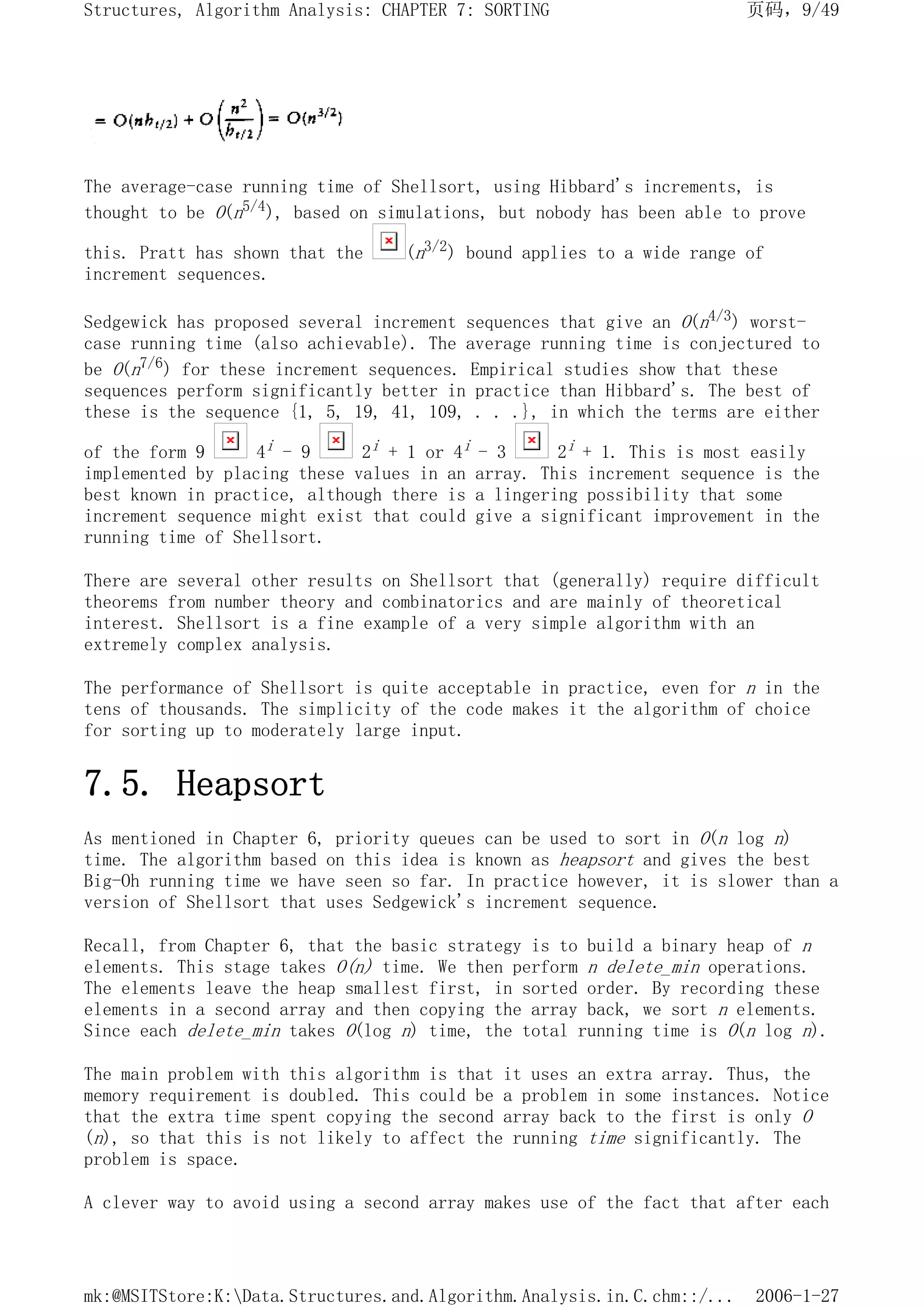 The average-case running time of Shellsort, using Hibbard's increments, is
thought to be O(n5/4), based on simulations, but nobody has been able to prove
this. Pratt has shown that the (n3/2) bound applies to a wide range of
increment sequences.
Sedgewick has proposed several increment sequences that give an O(n4/3) worst-
case running time (also achievable). The average running time is conjectured to
be O(n7/6) for these increment sequences. Empirical studies show that these
sequences perform significantly better in practice than Hibbard's. The best of
these is the sequence {1, 5, 19, 41, 109, . . .}, in which the terms are either
of the form 9 4i - 9 2i + 1 or 4i - 3 2i + 1. This is most easily
implemented by placing these values in an array. This increment sequence is the
best known in practice, although there is a lingering possibility that some
increment sequence might exist that could give a significant improvement in the
running time of Shellsort.
There are several other results on Shellsort that (generally) require difficult
theorems from number theory and combinatorics and are mainly of theoretical
interest. Shellsort is a fine example of a very simple algorithm with an
extremely complex analysis.
The performance of Shellsort is quite acceptable in practice, even for n in the
tens of thousands. The simplicity of the code makes it the algorithm of choice
for sorting up to moderately large input.
7.5. Heapsort
As mentioned in Chapter 6, priority queues can be used to sort in O(n log n)
time. The algorithm based on this idea is known as heapsort and gives the best
Big-Oh running time we have seen so far. In practice however, it is slower than a
version of Shellsort that uses Sedgewick's increment sequence.
Recall, from Chapter 6, that the basic strategy is to build a binary heap of n
elements. This stage takes O(n) time. We then perform n delete_min operations.
The elements leave the heap smallest first, in sorted order. By recording these
elements in a second array and then copying the array back, we sort n elements.
Since each delete_min takes O(log n) time, the total running time is O(n log n).
The main problem with this algorithm is that it uses an extra array. Thus, the
memory requirement is doubled. This could be a problem in some instances. Notice
that the extra time spent copying the second array back to the first is only O
(n), so that this is not likely to affect the running time significantly. The
problem is space.
A clever way to avoid using a second array makes use of the fact that after each
页码，9/49
Structures, Algorithm Analysis: CHAPTER 7: SORTING
2006-1-27
mk:@MSITStore:K:Data.Structures.and.Algorithm.Analysis.in.C.chm::/...
 
