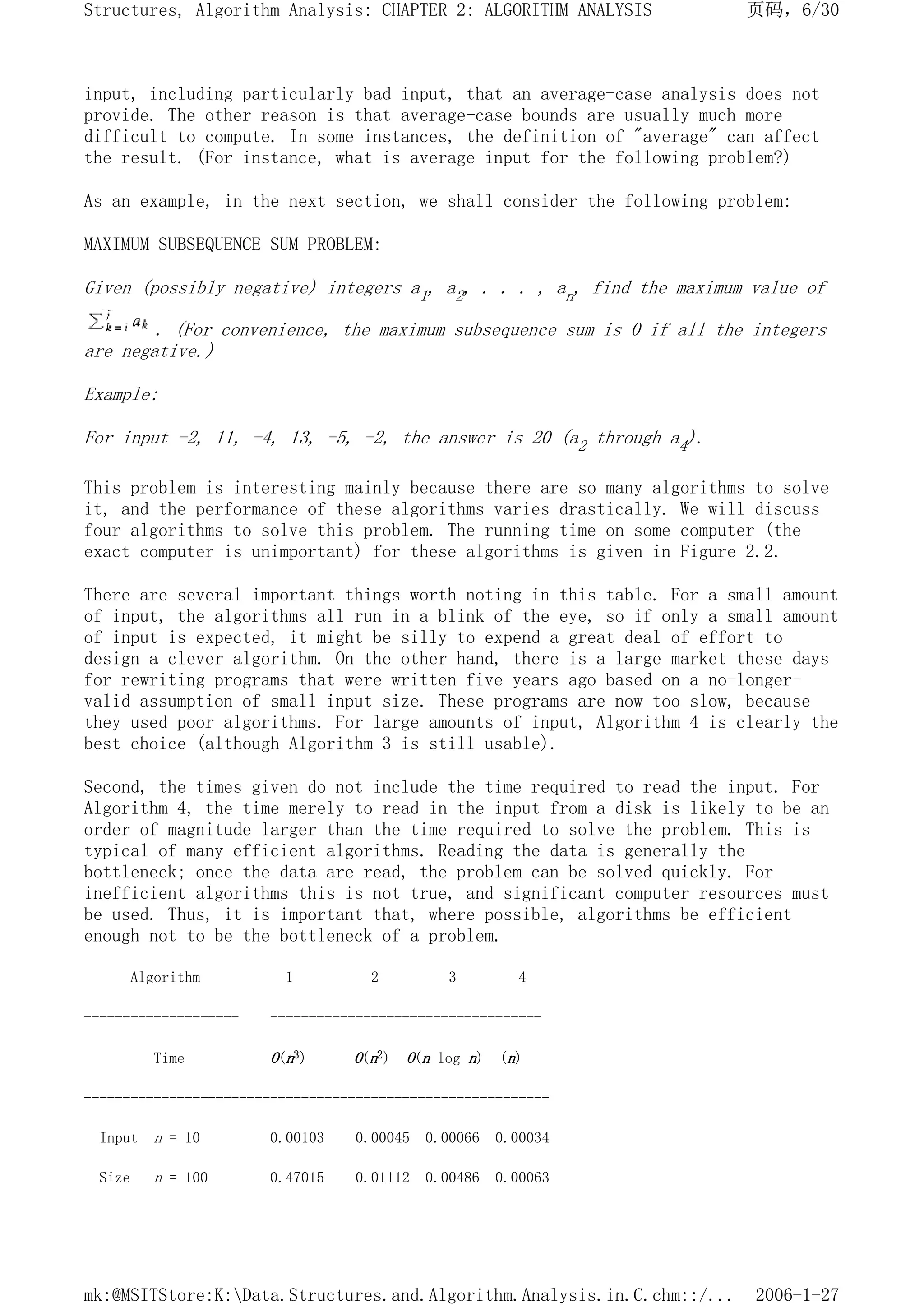 input, including particularly bad input, that an average-case analysis does not
provide. The other reason is that average-case bounds are usually much more
difficult to compute. In some instances, the definition of "average" can affect
the result. (For instance, what is average input for the following problem?)
As an example, in the next section, we shall consider the following problem:
MAXIMUM SUBSEQUENCE SUM PROBLEM:
Given (possibly negative) integers a1, a2, . . . , an, find the maximum value of
. (For convenience, the maximum subsequence sum is 0 if all the integers
are negative.)
Example:
For input -2, 11, -4, 13, -5, -2, the answer is 20 (a2 through a4).
This problem is interesting mainly because there are so many algorithms to solve
it, and the performance of these algorithms varies drastically. We will discuss
four algorithms to solve this problem. The running time on some computer (the
exact computer is unimportant) for these algorithms is given in Figure 2.2.
There are several important things worth noting in this table. For a small amount
of input, the algorithms all run in a blink of the eye, so if only a small amount
of input is expected, it might be silly to expend a great deal of effort to
design a clever algorithm. On the other hand, there is a large market these days
for rewriting programs that were written five years ago based on a no-longer-
valid assumption of small input size. These programs are now too slow, because
they used poor algorithms. For large amounts of input, Algorithm 4 is clearly the
best choice (although Algorithm 3 is still usable).
Second, the times given do not include the time required to read the input. For
Algorithm 4, the time merely to read in the input from a disk is likely to be an
order of magnitude larger than the time required to solve the problem. This is
typical of many efficient algorithms. Reading the data is generally the
bottleneck; once the data are read, the problem can be solved quickly. For
inefficient algorithms this is not true, and significant computer resources must
be used. Thus, it is important that, where possible, algorithms be efficient
enough not to be the bottleneck of a problem.
Algorithm 1 2 3 4
-------------------- -----------------------------------
Time O(n3) O(n2) O(n log n) (n)
------------------------------------------------------------
Input n = 10 0.00103 0.00045 0.00066 0.00034
Size n = 100 0.47015 0.01112 0.00486 0.00063
页码，6/30
Structures, Algorithm Analysis: CHAPTER 2: ALGORITHM ANALYSIS
2006-1-27
mk:@MSITStore:K:Data.Structures.and.Algorithm.Analysis.in.C.chm::/...
 
