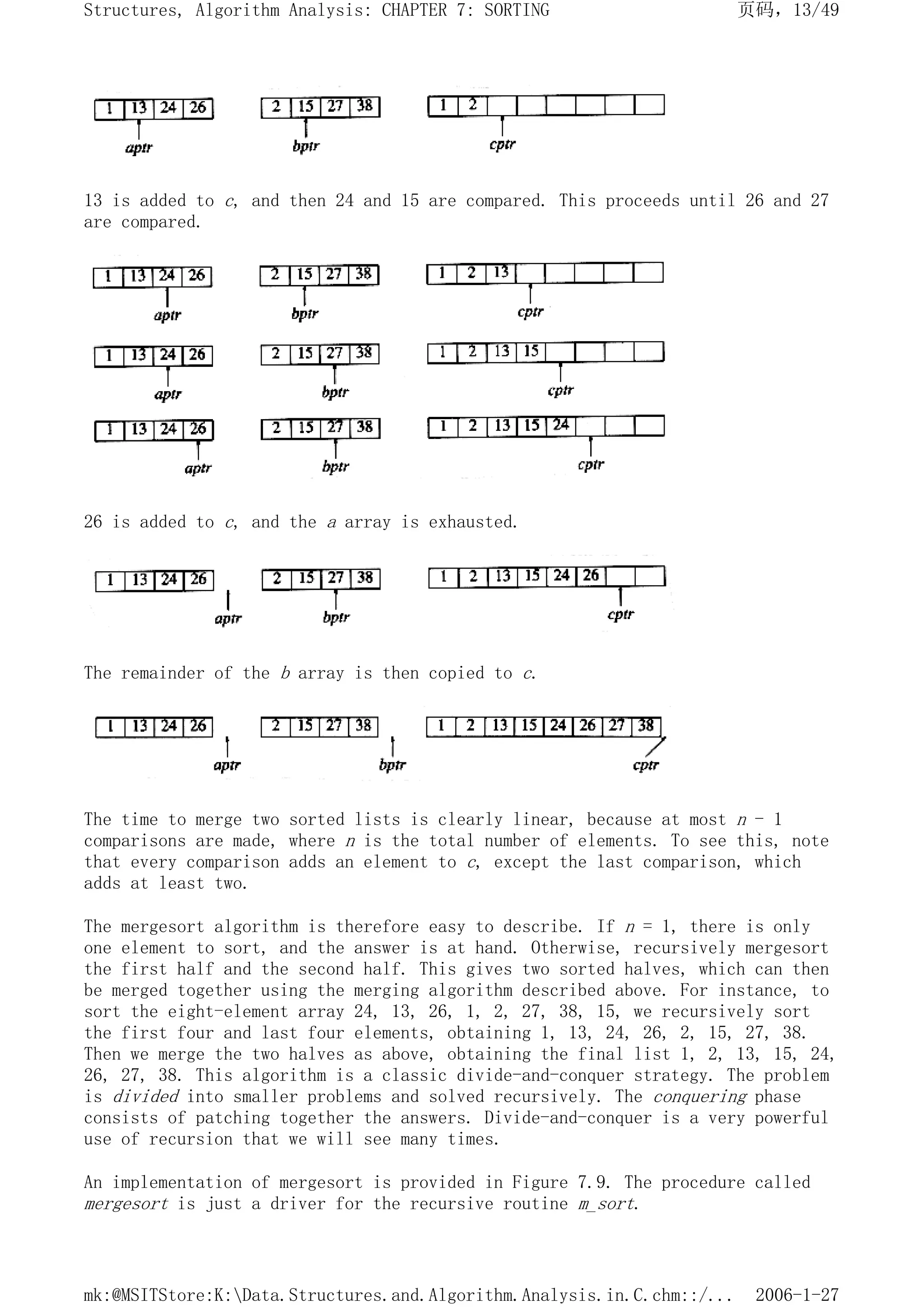 13 is added to c, and then 24 and 15 are compared. This proceeds until 26 and 27
are compared.
26 is added to c, and the a array is exhausted.
The remainder of the b array is then copied to c.
The time to merge two sorted lists is clearly linear, because at most n - 1
comparisons are made, where n is the total number of elements. To see this, note
that every comparison adds an element to c, except the last comparison, which
adds at least two.
The mergesort algorithm is therefore easy to describe. If n = 1, there is only
one element to sort, and the answer is at hand. Otherwise, recursively mergesort
the first half and the second half. This gives two sorted halves, which can then
be merged together using the merging algorithm described above. For instance, to
sort the eight-element array 24, 13, 26, 1, 2, 27, 38, 15, we recursively sort
the first four and last four elements, obtaining 1, 13, 24, 26, 2, 15, 27, 38.
Then we merge the two halves as above, obtaining the final list 1, 2, 13, 15, 24,
26, 27, 38. This algorithm is a classic divide-and-conquer strategy. The problem
is divided into smaller problems and solved recursively. The conquering phase
consists of patching together the answers. Divide-and-conquer is a very powerful
use of recursion that we will see many times.
An implementation of mergesort is provided in Figure 7.9. The procedure called
mergesort is just a driver for the recursive routine m_sort.
页码，13/49
Structures, Algorithm Analysis: CHAPTER 7: SORTING
2006-1-27
mk:@MSITStore:K:Data.Structures.and.Algorithm.Analysis.in.C.chm::/...
 