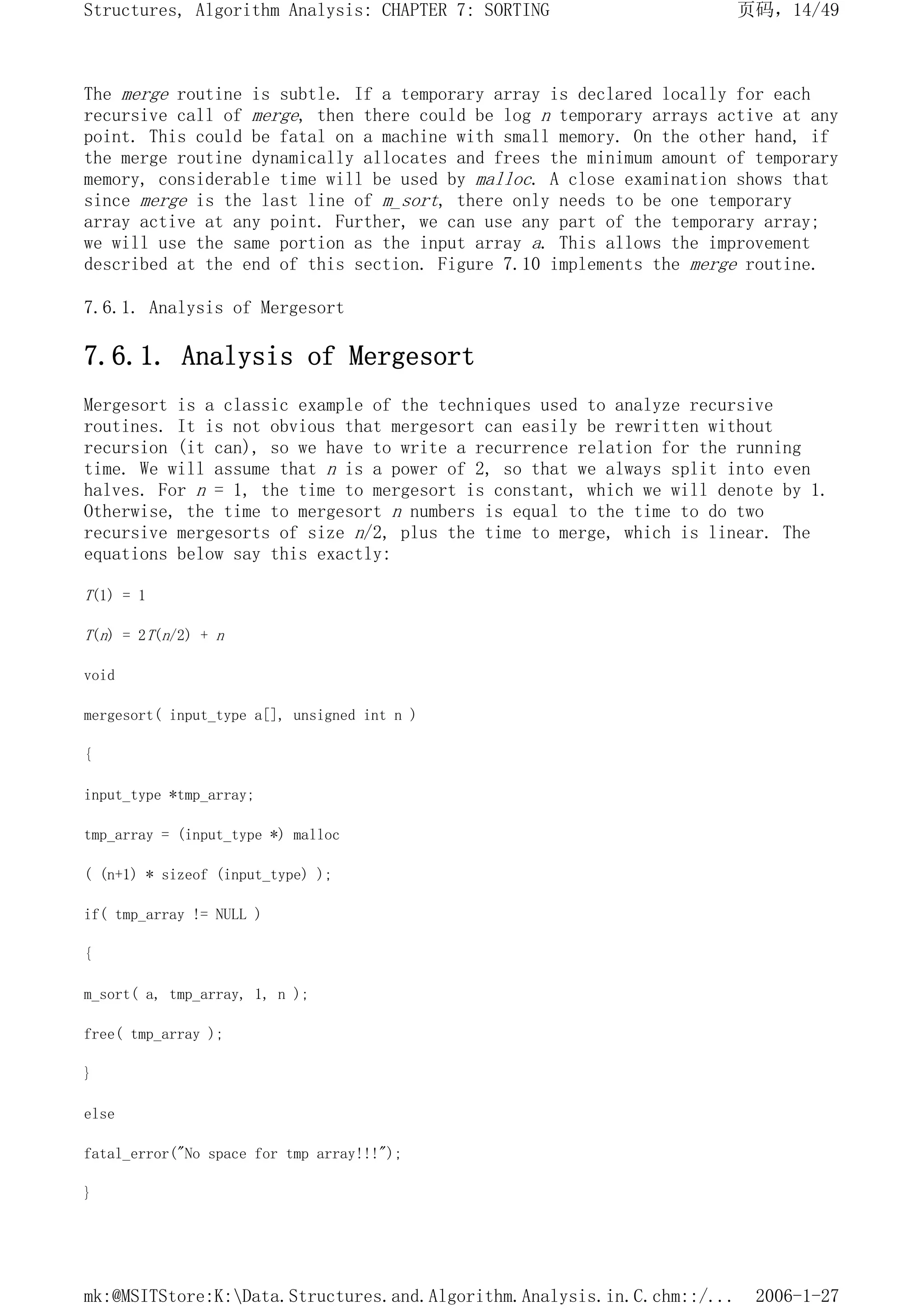 The merge routine is subtle. If a temporary array is declared locally for each
recursive call of merge, then there could be log n temporary arrays active at any
point. This could be fatal on a machine with small memory. On the other hand, if
the merge routine dynamically allocates and frees the minimum amount of temporary
memory, considerable time will be used by malloc. A close examination shows that
since merge is the last line of m_sort, there only needs to be one temporary
array active at any point. Further, we can use any part of the temporary array;
we will use the same portion as the input array a. This allows the improvement
described at the end of this section. Figure 7.10 implements the merge routine.
7.6.1. Analysis of Mergesort
7.6.1. Analysis of Mergesort
Mergesort is a classic example of the techniques used to analyze recursive
routines. It is not obvious that mergesort can easily be rewritten without
recursion (it can), so we have to write a recurrence relation for the running
time. We will assume that n is a power of 2, so that we always split into even
halves. For n = 1, the time to mergesort is constant, which we will denote by 1.
Otherwise, the time to mergesort n numbers is equal to the time to do two
recursive mergesorts of size n/2, plus the time to merge, which is linear. The
equations below say this exactly:
T(1) = 1
T(n) = 2T(n/2) + n
void
mergesort( input_type a[], unsigned int n )
{
input_type *tmp_array;
tmp_array = (input_type *) malloc
( (n+1) * sizeof (input_type) );
if( tmp_array != NULL )
{
m_sort( a, tmp_array, 1, n );
free( tmp_array );
}
else
fatal_error("No space for tmp array!!!");
}
页码，14/49
Structures, Algorithm Analysis: CHAPTER 7: SORTING
2006-1-27
mk:@MSITStore:K:Data.Structures.and.Algorithm.Analysis.in.C.chm::/...
 