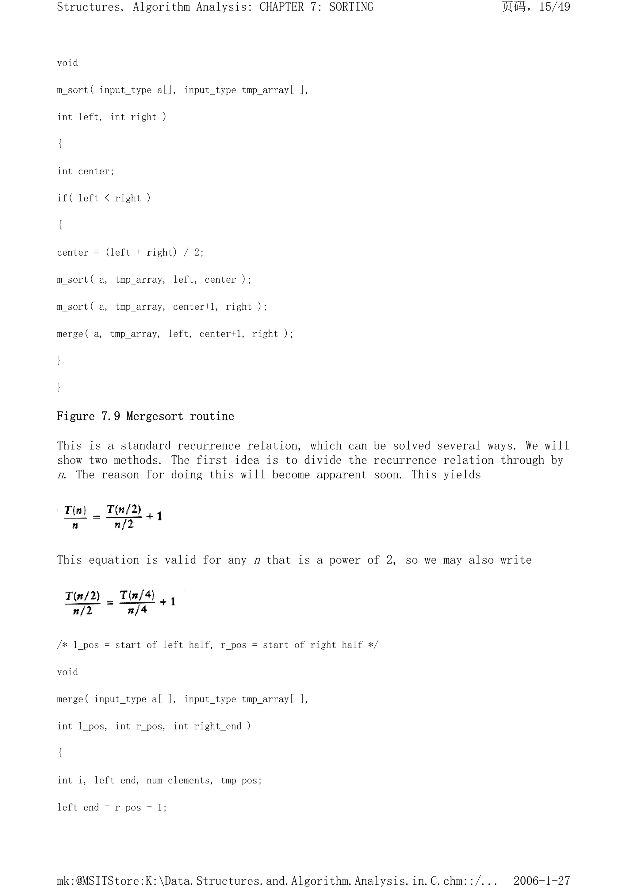 void
m_sort( input_type a[], input_type tmp_array[ ],
int left, int right )
{
int center;
if( left < right )
{
center = (left + right) / 2;
m_sort( a, tmp_array, left, center );
m_sort( a, tmp_array, center+1, right );
merge( a, tmp_array, left, center+1, right );
}
}
Figure 7.9 Mergesort routine
This is a standard recurrence relation, which can be solved several ways. We will
show two methods. The first idea is to divide the recurrence relation through by
n. The reason for doing this will become apparent soon. This yields
This equation is valid for any n that is a power of 2, so we may also write
/* 1_pos = start of left half, r_pos = start of right half */
void
merge( input_type a[ ], input_type tmp_array[ ],
int l_pos, int r_pos, int right_end )
{
int i, left_end, num_elements, tmp_pos;
left_end = r_pos - 1;
页码，15/49
Structures, Algorithm Analysis: CHAPTER 7: SORTING
2006-1-27
mk:@MSITStore:K:Data.Structures.and.Algorithm.Analysis.in.C.chm::/...
 