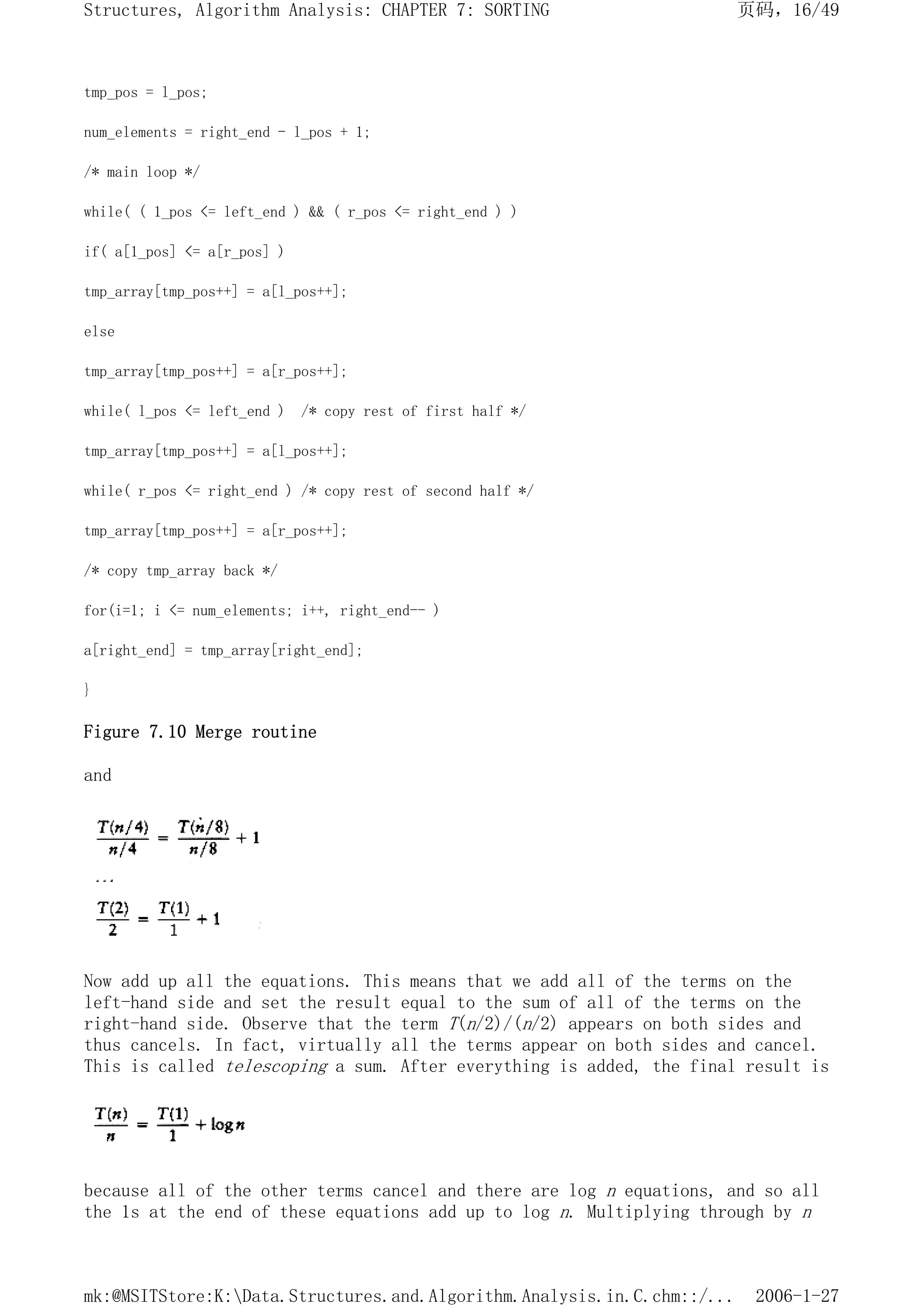 tmp_pos = l_pos;
num_elements = right_end - l_pos + 1;
/* main loop */
while( ( 1_pos <= left_end ) && ( r_pos <= right_end ) )
if( a[1_pos] <= a[r_pos] )
tmp_array[tmp_pos++] = a[l_pos++];
else
tmp_array[tmp_pos++] = a[r_pos++];
while( l_pos <= left_end ) /* copy rest of first half */
tmp_array[tmp_pos++] = a[l_pos++];
while( r_pos <= right_end ) /* copy rest of second half */
tmp_array[tmp_pos++] = a[r_pos++];
/* copy tmp_array back */
for(i=1; i <= num_elements; i++, right_end-- )
a[right_end] = tmp_array[right_end];
}
Figure 7.10 Merge routine
and
Now add up all the equations. This means that we add all of the terms on the
left-hand side and set the result equal to the sum of all of the terms on the
right-hand side. Observe that the term T(n/2)/(n/2) appears on both sides and
thus cancels. In fact, virtually all the terms appear on both sides and cancel.
This is called telescoping a sum. After everything is added, the final result is
because all of the other terms cancel and there are log n equations, and so all
the 1s at the end of these equations add up to log n. Multiplying through by n
页码，16/49
Structures, Algorithm Analysis: CHAPTER 7: SORTING
2006-1-27
mk:@MSITStore:K:Data.Structures.and.Algorithm.Analysis.in.C.chm::/...
 
