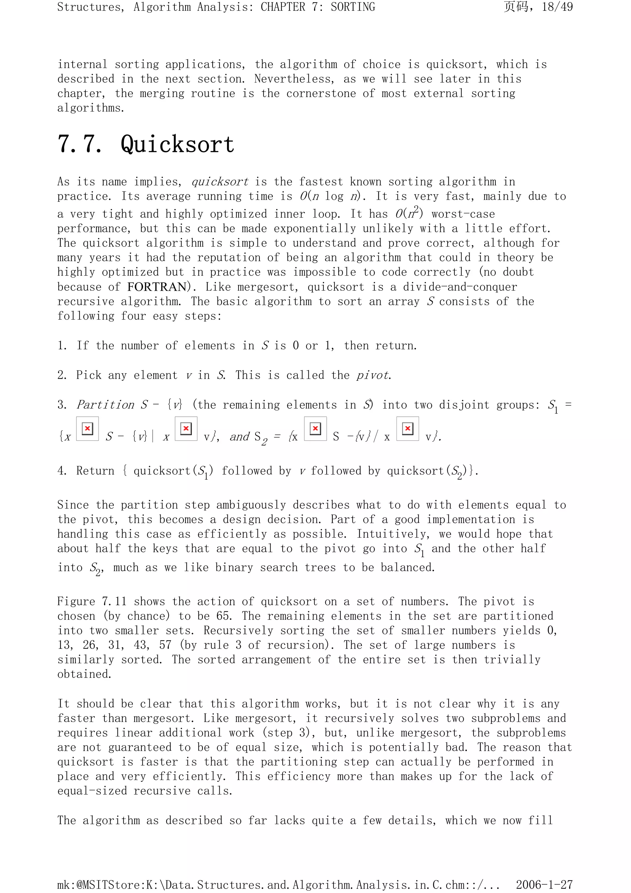 internal sorting applications, the algorithm of choice is quicksort, which is
described in the next section. Nevertheless, as we will see later in this
chapter, the merging routine is the cornerstone of most external sorting
algorithms.
7.7. Quicksort
As its name implies, quicksort is the fastest known sorting algorithm in
practice. Its average running time is O(n log n). It is very fast, mainly due to
a very tight and highly optimized inner loop. It has O(n2) worst-case
performance, but this can be made exponentially unlikely with a little effort.
The quicksort algorithm is simple to understand and prove correct, although for
many years it had the reputation of being an algorithm that could in theory be
highly optimized but in practice was impossible to code correctly (no doubt
because of FORTRAN). Like mergesort, quicksort is a divide-and-conquer
recursive algorithm. The basic algorithm to sort an array S consists of the
following four easy steps:
1. If the number of elements in S is 0 or 1, then return.
2. Pick any element v in S. This is called the pivot.
3. Partition S - {v} (the remaining elements in S) into two disjoint groups: S1 =
{x S - {v}| x v}, and S2 = {x S -{v}| x v}.
4. Return { quicksort(S1) followed by v followed by quicksort(S2)}.
Since the partition step ambiguously describes what to do with elements equal to
the pivot, this becomes a design decision. Part of a good implementation is
handling this case as efficiently as possible. Intuitively, we would hope that
about half the keys that are equal to the pivot go into S1 and the other half
into S2, much as we like binary search trees to be balanced.
Figure 7.11 shows the action of quicksort on a set of numbers. The pivot is
chosen (by chance) to be 65. The remaining elements in the set are partitioned
into two smaller sets. Recursively sorting the set of smaller numbers yields 0,
13, 26, 31, 43, 57 (by rule 3 of recursion). The set of large numbers is
similarly sorted. The sorted arrangement of the entire set is then trivially
obtained.
It should be clear that this algorithm works, but it is not clear why it is any
faster than mergesort. Like mergesort, it recursively solves two subproblems and
requires linear additional work (step 3), but, unlike mergesort, the subproblems
are not guaranteed to be of equal size, which is potentially bad. The reason that
quicksort is faster is that the partitioning step can actually be performed in
place and very efficiently. This efficiency more than makes up for the lack of
equal-sized recursive calls.
The algorithm as described so far lacks quite a few details, which we now fill
页码，18/49
Structures, Algorithm Analysis: CHAPTER 7: SORTING
2006-1-27
mk:@MSITStore:K:Data.Structures.and.Algorithm.Analysis.in.C.chm::/...
 