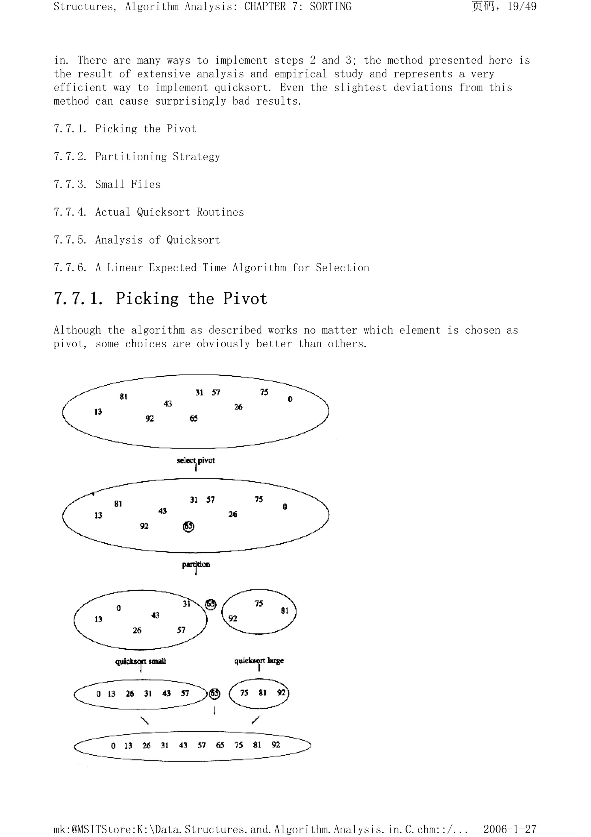 in. There are many ways to implement steps 2 and 3; the method presented here is
the result of extensive analysis and empirical study and represents a very
efficient way to implement quicksort. Even the slightest deviations from this
method can cause surprisingly bad results.
7.7.1. Picking the Pivot
7.7.2. Partitioning Strategy
7.7.3. Small Files
7.7.4. Actual Quicksort Routines
7.7.5. Analysis of Quicksort
7.7.6. A Linear-Expected-Time Algorithm for Selection
7.7.1. Picking the Pivot
Although the algorithm as described works no matter which element is chosen as
pivot, some choices are obviously better than others.
页码，19/49
Structures, Algorithm Analysis: CHAPTER 7: SORTING
2006-1-27
mk:@MSITStore:K:Data.Structures.and.Algorithm.Analysis.in.C.chm::/...
 