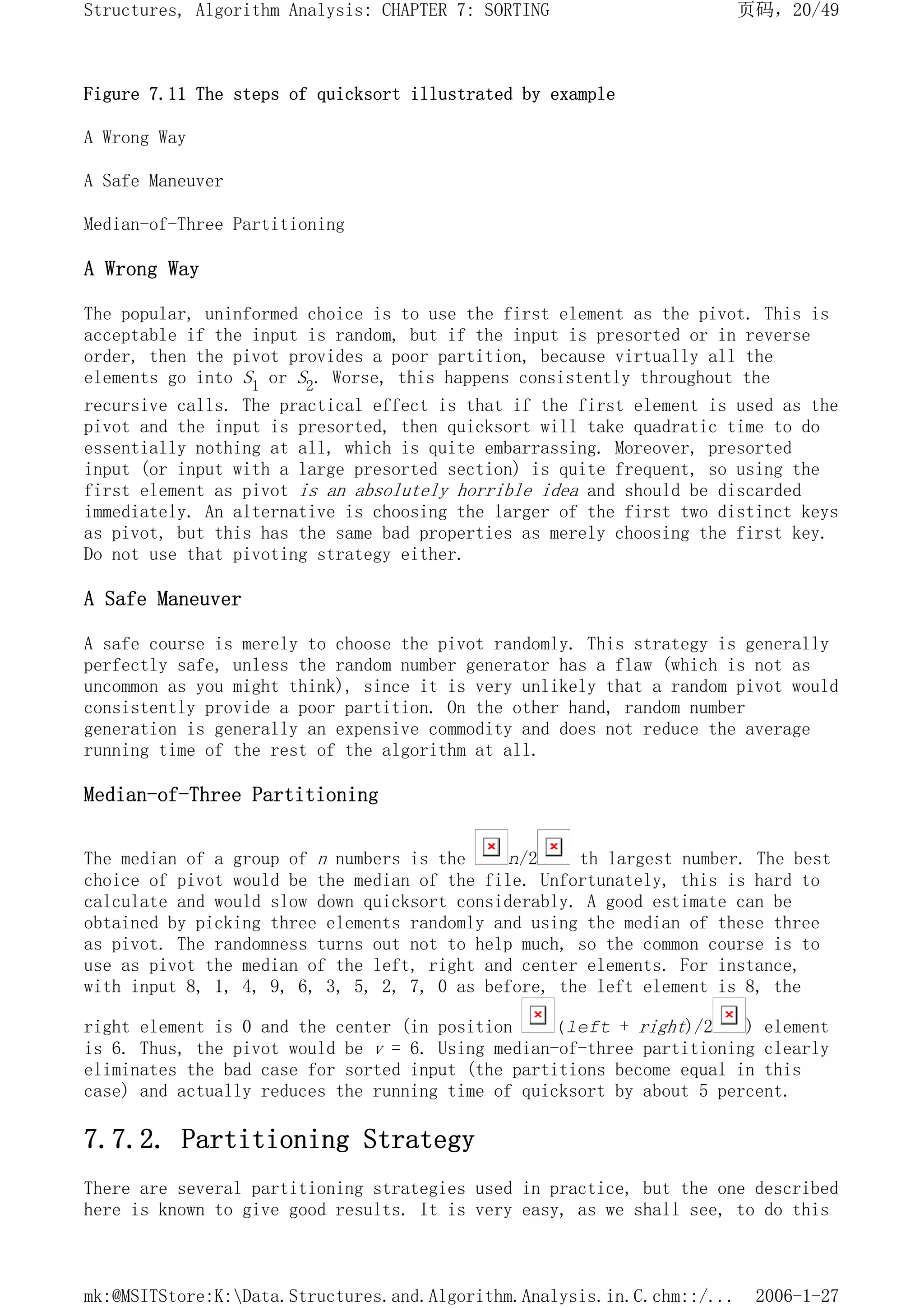 Figure 7.11 The steps of quicksort illustrated by example
A Wrong Way
A Safe Maneuver
Median-of-Three Partitioning
A Wrong Way
The popular, uninformed choice is to use the first element as the pivot. This is
acceptable if the input is random, but if the input is presorted or in reverse
order, then the pivot provides a poor partition, because virtually all the
elements go into S1 or S2. Worse, this happens consistently throughout the
recursive calls. The practical effect is that if the first element is used as the
pivot and the input is presorted, then quicksort will take quadratic time to do
essentially nothing at all, which is quite embarrassing. Moreover, presorted
input (or input with a large presorted section) is quite frequent, so using the
first element as pivot is an absolutely horrible idea and should be discarded
immediately. An alternative is choosing the larger of the first two distinct keys
as pivot, but this has the same bad properties as merely choosing the first key.
Do not use that pivoting strategy either.
A Safe Maneuver
A safe course is merely to choose the pivot randomly. This strategy is generally
perfectly safe, unless the random number generator has a flaw (which is not as
uncommon as you might think), since it is very unlikely that a random pivot would
consistently provide a poor partition. On the other hand, random number
generation is generally an expensive commodity and does not reduce the average
running time of the rest of the algorithm at all.
Median-of-Three Partitioning
The median of a group of n numbers is the n/2 th largest number. The best
choice of pivot would be the median of the file. Unfortunately, this is hard to
calculate and would slow down quicksort considerably. A good estimate can be
obtained by picking three elements randomly and using the median of these three
as pivot. The randomness turns out not to help much, so the common course is to
use as pivot the median of the left, right and center elements. For instance,
with input 8, 1, 4, 9, 6, 3, 5, 2, 7, 0 as before, the left element is 8, the
right element is 0 and the center (in position (left + right)/2 ) element
is 6. Thus, the pivot would be v = 6. Using median-of-three partitioning clearly
eliminates the bad case for sorted input (the partitions become equal in this
case) and actually reduces the running time of quicksort by about 5 percent.
7.7.2. Partitioning Strategy
There are several partitioning strategies used in practice, but the one described
here is known to give good results. It is very easy, as we shall see, to do this
页码，20/49
Structures, Algorithm Analysis: CHAPTER 7: SORTING
2006-1-27
mk:@MSITStore:K:Data.Structures.and.Algorithm.Analysis.in.C.chm::/...
 