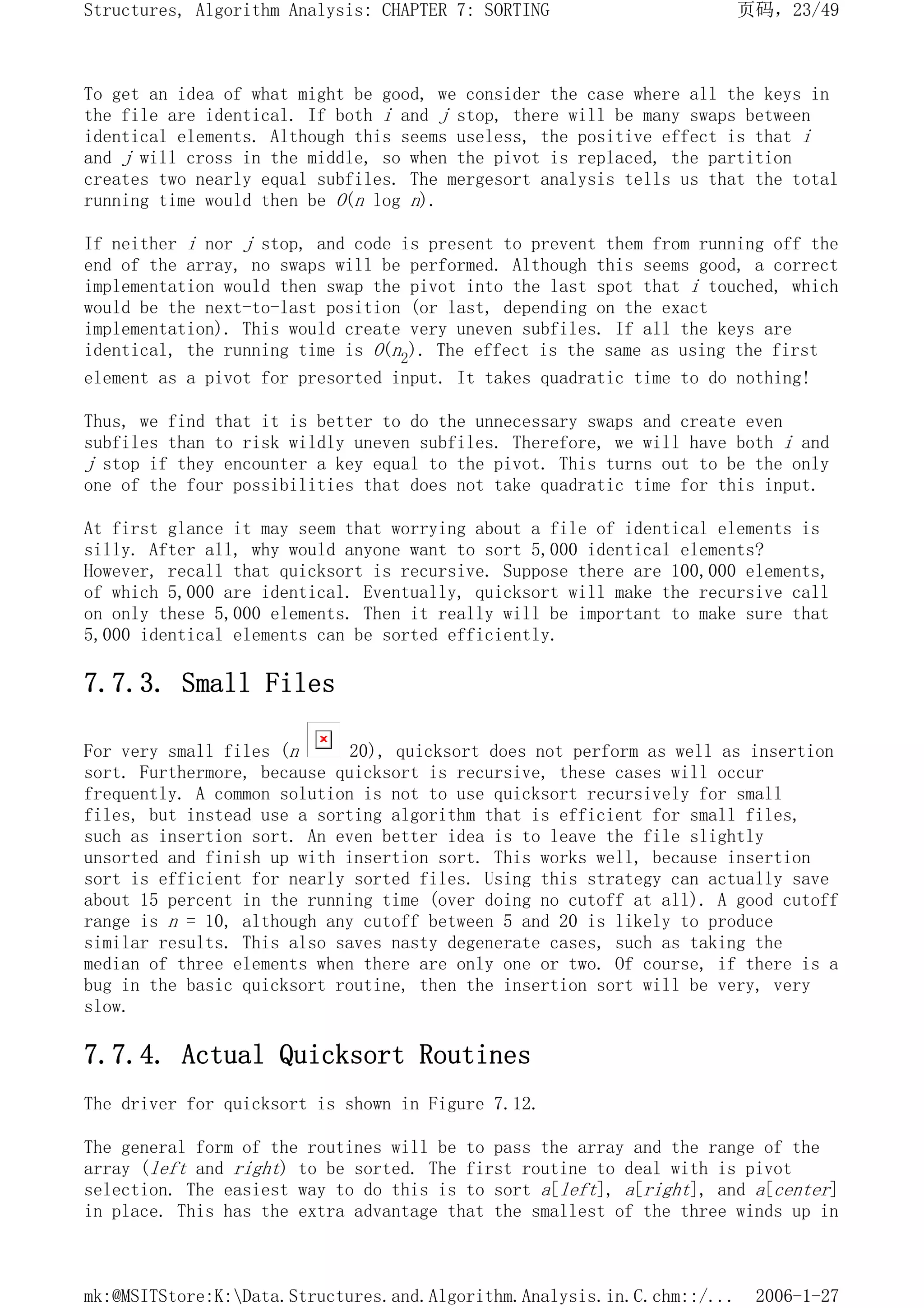To get an idea of what might be good, we consider the case where all the keys in
the file are identical. If both i and j stop, there will be many swaps between
identical elements. Although this seems useless, the positive effect is that i
and j will cross in the middle, so when the pivot is replaced, the partition
creates two nearly equal subfiles. The mergesort analysis tells us that the total
running time would then be O(n log n).
If neither i nor j stop, and code is present to prevent them from running off the
end of the array, no swaps will be performed. Although this seems good, a correct
implementation would then swap the pivot into the last spot that i touched, which
would be the next-to-last position (or last, depending on the exact
implementation). This would create very uneven subfiles. If all the keys are
identical, the running time is O(n2). The effect is the same as using the first
element as a pivot for presorted input. It takes quadratic time to do nothing!
Thus, we find that it is better to do the unnecessary swaps and create even
subfiles than to risk wildly uneven subfiles. Therefore, we will have both i and
j stop if they encounter a key equal to the pivot. This turns out to be the only
one of the four possibilities that does not take quadratic time for this input.
At first glance it may seem that worrying about a file of identical elements is
silly. After all, why would anyone want to sort 5,000 identical elements?
However, recall that quicksort is recursive. Suppose there are 100,000 elements,
of which 5,000 are identical. Eventually, quicksort will make the recursive call
on only these 5,000 elements. Then it really will be important to make sure that
5,000 identical elements can be sorted efficiently.
7.7.3. Small Files
For very small files (n 20), quicksort does not perform as well as insertion
sort. Furthermore, because quicksort is recursive, these cases will occur
frequently. A common solution is not to use quicksort recursively for small
files, but instead use a sorting algorithm that is efficient for small files,
such as insertion sort. An even better idea is to leave the file slightly
unsorted and finish up with insertion sort. This works well, because insertion
sort is efficient for nearly sorted files. Using this strategy can actually save
about 15 percent in the running time (over doing no cutoff at all). A good cutoff
range is n = 10, although any cutoff between 5 and 20 is likely to produce
similar results. This also saves nasty degenerate cases, such as taking the
median of three elements when there are only one or two. Of course, if there is a
bug in the basic quicksort routine, then the insertion sort will be very, very
slow.
7.7.4. Actual Quicksort Routines
The driver for quicksort is shown in Figure 7.12.
The general form of the routines will be to pass the array and the range of the
array (left and right) to be sorted. The first routine to deal with is pivot
selection. The easiest way to do this is to sort a[left], a[right], and a[center]
in place. This has the extra advantage that the smallest of the three winds up in
页码，23/49
Structures, Algorithm Analysis: CHAPTER 7: SORTING
2006-1-27
mk:@MSITStore:K:Data.Structures.and.Algorithm.Analysis.in.C.chm::/...
 
