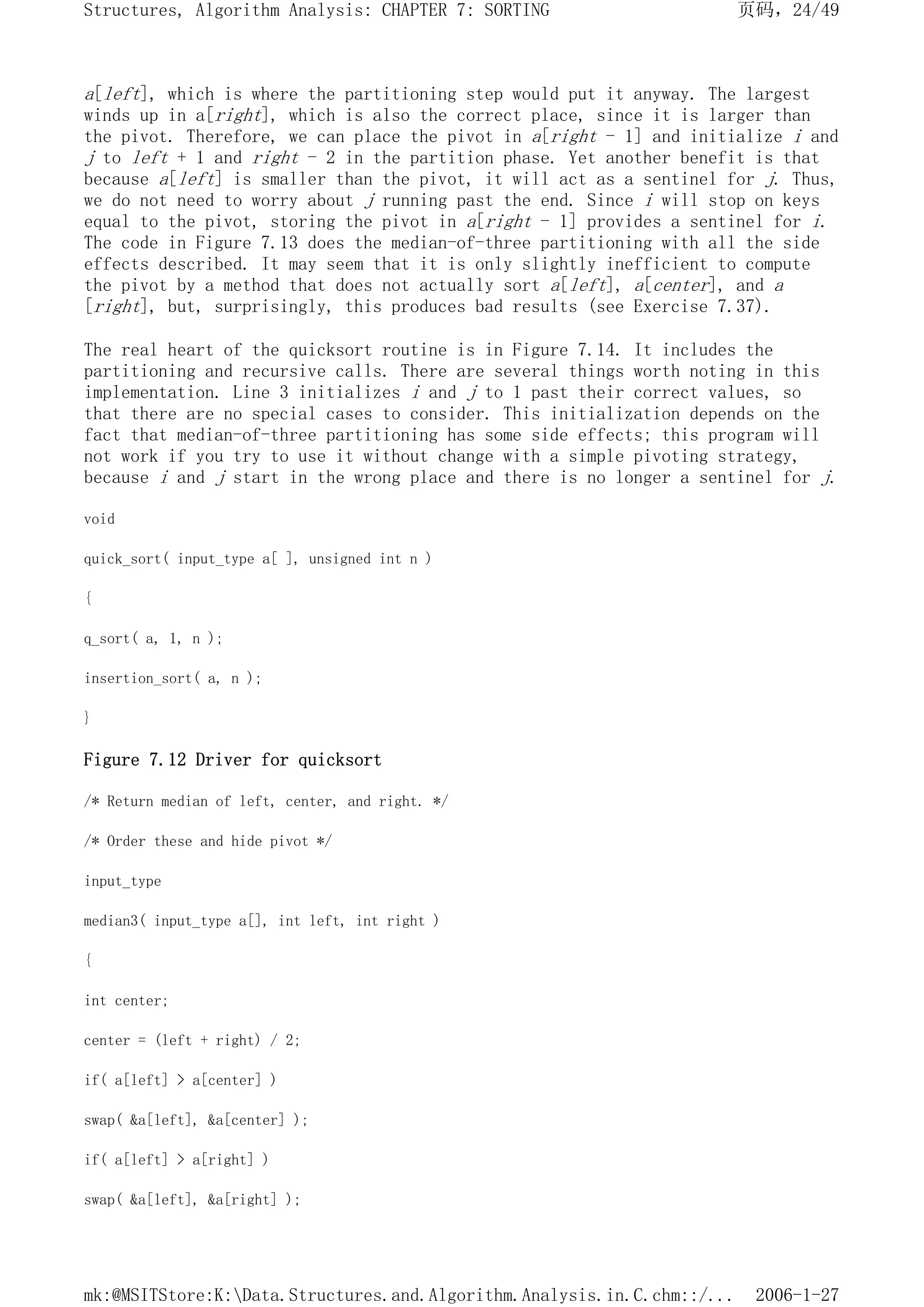 a[left], which is where the partitioning step would put it anyway. The largest
winds up in a[right], which is also the correct place, since it is larger than
the pivot. Therefore, we can place the pivot in a[right - 1] and initialize i and
j to left + 1 and right - 2 in the partition phase. Yet another benefit is that
because a[left] is smaller than the pivot, it will act as a sentinel for j. Thus,
we do not need to worry about j running past the end. Since i will stop on keys
equal to the pivot, storing the pivot in a[right - 1] provides a sentinel for i.
The code in Figure 7.13 does the median-of-three partitioning with all the side
effects described. It may seem that it is only slightly inefficient to compute
the pivot by a method that does not actually sort a[left], a[center], and a
[right], but, surprisingly, this produces bad results (see Exercise 7.37).
The real heart of the quicksort routine is in Figure 7.14. It includes the
partitioning and recursive calls. There are several things worth noting in this
implementation. Line 3 initializes i and j to 1 past their correct values, so
that there are no special cases to consider. This initialization depends on the
fact that median-of-three partitioning has some side effects; this program will
not work if you try to use it without change with a simple pivoting strategy,
because i and j start in the wrong place and there is no longer a sentinel for j.
void
quick_sort( input_type a[ ], unsigned int n )
{
q_sort( a, 1, n );
insertion_sort( a, n );
}
Figure 7.12 Driver for quicksort
/* Return median of left, center, and right. */
/* Order these and hide pivot */
input_type
median3( input_type a[], int left, int right )
{
int center;
center = (left + right) / 2;
if( a[left] > a[center] )
swap( &a[left], &a[center] );
if( a[left] > a[right] )
swap( &a[left], &a[right] );
页码，24/49
Structures, Algorithm Analysis: CHAPTER 7: SORTING
2006-1-27
mk:@MSITStore:K:Data.Structures.and.Algorithm.Analysis.in.C.chm::/...
 
